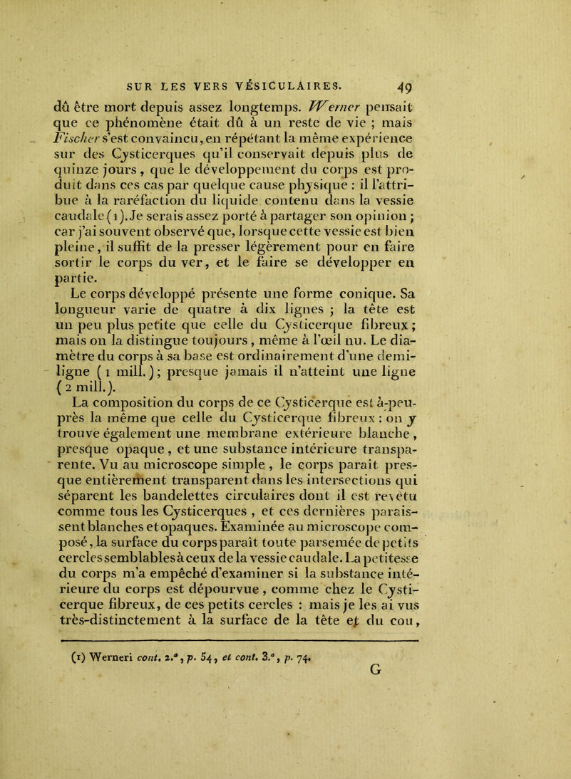 dû être mort depuis assez longtemps. tVerner pensait que ce phénomène était dû à un reste de vie ; mais Fischer s’est convaincu, en répétant la même expérience sur des Cysticerques qu’il conservait depuis plus de quinze jours , que le développement du corps est pro- duit dans ces cas par quelque cause physique : il l’attri- bue à la raréfaction du liquide contenu dans la vessie caudale(i). Je serais assez porté à partager son opinion ; car j’ai souvent observé que, lorsque cette vessie est bien pleine, il suffit de la presser légèrement pour en faire sortir le corps du ver, et le faire se développer en partie. Le corps développé présente une forme conique. Sa longueur varie de quatre à dix lignes ; la tête est un peu plus petite que celle du Cysticerque fibreux; mais on la distingue toujours , même à l’œil nu. Le dia- mètre du corps à sa base est ordinairement d’une demi- ligne (1 mill. ) ; presque jamais il n’atteint une ligne { 2 mill. j. La composition du corps de ce Cysticerque est à-peu- près la même que celle du Cysticerque fibreux : 011 y trouve également une membrane extérieure blanche , presque opaque , et une substance intérieure transpa- rente. Vu au microscope simple , le corps paraît pres- que entièrement transparent dans les intersections qui séparent les bandelettes circulaires dont il est revêtu comme tous les Cysticerques , et ces dernières parais- sent blanches etopaques. Examinée au microscope com- posé, la surface du corps paraît toute parsemée de petits cerclessemblablesàceux delà vessie caudale. La petitesse du corps m’a empêché d’examiner si la substance inté- rieure du corps est dépourvue, comme chez le Cysti- cerque fibreux, de ces petits cercles : mais je les ai vus très-distinctement à la surface de la tête ejt du cou, (1) Werneri cont. 2.a, p. 54, et cont. 3.a, p. 74. G