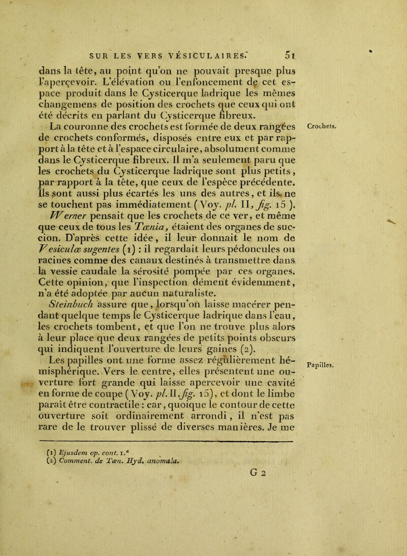dans la tête, an point qu’on ne pouvait presque plus l’apercevoir. L’élévation ou l’enfoncement de cet es- pace produit dans le Cysticerque ladrique les mêmes change mens de position des crochets que ceux qui ont été décrits en parlant du Cysticerque fibreux. La couronne des crochets est formée de deux rangées de crochets conformés, disposés entre eux et par rap- port à la tête et à l’espace circulaire, absolument comme dans le Cysticerque fibreux. Il m’a seulement paru que les crochets du Cysticerque ladrique sont plus petits , par rapport à la tête, que ceux de l’espèce précédente. Ils sont aussi plus écartés les uns des autres, et ils. ne se touchent pas immédiatement (Voy. pi. \\, jig. i5 ). TVenier pensait que les crochets de ce ver, et même que ceux de tous les Tœnia, étaient des organes de suc- cion. D’après cette idée, il leur donnait le nom de Vesiculœ sugentes (1) : il regardait leurs pédoncules ou racines comme des canaux destinés à transmettre dans la vessie caudale la sérosité pompée par ces organes. Cette opinion, que l’inspection dément évidemment, n’a été adoptée par aucun naturaliste. Steinbuch assure que, lorsqu’on laisse macérer pen- dant quelque temps le Cysticerque ladrique dans l’eau, les crochets tombent, et que l’on ne trouve plus alors à leur place que deux rangées de petits points obscurs qui indiquent l’ouverture de leurs gaines (2). Les papilles ont une forme assez régulièrement hé- misphérique. Vers le centre, elles présentent une ou- verture fort grande qui laisse apercevoir une cavité en forme de coupe ( Voy. pi. II,y%. 15), et dont le limbe parait être contractile : car, quoique le contour de cette ouverture soit ordinairement arrondi, il 11’est pas rare de le trouver plissé de diverses manières. Je me (1) Ejusdem op. cont. i.° (2) Comment, de Tœn. Hjd. anomala. G 2