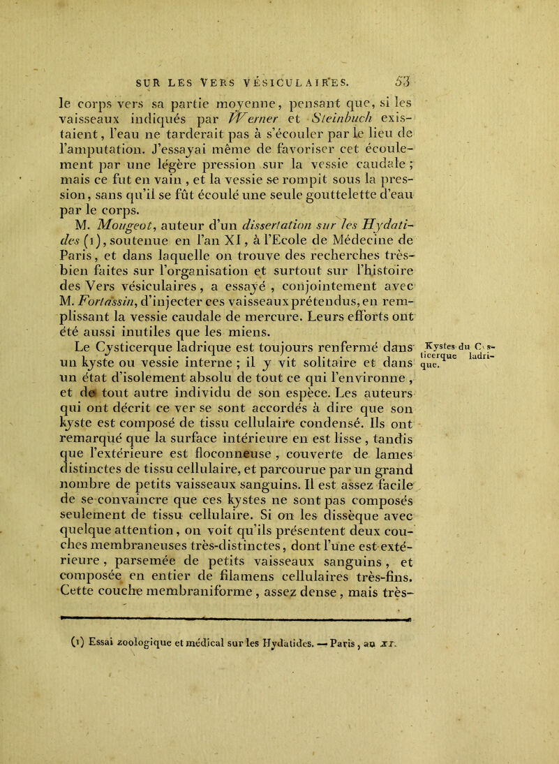 le corps vers sa partie moyenne, pensant que, si les vaisseaux indiqués par PVerner et Steinbuch exis- taient , l’eau ne tarderait pas à s’écouler par le lieu de l’amputation. J’essayai même de favoriser cet écoule- ment par une légère pression sur la vessie caudale; mais ce fut en vain , et la vessie se rompit sous la pres- sion , sans qu’il se fût écoulé une seule gouttelette d’eau par le corps. M. Mougeot, auteur d’un dissertation sur les Hydati- des (1), soutenue en l’an XI, à l’Ecole de Médecine de Paris, et dans laquelle on trouve des recherches très- bien faites sur l’organisation et surtout sur l’histoire des Vers vésiculaires, a essayé , conjointement avec M. Fortassin, d’injecter ces vaisseaux prétendus, en rem- plissant la vessie caudale de mercure. Leurs efforts ont été aussi inutiles que les miens. Le Cysticerque ladrique est toujours renfermé dans ti^stes du1.^ *~ un kyste ou vessie interne ; il y vit solitaire et dans que.^ un état d’isolement absolu de tout ce qui l’environne , et de» tout autre individu de son espèce. Les auteurs qui ont décrit ce ver se sont accordés à dire que son kyste est composé de tissu cellulaire condensé. Us ont remarqué que la surface intérieure en est lisse , tandis que l’extérieure est floconneuse , couverte de lames distinctes de tissu cellulaire, et parcourue par un grand nombre de petits vaisseaux sanguins. Il est assez facile de se convaincre que ces kystes ne sont pas composés seulement de tissu cellulaire. Si on les dissèque avec quelque attention, on voit qu’ils présentent deux cou- ches membraneuses très-distinctes, dont l’une est exté- rieure , parsemée de petits vaisseaux sanguins , et composée en entier de fila mens cellulaires très-fins. Cette couche membraniforme , assez dense , mais très- 0) Essai zoologique et médical sur les Hydàtides. — Paris , au zi.