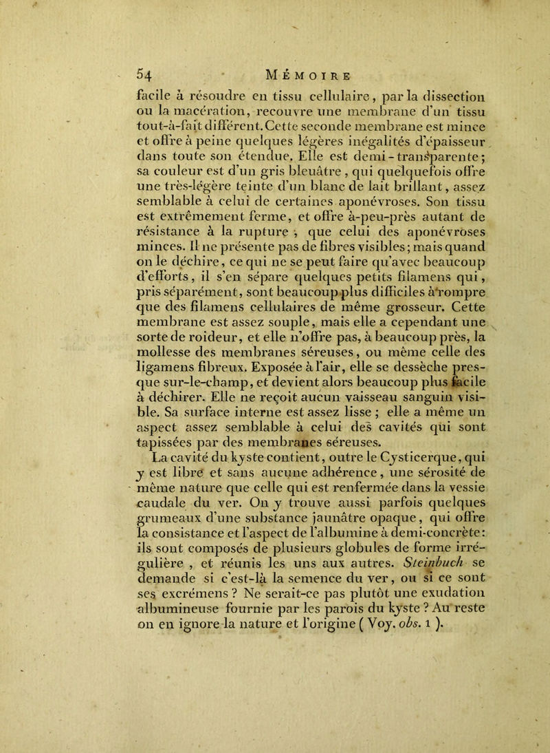 facile à résoudre en tissu cellulaire, parla dissection ou la macération, recouvre une membrane d’un tissu tout-à-fait différent.Cette seconde membrane est mince et offre à peine quelques légères inégalités d’épaisseur dans toute son étendue. Elle est demi - transparente ; sa couleur est d’un gris bleuâtre , qui quelquefois offre une très-légère teinte d’un blanc de lait brillant, assez semblable à celui de certaines aponévroses. Son tissu est extrêmement ferme, et offre à-peu-près autant de résistance à la rupture -, que celui des aponévroses minces. Il ne présente pas de fibres visibles ; mais quand on le déchire, ce qui ne se peut faire qu’avec beaucoup d’efforts, il s’en sépare quelques petits filamens qui, pris séparément, sont beaucoup plus difficiles à'rompre que des filamens cellulaires de même grosseur. Cette membrane est assez souple, mais elle a cependant une sorte de roideur, et elle n’offre pas, à beaucoup près, la mollesse des membranes séreuses, ou même celle des ligamens fibreux. Exposée à l’air, elle se dessèche pres- que sur-le-champ, et devient alors beaucoup plus facile à déchirer. Elle ne reçoit aucun vaisseau sanguin visi- ble. Sa surface interne est assez lisse ; elle a même un aspect assez semblable à celui des cavités qui sont tapissées par des membranes séreuses. La cavité du kjste contient, outre le Cysticerque, qui j est libre et sans aucune adhérence, une sérosité de même nature que celle qui est renfermée dans la vessie caudale du ver. On y trouve aussi parfois quelques grumeaux d’une substance jaunâtre opaque, qui offre la consistance et l’aspect de l’albumine à demi-concrète: ils sont composés de plusieurs globules de forme irré- gulière , et réunis les uns aux autres. Steinbuch se demande si c’est-là la semence du ver, ou si ce sont ses excrémens ? Ne serait-ce pas plutôt une exudation nlbumineuse fournie par les parois du kjste ? Au reste on en ignore la nature et l’origine ( Voj. obs. 1 ).