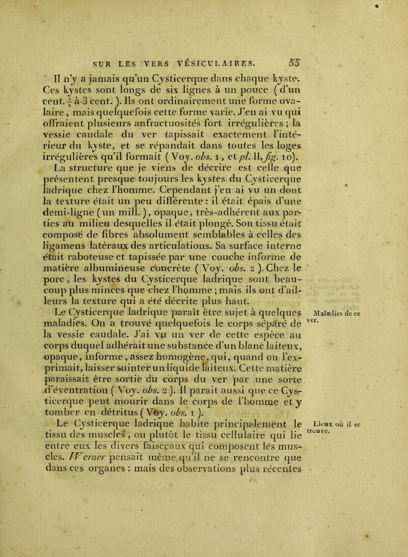 Il il j a jamais qu’un Cysticerque dans chaque kyste. Ces kystes sont longs de six lignes à un pouce ( d’un cent, j à-3 cent. ). Ils ont ordinairement une forme ova- laire , mais quelquefois cette forme varie. J’en ai vu qui offraient plusieurs anfractuosités fort irrégulières ; la vessie caudale du ver tapissait exactement l’inté- rieur du kjste, et se répandait dans toutes les loges irrégulières qu’il formait ( Voy. obs. 1, et pi. Ihj%*. 10). La structure que je viens de décrire est celle que présentent presque toujours les kjstes du Cysticerque ladrique chez l’homme. Cependant j’en ai vu un dont la texture était un peu différente : il était épais d’une demi-ligne ( un mill. ) , opaque, très-adhérent aux par- ties au milieu desquelles il était plongé. Son tissu était composé de fibres absolument semblables à celles des ligamens latéraux des articulations. Sa surface interne était raboteuse et tapissée par une couche informe de matière albumineuse concrète ( Voy. obs. 2 ). Chez le porc , les kystes du Cysticerque ladrique sont beau- coup plus minces que chez l’homme ; mais ils ont d’ail- leurs la texture qui a été décrite plus haut. Le Cysticerque ladrique parait être sujet à quelques maladies. On a trouvé quelquefois le corps séparé de la vessie caudale. J’ai vu un ver de cette espèce au corps duquel adhérait une substance d’un blanc laiteux, opaque, informe , assez homogène, qui, quand on l’ex- primait, laisser suinter un liquide laiteux. Cette matière paraissait être sortie du corps du ver par une sorte, d’éventration ( Voy. obs. 2 ). 11 parait aussi que ce Cysr ticerque peut mourir dans le corps de l’homme et y tomber en détritus ( Voy. obs. 1 ). Le Cysticerque ladrique habite principalement le tissu des muscles , ou plutôt le tissu cellulaire qui lie entre eux les divers faisceaux qui composent les mus- cles. Werner pensait même qu’il ne se rencontre que dans ces organes : mais des observations plus récentes Maladies de ce ver. Lieux où il se trouve.