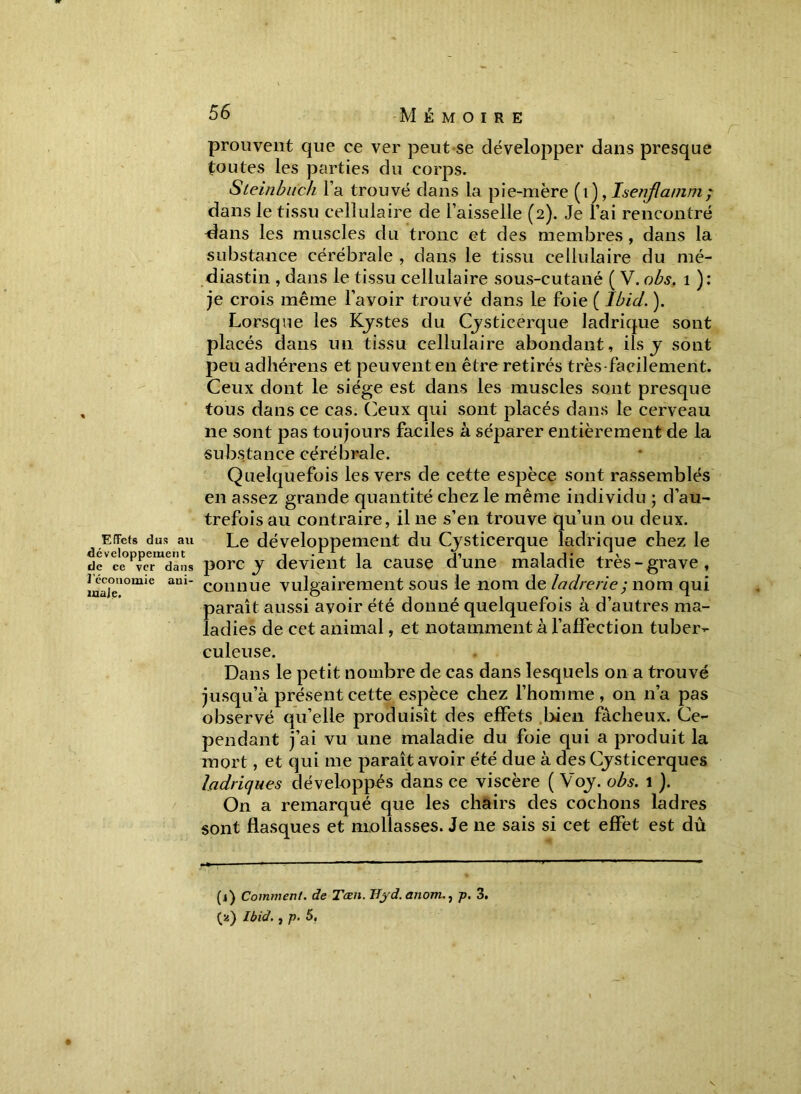 prouvent que ce ver peut se développer dans presque toutes les parties du corps. Steinbiïch l’a trouvé dans la pie-mère (i), Isenjlamni; dans le tissu cellulaire de l’aisselle (2). Je l’ai rencontré ^ans les muscles du tronc et des membres, dans la substance cérébrale , dans le tissu cellulaire du mé- diastin , dans le tissu cellulaire sous-cutané ( V. obs. 1 ): je crois même l’avoir trouvé dans le foie ( Ibid. ). Lorsque les Kystes du Cysticerque Iadrique sont placés dans un tissu cellulaire abondant, ils y sont peu adhérens et peuvent en être retirés très-facilement. Ceux dont le siège est dans les muscles sont presque tous dans ce cas. Ceux qui sont placés dans le cerveau ne sont pas toujours faciles à séparer entièrement de la substance cérébrale. Quelquefois les vers de cette espèce sont rassemblés en assez grande quantité chez le même individu ; d’au- trefois au contraire, il ne s’en trouve qu’un ou deux. Effets dus au Le développement du Cysticerque Iadrique chez le de ce ver dans porc y devient la cause dune maladie très-grave, isonomie am- connue vulgairement sous le nom de ladrerie ; nom qui paraît aussi avoir été donné quelquefois à d’autres ma- ladies de cet animal, et notamment à l’affection tuber- culeuse. Dans le petit nombre de cas dans lesquels on a trouvé jusqu’à présent cette espèce chez l’homme, on n’a pas observé qu’elle produisît des effets bien fâcheux. Ce- pendant j’ai vu une maladie du foie qui a produit la mort, et qui me paraît avoir été due à des Cysticerques ladriques développés dans ce viscère ( Voy. obs. 1 ). On a remarqué que les chairs des cochons ladres sont flasques et mollasses. Je ne sais si cet effet est dû (1) Comment, de Tœn. Byd.anomp. 3. (2) Ibid. , p. 5.