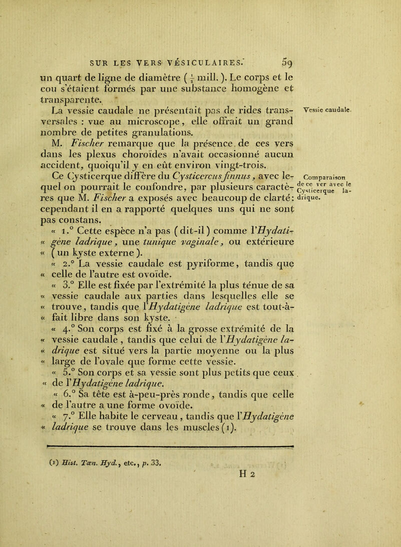 un quart de ligne de diamètre ( y mill. ). Le corps et le cou s’étaient formés par une substance homogène et transparente. La vessie caudale ne présentait pas de rides trans- versales : vue au microscope, elle offrait un grand nombre de petites granulations. M. Fischer remarque que la presenee.de ces vers dans les plexus choroïdes n’avait occasionné aucun accident, quoiqu’il y en eût environ vingt-trois. Ce Cysticerque diffère du Cysticercusfinnus, avec le- quel on pourrait le confondre, par plusieurs caractè- res que M. Fischer a exposés avec beaucoup de clarté: cependant il en a rapporté quelques uns qui ne sont pas constans. « i.° Cette espèce n’a pas (dit-il) comme VHydatF « gène ladrique, une tunique vaginale, ou extérieure « ( un kyste externe ). « 2.° La vessie caudale est pyriforme, tandis que « celle de l’autre est ovoïde. « 3.° Elle est fixée par l’extrémité la plus ténue de sa « vessie caudale aux parties dans lesquelles elle se « trouve, tandis que Y Hydatigène ladrique est tout-à- « fait libre dans son kjste. « 4.0 Son corps est fixé à la grosse extrémité de la « vessie caudale , tandis que celui de YHydatigène la- « drique est situé vers la partie moyenne ou la plus « large de l’ovale que forme cette vessie. « 5.° Son corps et sa vessie sont plus petits que ceux « de Y Hydatigène ladrique. « 6.° Sa tête est à-peu-près ronde, tandis que celle « de l’autre a une forme ovoïde. « 7.0 Elle habite le cerveau , tandis que Y Hydatigène « ladrique se trouve dans les muscles (1). H 2 Vessie caudale. Comparaison de ce ver avec le Cysticerque la- drique.