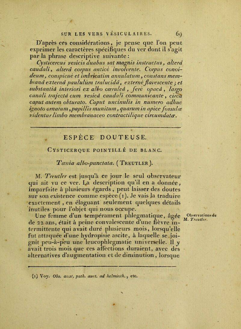 D’après ces considérations, je pense que l’on peut exprimer les caractères spécifiques du ver dont il s’agit par la phrase descriptive suivante : Cysticercus vesicis duabus sat magnis instnictus, alterâ cauclali, altéra corpus anticè involvente. Corpus conoi- deum, conspicuè et imbricatim annulatum, constans mem- brand externd paululùm tralucidâ, externejlavescenle ; et substantiâ interiori ex albo cœruleâ , Jerè opacâ , largo canali trajectâ cum vesicâ caudali communicante, circTi caput autem obturato. Caput uncinulis in numéro adhuc ignoto ornâtum ,papillis munitum, quarum in apice fos suite ridentur limbo membranaceo contractilique circumdata. ESPÈCE DOUTEUSE. Cysticerque pointillé de blanc. Tœtiia albo-punclata. (TREUTLER). M. Treutler est jusqu’à ce jour le seul observateur qui ait vu ce ver. fa description qu’il en a donnée 7 imparfaite à plusieurs égards , peut laisser des doutes sur son existence comme espèce (1). Je vais la traduire exactement , en élaguant seulement quelques détails inutiles pour l’objet qui nous occupe. Une femme d’un tempérament phlegmatique, âgée Observationsd« -, , . , • * 1 1 x vM. Treutler. de 22 ans, était a peine convalescente dune tievre in- termittente qui avait duré plusieurs mois, lorsqu’elle i- y es • alternatives d’augmentation et de diminution , lorsque fut attaquée d’une hjdropisie ascite, a laquelle se .jo gnit peu-à-peu une leucophlegmatie universelle, il avait trois mois que ces affections duraient, avec d< (1) Voy. Obs. anal, path. auct, ad helminth. , etc. N
