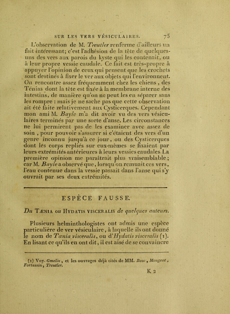 L’observation de M. 1?rentier renferme d’ailleurs un fait intéressant; c’est l’adhésion de la tète de quelques- uns des vers aux parois du kyste qui les contenait, ou à leur propre vessie caudale. Ce fait est très-propre à appuyer l’opinion de ceux qui pensent que les crochets sont destinés à fixer le ver aux objets qui l’environnent. On rencontre assez fréquemment chez les chiens , des Ténias dont la tête est fixée à la membrane interne des intestins, de manière qu’on ne peut les en séparer sans les rompre : mais je ne sache pas que cette observation ait été faite relativement aux Cysticerques. Cependant mon ami M. Bayle m’a dit avoir vu des vers vésicu- laires terminés par une sorte d’anse. Les circonstances ne lui permirent pas de les examiner avec assez de soin , pour pouvoir s’assurer si c’étaient des vers d’un genre inconnu jusqu’à ce jour, ou des Cjsticerques dont les corps repliés sur eux-mêmes se fixaient par leurs extrémités antérieures à leurs vessies caudales. La première opinion me paraîtrait plus vraisemblable ; car M. Bayle a observé que, lorsqu’on remuait ces vers, l’eau contenue dans la vessie passait dans l’anse qui s’y ouvrait par. ses deux extrémités. ESPÈCE FAUSSE. Du Tænia ou Hydatis visceralis de quelques auteurs. Plusieurs helminthologistes ont admis une espèce particulière de ver vésiculaire, à laquelle ils ont donné le nom de Tænia visceralis, ou à'Hydatis visceralis (1). En lisant ce qu’ils en ont dit, il est aisé de se convaincre (A) Voy. Gmelin , et les ouvrages déjà cités de MM. Bosc , Mougeot, Fortassin, Treutler. K 2