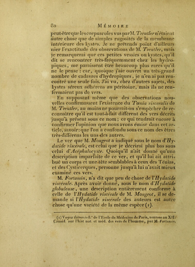 So M Ê M O I R E peut-être que les corpuscules vus parM. Ttentier n’étaient autre chose que de simples rugosités de la membrane intérieure des kystes. Je ne prétends point d’ailleurs nier l’exactitude des observations de M. Treutler, mais je remarquerai que ces petites vessies ou kystes, qu’il dit se rencontrer très-fréquemment chez les hydro- piques , me paraissent être beaucoup plus rares qu’il ne le pense : car, quoique j’aie ouvert un très-grand nombre de cadavres d’hydropiques , je n’en ai pas ren- contré une seule fois. J’ai vu, chez d’autres sujets, des kystes séreux adhérens au péritoine, mais ils ne ren- fermaient pas de vers. En supposant même que des observations nou^ velles confirmassent l’existence du Tœnia viscéral is de M. 1\rentier, au moins ne pourrait-on s’empêcher de re- connaître qu’il est tout-à-fait différent des vers décrits jusqu’à présent sous ce nom; ce qui tendrait encore à confirmer l’opinion que nous avons émise dans cet ar- ticle, savoir: que l’on a confondu sous ce nom des êtres très-difï’érens les uns des autres. Le ver que M. Mougeot a indiqué sous le nom d’£Zy- daticle viscérale, est celui que je décrirai plus bas sous celui d’Acéphalocyste. Quoiqu’il n’ait donné qu’une description imparfaite de ce ver, et qu’il lui ait attrL bué un corps et une tête semblables à ceux des Ténias, et des Cysticerques, personne jusqu’à lui n’avait mieux examiné ces vers. M. Fortassin, n’a dit que peu de chose de Y Hydatide viscérale. Après avoir donné, squs le nom d'Hydatide globuleuse, une description entièrement conforme à celle de Y Hydatide viscérale de M. Mougeot, il se de- mande si Y Hydatide viscérale des auteurs est autre chose qu’une variété de la même espèce (î). (i) Voyez thèses in-8.° de l’Eeole de Médecine de Paris, ventôse an XII: Consid, sur i’hist nat. et méd. des vers de l’honirne, parM• Forluspiu,