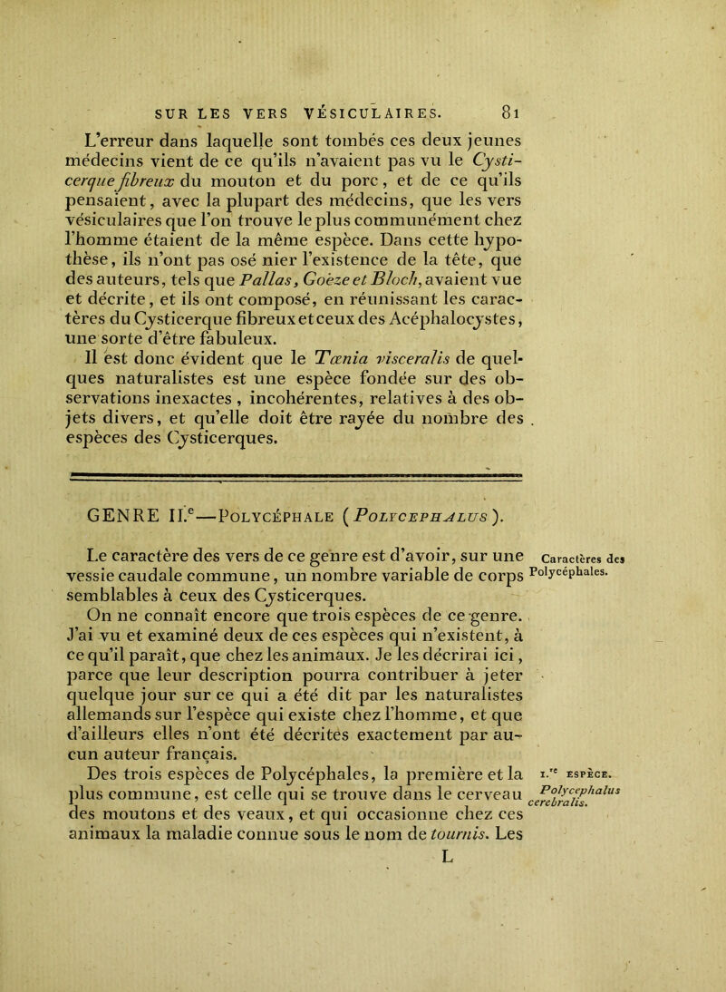 L’erreur dans laquelle sont tombés ces deux jeunes médecins vient de ce qu’ils n’avaient pas vu le Cysti- cerquefibreux du mouton et du porc, et de ce qu’ils pensaient, avec la plupart des médecins, que les vers vésiculaires que l’on trouve le plus communément chez l’homme étaient de la même espèce. Dans cette hypo- thèse, ils n’ont pas osé nier l’existence de la tête, que des auteurs, tels qu e P allas, Goeze et Bloch, avaient vue et décrite, et ils ont composé, en réunissant les carac- tères du Cysticerque fibreux et ceux des Acéphaloeystes, une sorte d’être fabuleux. Il est donc évident que le Tœnia visceralis de quel- ques naturalistes est une espèce fondée sur des ob- servations inexactes , incohérentes, relatives à des ob- jets divers, et qu’elle doit être rajée du nombre des espèces des Cysticerques. GENRE II.® POLYCÉPHALE (PoLYCEFHALTJS). Le caractère des vers de ce genre est d’avoir, sur une vessie caudale commune, un nombre variable de corps semblables à Ceux des Cjsticerques. On ne connaît encore que trois espèces de ce-genre. J’ai vu et examiné deux de ces espèces qui n’existent, à ce qu’il paraît, que chez les animaux. Je les décrirai ici, parce que leur description pourra contribuer à jeter quelque jour sur ce qui a été dit par les naturalistes allemands sur l’espèce qui existe chez l’homme, et que d’ailleurs elles n’ont été décrites exactement par au- cun auteur français. 3 Des trois espèces de Poljcéphales, la première et la plus commune, est celle qui se trouve dans le cerveau des moutons et des veaux, et qui occasionne chez ces animaux la maladie connue sous le nom de tournis. Les L Caractères des Polycéphales. i.'e ESPÈCE. Polycephalus cerebralis.