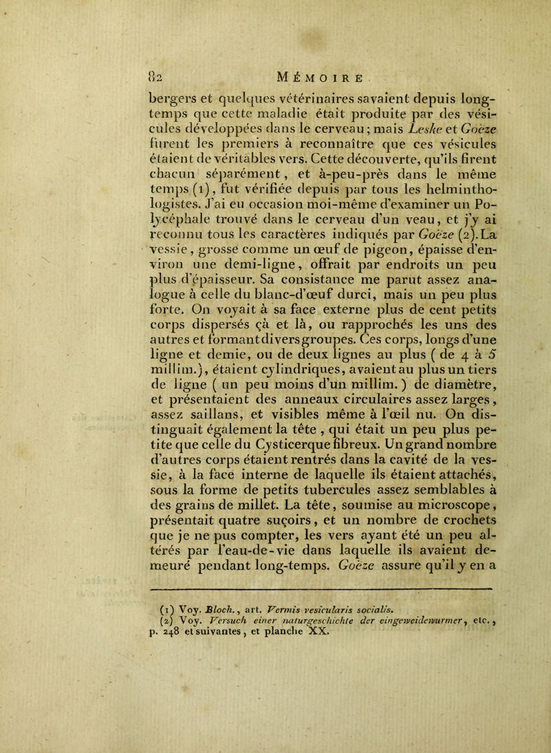 bergers et quelques vétérinaires savaient depuis long- temps que cette maladie était produite par des vési- cules développées dans le cerveau ; mais Leshe et Goeze furent les premiers à reconnaître que ces vésicules étaient de véritables vers. Cette découverte, qu’ils firent chacun séparément, et à-peu-près dans le même temps (1), fut vérifiée depuis par tous les helmintho- logistes. J’ai eu occasion moi-même d’examiner un Po- lycéphale trouvé dans le cerveau d’un veau, et j’y ai reconnu tous les caractères indiqués par Goeze (2).La vessie , grosse comme un œuf de pigeon, épaisse d’en- viron une demi-ligne, offrait par endroits un peu plus d’épaisseur. Sa consistance me parut assez ana- logue à celle du blanc-d’œuf durci, mais un peu plus forte. O11 voyait à sa face externe plus de cent petits corps dispersés çà et là, ou rapprochés les uns des autres et formant divers groupes. Ces corps, longs d’une ligne et demie, ou de deux lignes au plus ( de 4 à 5 millim.), étaient cylindriques, avaient au plus un tiers de ligne ( un peu moins d’un millim.) de diamètre, et présentaient des anneaux circulaires assez larges , assez saillans, et visibles même à l’œil nu. On dis- tinguait également la tête , qui était un peu plus pe- tite que celle du Cysticerque fibreux. Un grand nombre d’autres corps étaient rentrés dans la cavité de la ves- sie, à la face interne de laquelle ils étaient attachés, sous la forme de petits tubercules assez semblables à des graius de millet. La tête, soumise au microscope, présentait quatre suçoirs, et un nombre de crochets que je ne pus compter, les vers ayant été un peu al- térés par l’eau-de-vie dans laquelle ils avaient de- meuré pendant long-temps. Goeze assure qu’il y en a (1) Voy. Bloch., art. Ver mi s vesicularis socialis. (2) Voy. Versuch einer naturgeschichte der emgeweidcmtrmer, etc., p. 248 et suivantes, et planche XX.