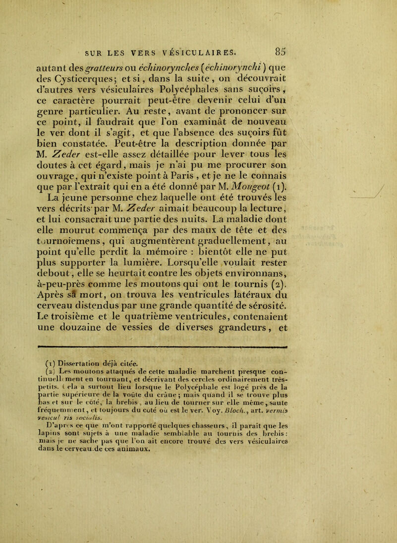 autant desgratteurs ou échinorynches (échinorynchi ) que des Cjsticerques; et si, dans la suite, on découvrait d’autres vers vésiculaires Poljcéphales sans suçoirs, ce caractère pourrait peut-être devenir celui d’un genre particulier. Au reste, avant de prononcer sur ce point, il faudrait que l’on examinât de nouveau le ver dont il s’agit, et que l’absence des suçoirs fût bien constatée. Peut-être la description donnée par M. Zeder est-elle assez détaillée pour lever tous les doutes à cet égard, mais je n’ai pu me procurer son ouvrage, qui n’existe point à Paris , et je ne le connais que par l’extrait qui en a été donné par M. Mougeot (1). La jeune personne chez laquelle ont été trouvés les vers décrits'par M. Zeder aimait beaucoup la lecture, et lui consacrait une partie des nuits. La maladie dont elle mourut commença par des maux de tête et des tournoiemens , qui augmentèrent graduellement, au point qu’elle perdit la mémoire : bientôt elle ne put plus supporter la lumière. Lorsqu’elle voulait rester debout, elle se heurtait contre les objets environnans, à-peu-près comme les moutons qui ont le tournis (2). Après sa mort, 011 trouva les ventricules latéraux du cerveau distendus par une grande quantité de sérosité. Le troisième et le quatrième ventricules, contenaient une douzaine de vessies de diverses grandeurs, et (1) Dissertation déjà citée. (2) Les moutons attaqués de cette maladie marchent presque con- tinuellement en tournant, et décrivant des cercles ordinairement très- petits. t ela a surtout lieu lorsque le Polycépbale est logé près de la partie supérieure de la voûte du crâne; mais quand il se trouve plus bas et sur le côté, la brebis, au lieu de tourner sur elle même, saute fréquemment, et toujours du coté où est le ver. Voy. Bloch., art. verrais vesicul ris soda Us. D’apres ce que m’ont rapporté quelques chasseurs, il paraît que les lapins sont sujets à une maladie sembtable au touruis des brebis: mais je ne sache pas que l'on ait encore trouvé des vers vésiculaires dans le cerveau.de ces animaux.