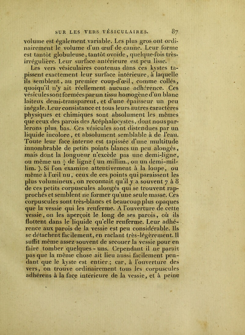 volume est également variable. Les plus gros ont ordi- nairement le volume d’un œuf de canne. Leur forme est tantôt globuleuse, tantôt ovoïde , quelque-fois très- irrégulière. Leur surface antérieure est peu lisse. Les vers vésiculaires contenus dans ces kystes ta- pissent exactement leur surface intérieure, à laquelle ils semblent, au premier coup-d’œil, comme collés, quoiqu’il n’y ait réellement aucune adhérence. Ces vésiculessontforméespar un tissu homogène d’un blanc laiteux demi-transparent, et d’une épaisseur un peu inégale. Leur consistance et tous leurs autres caractères physiques et chimiques sont absolument les mêmes que ceux des parois des Aeéphalocystes, dont nous par- lerons plus bas. Ces vésicules sont distendues par un liquide incolore, et absolument semblable à de l’eau. Toute leur face interne est tapissée d’une multitude innombrable de petits points blancs un peu alongés, mais dont la longueur n’excède pas une demi-ligne, ou même un l de ligne ( un millim., ou un demi-mii- lim. ). Si l’on examine attentivement à la loupe, ou même à l’œil nu, ceux de ces points qui paraissent les plus volumineux, 011 reconnaît qu’il y a souvent 708 de ces petits corpuscules alongés qui se trouvent rap- prochés et semblent ne former qu’une seule masse. Ces corpuscules sont très-blancs et beaucoup plus opaques que la vessie qui les renferme. A l’ouverture de cette vessie, on les aperçoit le long de ses parois, où ils flottent dans le liquide qu’elle renferme. Leur adhé- rence aux parois de la vessie est peu considérable. Ils se détachent facilement, en raclant très-légèrement. Il suffit même assez souvent de secouer la vessie pour en faire tomber quelques-uns. Cependant il ne paraît pas que la même chose ait lieu aussi facilement pen- dant que le kyste est entier ; car, à l’ouverture des vers, on trouve ordinairement tous les corpuscules adhérens à la face intérieure de la vessie, et à peine