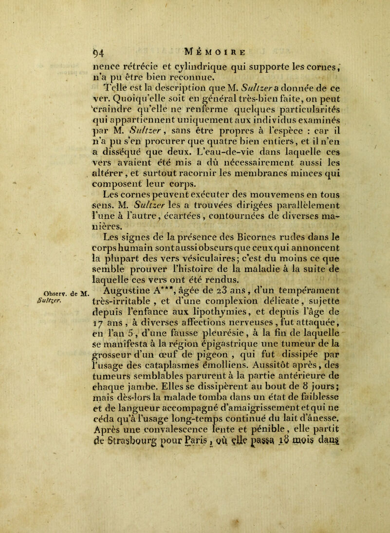 nence rétrécie et cylindrique qui supporte les cornes, n’a pu être bien reconnue. Telle est la description que M. Suhzer a donnée de ce ver. Quoiqu’elle soit en général très-bien faite, on peut vcraindre qu’elle ne renferme quelques particularités qui appartiennent uniquement aux individus examinés par M. Suhzer, sans être propres à l’espèce : car il n’a pu s’en procurer que quatre bien entiers, et il n’en a disséqué que deux. L’eau-de-vie dans laquelle ces vers avaient été mis a dû nécessairement aussi les altérer , et surtout racornir les membranes minces qui composent leur corps. Les cornes peuvent exécuter des mouvemens en tous sens. M. Suhzer les a trouvées dirigées parallèlement Lune à l'autre, écartées , contournées de diverses ma- nières. Les signes de la présence des Bicornes rudes dans le corps humain sontaussiobscursque ceux qui annoncent la plupart des vers vésiculaires; c’est du moins ce que semble prouver l’histoire de la maladie à la suite de laquelle ces vers ont été rendus. observ. de M. Augustine A***, âgée de 23 ans , d’un tempérament Suider. très-irritable, et d’une complexion délicate, sujette depuis l’enfance aux lipothymies, et depuis l’âge de 17 ans , à diverses affections nerveuses , fût attaquée, en l’an 5, d’une fausse pleurésie, à la fin de laquelle se manifesta à la région épigastrique une tumeur de la grosseur d’un œuf de pigeon , qui fut dissipée par l’usage des cataplasmes émolliens. Aussitôt après, des tumeurs semblables parurent à la partie antérieure de chaque jambe. Elles se dissipèrent au bout de 8 jours; mais dès-lors la malade tomba dans un état de faiblesse et de langueur accompagné d’amaigrissementetqui ne céda qu’à l’usage long-temps continué du lait d’ânesse. Après une convalescence lente et pénible, elle partit de Strasbourg pour Paris , où çUe passa 1.8 mois daii£