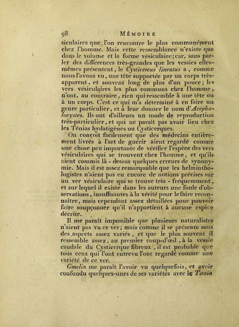 siculaires que l’on rencontre le plus communément chez l’homme. Mais cette ressemblance n’existe que dans le volume et la forme vésiculaire ; car, sans par- ler des différences très-grandes que les vessies elles- mêmes présentent, le Cysticercus lineatus a, comme nous l’avons vu , une tête supportée par un corps très- apparent , et souvent long de plus d’un pouce ; les vers vésiculaires les plus communs chez l’homme , n’ont, au contraire , rien qui ressemble à une tête ou à un corps. C’est ce qui m’a déterminé à en faire un genre particulier, et à leur donner le nom d'Acéplia- lücystes. Ils ont d’ailleurs un mode de reproduction très-particulier, et qui ne paraît pas avoir lieu chez les Ténias hydatigènes ou Cysticerques. On conçoit facilement que des médecins entière- ment livrés à l’art de guérir aient regardé comme une chose peu importante de vérifier l’espèce des vers vésiculaires qui se trouvent chez l’homme, et qu’ils aient commis là - dessus quelques erreurs de synony- mie. Mais il est assez remarquable que les helmintho- logistes n’aient pas eu encore de notions précises sur un ver vésiculaire qui se trouve très - fréquemment, et sur lequel il existe dans les auteurs une foule d’ob- servations, insuffisantes à la vérité pour le faire recon- naître, mais cependant assez détaillées pour pouvoir faire soupçonner qu'il n’appartient à aucune espèce décrite. Il me paraît impossible que plusieurs naturalistes n’aient pas vu ce ver; mais comme il se présente sous des .aspects assez variés, et que le plus souvent il ressemble assez, au premier coup-d’œil , à la vessie caudale du Cysticerque fibreux , il est probable que tous ceux qui l’ont entrevu l’ont regardé comme une variété de ce ver. Gmelin me paraît l’avoir vu quelquefois, et avoir confondu quelque's-unes de ses variétés avec le Ta nia