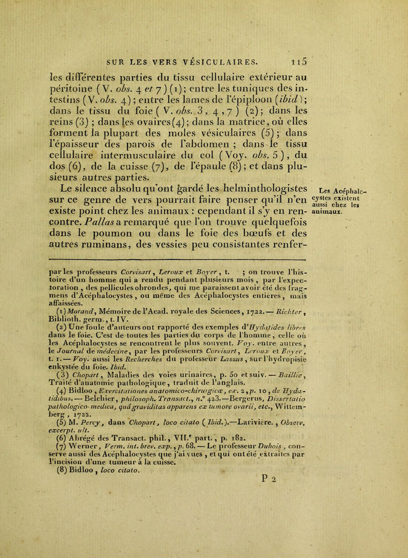 les différentes parties du tissu cellulaire extérieur au péritoine (V. obs. 4 et 7) (1); entre les tuniques des in- testins ( V. obs. 4) ; entre les lames de l’épiploon (ibid ) ; dans le tissu du foie ( V. obs. 3,4,7) (2) 5 dans les reins (3) ; dans les ovaires(4); dans la matrice, où elles forment la plupart des moles vésiculaires (5) ; dans l’épaisseur des parois de l’abdomen ; dans le tissu cellulaire intermusculaire du col (Voy. obs. 5), du dos (6), de la cuisse (7), de l’épaule (8); et dans plu- sieurs autres parties. Le silence absolu qu’ont gardé les helminthologistes Les Ace'phaïc sur ce genre de vers pourrait faire penser qu’il n’en cyst?s c,xiste.,u existe point chez les animaux : cependant il s y en ren- animaux, contre. Pallas a remarqué que l’on trouve quelquefois dans le poumon ou dans le foie des bœufs et des autres ruminans, des vessies peu consistantes renfer- par les professeurs Corvisart, Leroux et Boyer, t. ; on trouve l’his- toire d’un homme qui a rendu pendant plusieurs mois , par l’expec- toration , des pellicules obrondes, qui me paraissentavoir été des frag- mens d’Acéphalocystes , ou même des Acéphalocystes entières, mais affaissées. (1 ) Morand i Mémoire de l’Acad. royale des Sciences, 1722.— Richter , Biblioth. gerro., t. IV. (2) Une foule d’auteurs ont rapporté des exemples d'ffyâatides fibres dans le foie. C’est de toutes les parties du corps de l’homme, celle où les Acéphalocystes se rencontrent le plus souvent. Voy. entre autres, le Jouruul de médecine, par les professeurs Corvisart, Leroux et Boyer, t. 1.— Voy. aussi les Recherches du professeur Lassas , sur l'hydropisie enkystée du foie. Ibid. (3) Chopart, Maladies des voies urinaires, p. 5o etsuiv. — Baillie, Traité d’anatomie pathologique, traduit de l’anglais. (4) Bidloo , E vercitaliones anafomico-ckirwg/cœ, ex. 2, p. 1 o , de Uydti~ tidibus.— Belchier, philosoph. Transact., n.° 423.—Bergerus, Dissertatio palhologico- medica, quâ graviditas appareils ex lumore ovarii, etc., Wittem- berg , 1722. (5) M. Percy, dans Chopart, loco citalo ( Ibid.).—Larivière. , Observ. cxcerpt. u/t. (6) Abrégé des Transact. phil., VIT.* part. , p. 182. (7) Werner, Venu. int. brev. exp., p. 68. — Le professeur Dubois , con- serve aussi des Acéphalocystes que j’ai vues , el qui ont été extraites par l’incision d’une tumeur à la cuisse. (8) Bidloo , loco citaio. P 2