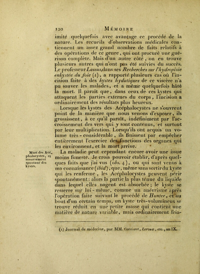 Mort des Acé_ phalocystes, et resserrement spontané des kystes. V 120 Mémoire imité quelquefois avec avantage ce procédé de la nature. Les recueils d’observations médicales con- tiennent un assez grand nombre de faits relatifs à des opérations de ce genre, qui ont procuré une gué- rison complète. Mais d’un autre côté , on en trouve plusieurs autres qui n’ont pas été suivies du succès. Le professeur Lassus,dans ses Recherches sur Vliydropisie enkystée du foie (1), a rapporté plusieurs cas où l’in- cision faite à des kystes hydatiques de ce viscère n’a pu sauver les malades, et a même quelquefois hâté la mort. Il paraît que, dans ceux de ces kystes qui attaquent les parties externes du corps, l’incision a ordinairement des résultats plus heureux. Lorsque les kystes des Acéphalocystes ne s’ouvrent point de la manière que nous venons d’exposer, ils grossissent, à ce qu’il paraît, indéfiniment par l’ac- croissement des vers qui y sont contenus, et surtout par leur multiplication. Lorsqu’ils ont acquis un vo- lume très - considérable , ils finissent par empêcher entièrement l’exercice des fonctions des organes qui les environnent , et la mort arrive. La maladie peut cependant encore avoir une issue moins funeste. Je crois pouvoir établir, d’après quel- ques faits que j’ai vus (obs. 4), ou qui sont venus à ma connaissance (ibid), que, même sans sortir du kyste qui les renferme , les Acéphalocystes peuvent périr spontanément: alors la partie la plus ténue du liquide dans lequel elles nagent est absorbée ; le kyste se resserre sur lui-même, comme un anévrisme après l’opération faite suivant le procédé de Hunter, et au bout d’un certain temps, un kyste très-volumineux se trouve réduit en une petite masse qui contient une matière de nature variable, mais ordinairement fria-