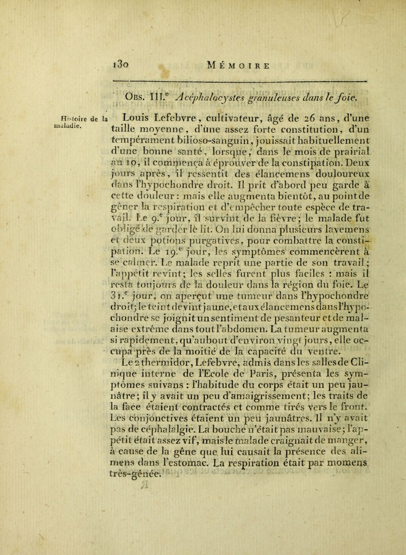 Histoire maladie. Obs. IILe vicépha/ocystes granuleuses dans le Joie. de la Louis Lefebvre, cultivateur, âgé de 26 ans, d’une taille moyenne, d’ùne assez forte constitution, d’un tempérament bilioso-satig.11 in , jouissait habituellement d’une bonne santé, lorsque, dans le mois de prairial an 10, il commença à éprouver de la constipation. Deux jours après, il ressentit des élancemens douloureux dans fhypochondre droit. Il prit d’abord peu garde à cette douleur : mais elle augmenta bientôt, au pointcle gêner la respiration et d’empêcher toute espèce de tra- vail, Le 9-e jour, il survint de la fièvre; le malade fut obligé'de garder lê lit. On lui donna plusieurs lavemens et deux potions purgatives, pour combattre la consti- pation. Le 19^ jour, les symptômes commencèrent à se calmer. Le malade reprit une partie de son travail; l’appétit revint; les selles furent plus faciles : mais il resta toujours de la douleur dans la région du foie. Le 3i.e jour, 011 aperçut une tumeur dans l’hypochondre droit; le tei n t de vint jaune, etaux élancemens dansl’hypo- chondre se joignit un sentiment de pesanteur et de mal- aise extrême dans tout l’abdomen. La tumeur augmenta si rapidement, qu’aubout d’environ vingt jours, elle oc- cupa près de la moitié de la capacité du ventre. Le 2 thermidor, Lefebvre, admis dans les sallesde Cli- nique interne de l’Ecole de Paris, présenta les sym- ptômes suivans : l’habitude du corps était un peu jau- nâtre; ily avait un peu d’amaigrissement; les traits de la face étaient contractés et comme tirés vers le front. Les conjonctives étaient un peu jaunâtres. Il n’y avait pas de céphalalgie. La bouche n’était pas mauvaise; l’ap- pétit était assez vif, maisle malade craignait de manger, à cause de la gêne que lui causait la présence des ali- mens dans l’estomac. La respiration était par momens très-gênée.