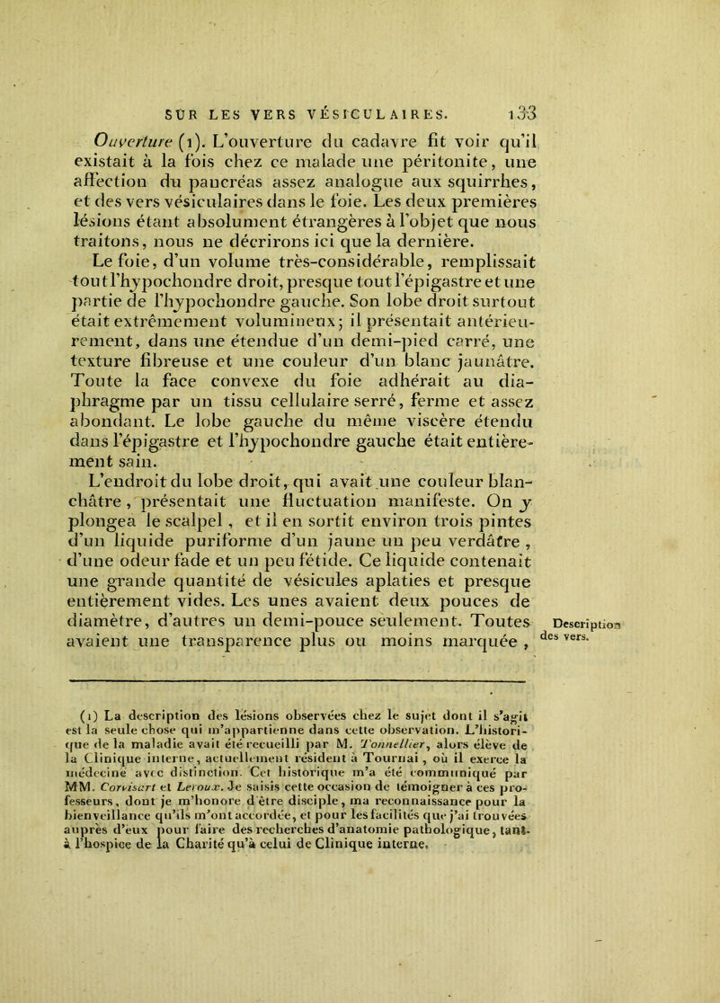 Ouverture (1). L’ouverture du cadavre fit voir qu’il existait à la fois chez ce malade une péritonite, une affection du paucréas assez analogue aux squirrhes, et des vers vésiculaires dans le foie. Les deux premières lésions étant absolument étrangères à l’objet que nous traitons, nous ne décrirons ici que la dernière. Le foie, d’un volume très-considérable, remplissait toutl’hypochondre droit, presque tout l’épigastre et une partie de l’hypochondre gauche. Son lobe droit surtout était extrêmement volumineux; il présentait antérieu- rement, dans une étendue d’un demi-pied carré, une texture fibreuse et une couleur d’un blanc jaunâtre. Toute la face convexe du foie adhérait au dia- phragme par un tissu cellulaire serré, ferme et assez abondant. Le lobe gauche du même viscère étendu dans l’épigastre et l’hjpochondre gauche était entière- ment sain. L’endroit du lobe droit, qui avait une couleur blan- châtre , présentait une fluctuation manifeste. On y plongea le scalpel, et il en sortit environ trois pintes d’un liquide puriforme d’un jaune un peu verdâtre , d’une odeur fade et un peu fétide. Ce liquide contenait une grande quantité de vésicules aplaties et presque entièrement vides. Les unes avaient deux pouces de diamètre, d’autres un demi-pouce seulement. Toutes avaient une transparence plus ou moins marquée , (0 La description des lésions observées chez le sujet dont il s’agit est la seule chose qui m’appartienne dans cette observation. L’histori- que delà maladie avait été recueilli par M. Tonne Hier, alors élève de la Clinique interne, actuellement résident à Tournai , où il exerce la médecine avec distinction. Cet historique m’a été communiqué par MM. €or\-isart et Leroux. Je saisis cette occasion de témoigner à ces pro- fesseurs, dont je m’honore dètre disciple, ma reconnaissance pour la bienveillance qu’ils m’ont accordée, et pour les facilités que j’ai trouvées auprès d’eux pour faire des recherches d’anatomie pathologique, tani- À l’hospice de la Charité qu’à celui de Clinique interne. I Description des vers.