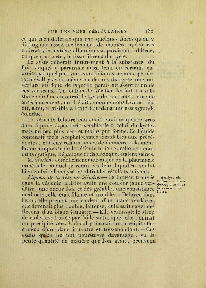 et qui n’en différait que par quelques fibres qu’on y distinguait assez facilement, de manière qu’en ces endroits, la matière albumineuse paraissait infiltrer, , en quelque sorte, le tissu fibreux du kyste. Le kyste adhérait intimement à la substance du foie, auquel il paraissait aussi tenir en certains en- droits par quelques vaisseaux biliaires, comme par des racines. Il y avait même au-dedans du kyste une ou- verture au fond de laquelle paraissait s’ouvrir un de ces vaisseaux. On oublia de vérifier le fait. La sub- stance du foie entourait le kyste de tous cotés, excepté antérieurement, où il était, comme nous l’avons déjà dit, à nu, et visible à l’extérieur dans une assez grande étendue. La vésicule biliaire contenait environ quatre gros d’un liquide à-peu-près semblable à celui du kyste , mais un peu plus vert et moins puriforme. Ce liquide contenait trois Acéphalocystes semblables aux précé- dentes, et d’environ un pouce de diamètre : la mem- brane muqueuse de la vésicule biliaire, celle des con- duits cystique, hépatique et cholédoque, étaient saines. M. Clarion, actuellement aide-major de la pharmacie impériale, auquel je remis ces deux liquides, voulut bien en faire l’analyse, et obtint les résultats suivans. Liqueur de la vésicule biliaire. — La liqueur trouvée Analyse dans la vésicule biliaire avait une couleur jaune ver- “Jcontenu1 dâtre, une odeur fade et désagréable, une consistance J^7^sicule médiocre ; elle était filante et trouble. — Délayée dans l’eau, elle prenait une couleur d’un blanc verdâtre ; elle devenait plus trouble, laiteuse, et laissait nager des flocons d’un blanc jaunâtre. — Elle verdissait le sirop de violettes : traitée par l’aide sulfurique, elle donnait un précipité vert. L’alcool y formait un précipité flo- coneux d’un blanc jaunâtre et très-abondant. — Ces essais qu’on 11e put poursuivre davantage , vu la petite quantité de matière que l’on avait, prouvent cl) i - iqui- clans Lit-