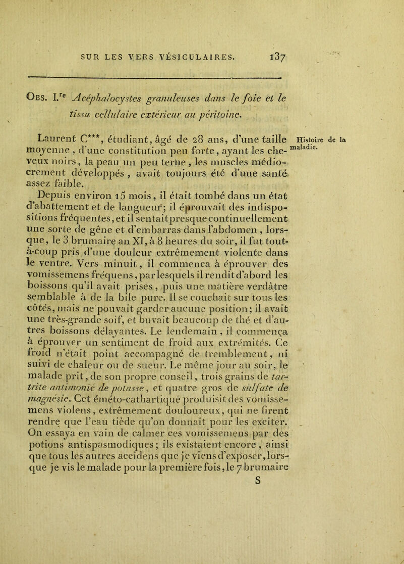 O B S. I.re Acéphalocystes granuleuses dans le foie et le tissu cellulaire extérieur au péritoine. Laurent C***, étudiant, âgé de 28 ans, d’une taille Histoire de la moyenne , d’une constitution peu forte, ayant les che- maladie' veux noirs, la peau un peu terne , les muscles médio- crement développés , avait toujours été d’une santé assez faible. Depuis environ 15 mois, il était tombé dans un état d’abattement et de langueur ; il éprouvait des indispo- sitions fréquentes, et il sentaitpresquecontinuellement une sorte de gêne et d’embarras dans l’abdomen , lors- que , le 3 brumaire an XI, à 8 heures du soir, il fut tout- à-coup pris d’une douleur extrêmement violente dans le ventre. Vers minuit, il commença à éprouver des vomissemens fréquens, par lesquels il rendit d’abord les boissons qu’il avait prises, puis une matière verdâtre semblable à de la bile pure. Il se couchait sur tous les côtés, mais ne pouvait garder aucune position; il avait une très-grande soif, et buvait beaucoup de thé et d’au- tres boissons délayantes. Le lendemain , il commença a éprouver un sentiment de froid aux extrémités. Ce froid n’était point accompagné de tremblement, ni sunvi de chaleur ou de sueur. Le même jour au soir, le malade prit, de son propre conseil, trois grains de tar- trite antimonié de potasse, et quatre gros de sulfate de magnésie. Cet éméto-eathartique produisit des vomisse- mens violens , extrêmement douloureux, qui ne firent rendre que l’eau tiède qu’on donnait pour les exciter. On essaya en vain de calmer ces vomissemens par des potions antispasmodiques; ils existaient encore , ainsi que tous les autres accidens que je viens d’exposer, lors- que je vis le malade pour la première fois, le 7 brumaire S