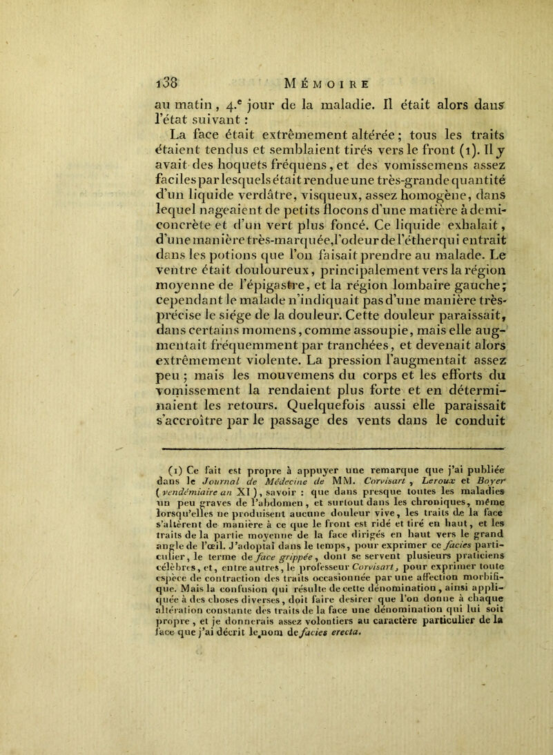 au matin , 4.e jour de la maladie. Il était alors dans- l’état suivant : La face était extrêmement altérée ; tous les traits étaient tendus et semblaient tirés vers le front (1). Il j avait des hoquets fréquens , et des vomissemens assez faciles par lesquels était rendue une très-grande quantité d’un liquide verdâtre, visqueux, assez homogène, dans lequel nageaient de petits flocons d’une matière à demi- concrète et d’un vert plus foncé. Ce liquide exhalait, d’une manière très-marquée,l’odeur de l’éther qui entrait dans les potions que l’on faisait prendre au malade. Le ventre était douloureux, principalement vers la région moyenne de l’épigastre, et la région lombaire gauche; cependant le malade n’indiquait pas d’une manière très- précise le siège de la douleur. Cette douleur paraissait, dans certains momens, comme assoupie, mais elle aug- mentait fréquemment par tranchées, et devenait alors extrêmement violente. La pression l’augmentait assez peu; mais les mouvemens du corps et les efforts du vomissement la rendaient plus forte et en détermi- naient les retours. Quelquefois aussi elle paraissait s’accroître par le passage des vents dans le conduit (i) Ce fait est propre à appuyer une remarque que j’ai publie'e dans le Journal de Médecine de MM. Car va, art , Leroux et Boyer {vendémiaire an XI ), savoir : que dans presque toutes les maladies un peu graves de l’abdomen, et surtout dans les chroniques, même lorsqu’elles ne produisent aucune douleur vive, les traits d.e la face s’allèrent de manière à ce que le front est ridé et tiré en haut, et les traits de la partie moyenne de la face dirigés en haut vers le grand angle de l’œil. J’adoptai dans le temps, pour exprimer cc faciès parti- culier, le terme de face grippée, dont se servent plusieurs praticiens célèbres, et, entre autres, le professeur Corvisart, pour exprimer toute espèce de contraction des traits occasionnée par une affection morbifi- que. Mais la confusion qui résulte de cette dénomination, ainsi appli- quée à des choses diverses, doit faire desirer que l’on donne à chaque altération constante des traits de la face une dénomination qui lui soit propre , et je donnerais assez volontiers au caractère particulier de la lace que j’ai décrit le4nom de faciès erecta.