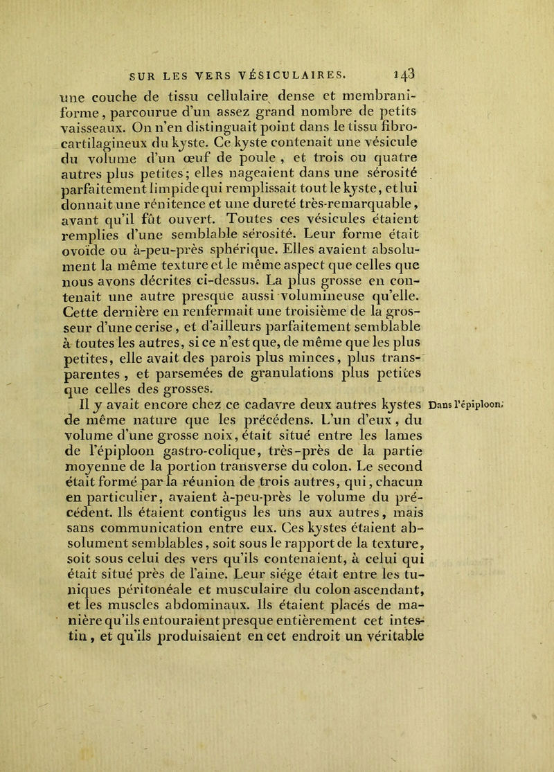 une couche de tissu cellulaire dense et membrani- forme, parcourue d’un assez grand nombre de petits vaisseaux. On n’en distinguait point dans le tissu fîbro- cartilagineux du kyste. Ce kyste contenait une vésicule du volume d’un œuf de poule , et trois ou quatre autres plus petites; elles nageaient dans une sérosité parfaitement limpide qui remplissait tout le kyste, et lui donnait une rénitence et une dureté très-remarquable, avant qu’il fut ouvert. Toutes ces vésicules étaient remplies d’une semblable sérosité. Leur forme était ovoïde ou à-peu-près sphérique. Elles avaient absolu- ment la même texture et le même aspect que celles que nous avons décrites ci-dessus. La plus grosse en con- tenait une autre presque aussi volumineuse qu’elle. Cette dernière en renfermait une troisième de la gros- seur d’une cerise, et d’ailleurs parfaitement semblable à toutes les autres, si ce n’est que, de même que les plus petites, elle avait des parois plus minces, plus trans- parentes , et parsemées de granulations plus petites que celles des grosses. Il y avait encore chez ce cadavre deux autres kystes de même nature que les précédens. L'un d’eux, du volume d’une grosse noix, était situé entre les lames de l’épiploon gastro-colique, très-près de la partie moyenne de la portion transverse du colon. Le second était formé parla réunion de trois autres, qui, chacun en particulier, avaient à-peu-près le volume du pré- cédent. Ils étaient contigus les uns aux autres, mais sans communication entre eux. Ces kystes étaient ab- solument semblables, soit sous le rapport de la texture, soit sous celui des vers qu’ils contenaient, à celui qui était situé près de l’aine. Leur siège était entre les tu- niques péritonéale et musculaire du colon ascendant, et les muscles abdominaux. Us étaient placés de ma- nière qu’ils entouraient presque entièrement cet intes- tin , et qu’ils produisaient en cet endroit un véritable Dans l’épiploon.’