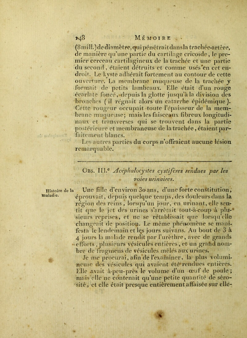 *4-8 Mémoire (8 mill.) de diamètre, qui pénétrait dansla trachée-artère, de manière qu’une partie du cartilage cricoide , le pre- mier cerceau cartilagineux de la trachée et une partie du second, étaient détruits et comme usés*en cet en- droit. Le kyste adhérait fortement au contour de cette ouverture. La membrane muqueuse de la trachée y formait de petits lambeaux. Elle était d’un rouge écarlate foncé, depuis la glotte jusqu’à la division des bronches ( il régnait alors un catarrhe épidémique ). Cette rougeur occupait toute l’épaisseur de la mem- brane muqueuse; mais les faisceaux fibreux longitudi- naux et transverses qui se trouvent dans la partie postérieure et membraneuse de la trachée, étaient par- faitement blancs. Les autres parties du corps n’offraient aucune lésion remarquable. Obs. 111.e Slccphaloeystes cystifères rendues par les voies urinaires. Histoire de la Une fille d’environ 3o ans, d’une forte constitution, aiadæ. éprouvait, depuis quelque temps, des douleurs dans la région des reins, lorsqu’un jour, en urinant, elle sen- tit que le jet des urines s’arrêtait tout-à-coup à plu-* sieurs reprises, et ne se rétablissait que lorsqu'elle changeait de position. Le même phénomène se mani- festa le lendemain et les jours suivans. Au bout de 3 à 4 jours la malade rendit par l’urèthre, avec de grands efforts , plusieurs vésicules entières , et un grahd nom- bre de fragmens de vésicules mêlés aux urines. Je me procurai, afin de l’examiner, la plus volumi- neuse des vésicules qui avaient été*rendues entières. Elle avait à-peu-près le volume d’un œuf de poule; mais elle ne contenait qu’une petite quantité de séro- sité , et elle était presque entièrement affaisée sur elle- %