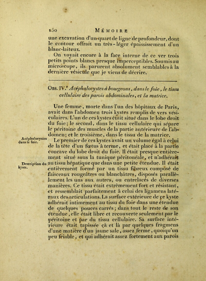 une excavation d’unquartde ligne de profondeur, dont le contour offrait un très-léger épaississement d’un blanc-laiteux. On vojait encore à la face interne de ce ver trois petits points blancs presque imperceptibles. Soumisau microscope, ils parurent absolument semblables à la dernière vésicule que je viens de décrire. Obs. IV.e Âcéphalocystes à bourgeons, dans le foie, le tissu cellulaire des parois abdominales, et la matrice. Une femme, morte dans l’un des hôpitaux de Paris, avait dans l’abdomen trois kjstes remplis de vers vési- culaires. L’un de ces kjstes était situé dans le lobe droit du foie; le second, dans le tissu cellulaire qui sépare le péritoine des muscles de la partie antérieure de l’ab- domen; et le troisième, dans le tissu de la matrice, a^isif fo!e.CystCS Le premier de ces kjstes avait un volume égal à celui de la tête d’un fœtus à terme, et était placé à la partie concave du lobe droit du foie. Il était presque entière- ment situé sous la tunique péritonéale, et n’adhérait Description au tissu hépatique que dans une petite étendue. Il était ^ste‘ entièrement formé par un tissu fibreux composé de - faisceaux rougeâtres ou blanchâtres, disposés parallè- lement les uns aux autres, ou entrelacés de diverses manières. Ce tissu était extrêmement fort et résistant, et ressemblait parfaitement à celui des ligamens laté- raux des articulations. La surface extérieure de ce kjste adhérait intimement au tissu du foie dans une étendue de quelques pouces carrés ; dans tout le reste de son étendue , elle était libre et recouverte seulement par le péritoine et par du tissu cellulaire. Sa surface inté- rieure était tapissée çà et là par quelques fragmens d’une matière d’un jaune sale , assez ferme , quoiqu’un peu friable, et qui adhérait assez fortement aux parois