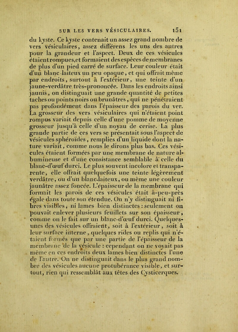 du Lyste. Ce kjste contenait un assez grand nombre de vers vésiculaires, assez différens les uns des autres pour la grandeur et l’aspect. Deux de ces vésicules étaientrompues,et formaient des espèces de membranes de plus d’un pied carré de surface. Leur couleur était d’un blanc laiteux un peu opaque , et qui offrait même par endroits, surtout à l’extérieur, une teinte d’un jaune-verdâtre très-prononcée. Dans les endroits ainsi jaunis, on distinguait une grande quantité de petites taches ou points noirs ou brunâtres , qui ne pénétraient pas profondément dans l’épaisseur des parois du ver. La grosseur des vers vésiculaires qui n’étaient point rompus variait depuis celle d’une pomme de mojenne grosseur jusqu’à celle d’un noyau de cerise. La plus grande partie de ces vers se présentait sous l’aspect de vésicules sphéroïdes , remplies d’un liquide dont la na- ture variait, comme nous le dirons plus bas. Ces vési- cules étaient formées par une membrane de nature al- bumineuse et d’une consistance semblable à' celle du blanc-d’œuf durci. Le plus souvent incolore et transpa- rente, elle offrait quelquefois une teinte légèrement verdâtre, ou d’un blanc-laiteux, ou même une couleur jaunâtre assez foncée. L’épaisseur de la membrane qui formait les parois de ces vésicules était à-peu-près égale dans toute son étendue. On n’y distinguait ni fi- bres visibles, ni lames bien distinctes : seulement on pouvait enlever plusieurs feuillets sur son épaisseur, comme on le fait sur un blanc-d’œuf durci. Quelques- unes des vésicules offraient, soit à l’extérieur, soit à leur surface interne , quelques rides ou replis qui n’é- taient formés que par une partie de l’épaisseur de la membrane de la vésicule : cependant on ne voyait pas même en ces endroits deux lames bien distinctes l’une de l’autre. On ne distinguait dans le plus grand nom- bre des vésicules aucune protubérance visible, et sur- tout, rien qui ressemblât aux têtes des Cysticerques.