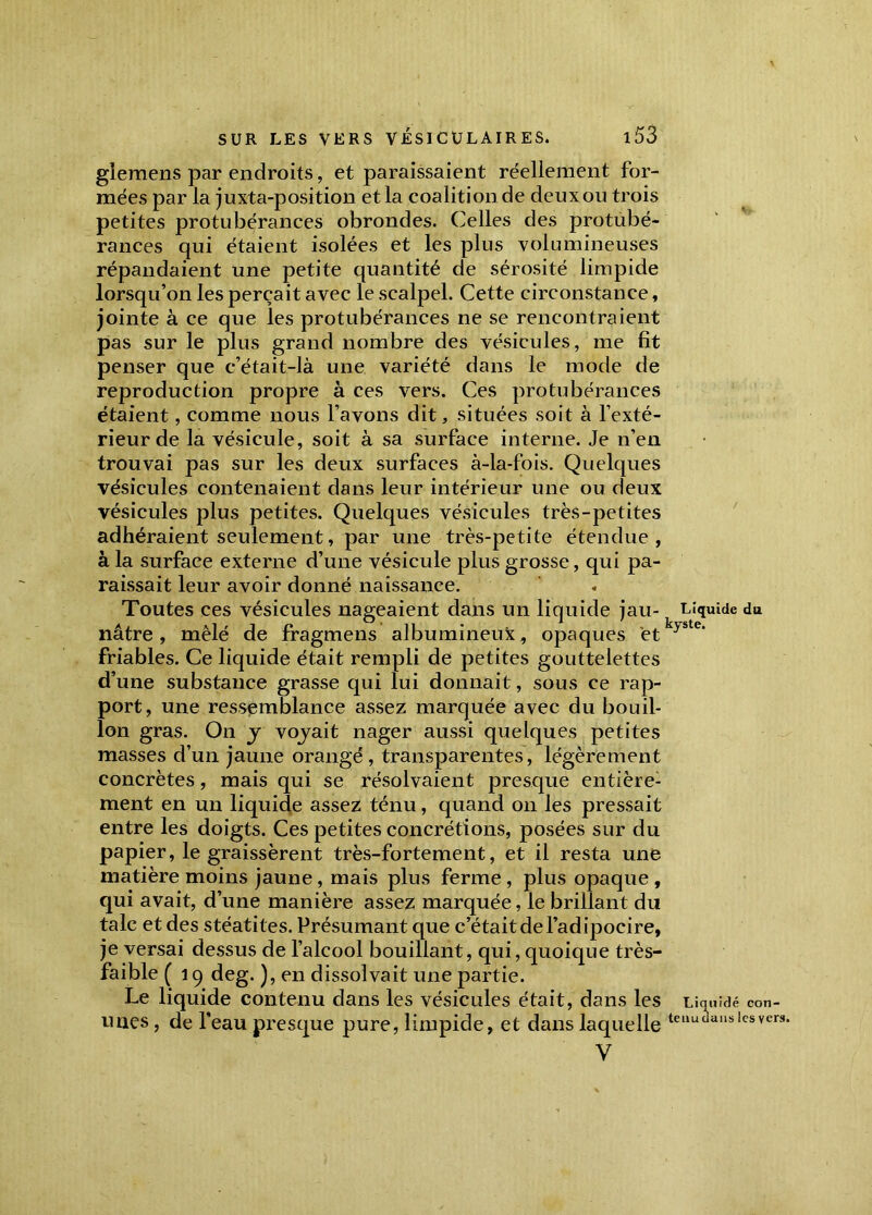 glemens par endroits, et paraissaient réellement for- mées par la juxta-position et la coalition de deux ou trois petites protubérances obrondes. Celles des protubé- rances qui étaient isolées et les plus volumineuses répandaient une petite quantité de sérosité limpide lorsqu’on les perçait avec le scalpel. Cette circonstance, jointe à ce que les protubérances ne se rencontraient pas sur le plus grand nombre des vésicules, me fit penser que c’était-là une variété dans le mode de reproduction propre à ces vers. Ces protubérances étaient, comme nous l’avons dit, situées soit à l’exté- rieur de la vésicule, soit à sa surface interne. Je n’en trouvai pas sur les deux surfaces à-la-fois. Quelques vésicules contenaient dans leur intérieur une ou deux vésicules plus petites. Quelques vésicules très-petites adhéraient seulement, par une très-petite étendue, à la surface externe d’une vésicule plus grosse, qui pa- raissait leur avoir donné naissance. Toutes ces vésicules nageaient dans un liquide jau- nâtre , mêlé de fragmens albumineux, opaques et friables. Ce liquide était rempli de petites gouttelettes d’une substance grasse qui lui donnait, sous ce rap- port, une ressemblance assez marquée avec du bouil- lon gras. On j vojait nager aussi quelques petites masses d’un jaune orangé , transparentes, légèrement concrètes, mais qui se résolvaient presque entière- ment en un liquide assez ténu, quand on les pressait entre les doigts. Ces petites concrétions, posées sur du papier, le graissèrent très-fortement, et il resta une matière moins jaune, mais plus ferme , plus opaque , qui avait, d’une manière assez marquée, le brillant du talc et des stéatites. Présumant que c’était de l’adipocire, je versai dessus de l’alcool bouillant, qui, quoique très- faible ( 19 deg. ), en dissolvait une partie. Le liquide contenu dans les vésicules était, dans les unes, de l’eau presque pure, limpide, et dans laquelle V Liquide du kyste. Liquidé con- tenu dans les vers.