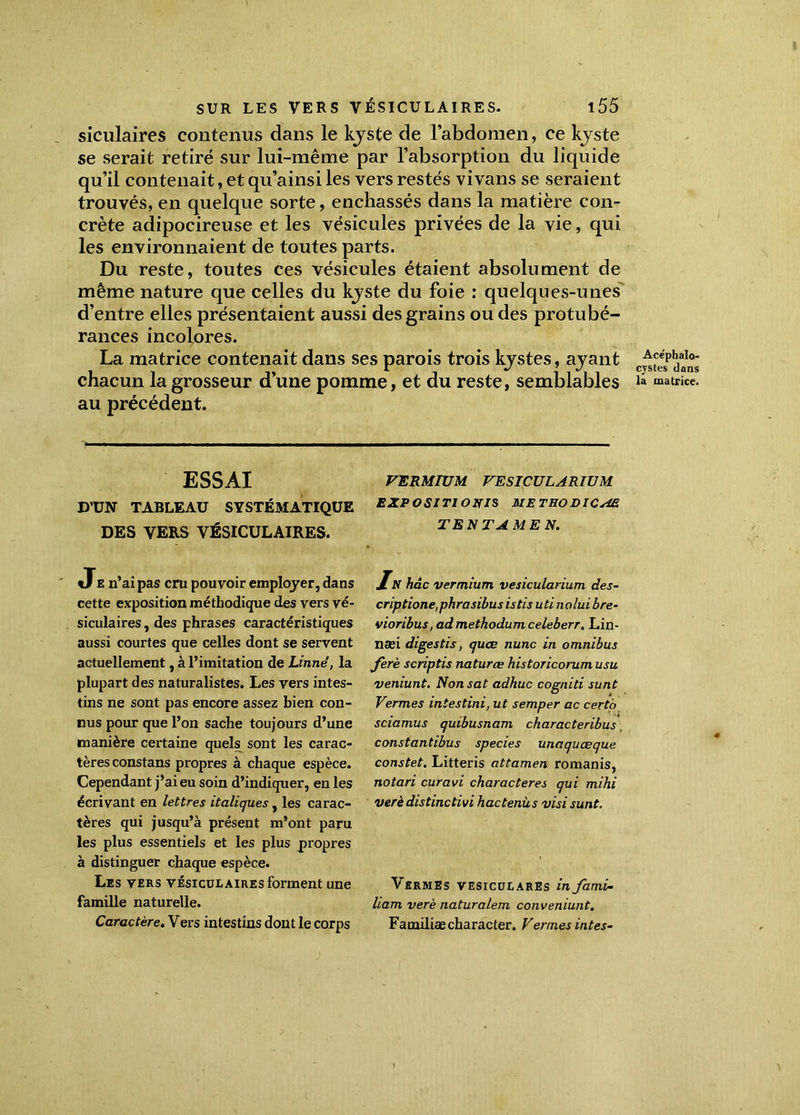 siculaires contenus dans le kyste de l’abdomen, ce kyste se serait retiré sur lui-même par l’absorption du liquide qu’il contenait, et qu’ainsi les vers restés vi vans se seraient trouvés, en quelque sorte, enchâssés dans la matière con- crète adipocireuse et les vésicules privées de la vie, qui les environnaient de toutes parts. Du reste, toutes ces vésicules étaient absolument de même nature que celles du kyste du foie : quelques-unes d’entre elles présentaient aussi des grains ou des protubé- rances incolores. La matrice contenait dans ses parois trois kystes, ayant chacun la grosseur d’une pomme, et du reste, semblables au précédent. ESSAI D’UN TABLEAU SYSTÉMATIQUE DES VERS VÉSICULAIRES. Je n’ai pas cru pouvoir employer, dans cette exposition méthodique des vers vé- siculaires , des phrases caractéristiques aussi courtes que celles dont se servent actuellement, à l’imitation de Linné, la plupart des naturalistes. Les vers intes- tins ne sont pas encore assez bien con- nus pour que l’on sache toujours d’une manière certaine quels sont les carac- tères constans propres à chaque espèce. Cependant j’ai eu soin d’indiquer, en les écrivant en lettres italiques, les carac- tères qui jusqu’à présent m’ont paru les plus essentiels et les plus propres à distinguer chaque espèce. Les vers vésiculaires forment une famille naturelle. Caractère. Vers intestins dont le corps VERMIUM VESICULARIUM EXPOSITIONIS ME T HO DICÆ TE N TA ME N. In hâc vermium vesicularium des- criptions,phrasibus istis uti nolui bre- vioribus, admethodumceleberr. Lin- næi digestis, quœ nunc in omnibus ferè scriptis natures historicorum usu veniunt. Nonsat adhuc cogniti sunt Vermes intestini, ut semper ac cert'o sciamus quibusnam characteribus constantibus species unaquœque constet. Litteris attamen romanis, notari curavi characteres qui mihi verèdistinctivi hactenus visi sunt. Vermes vesiculares in fami- liam verè naturalem conveniunt. Familiaecharacter. Vermes intes-