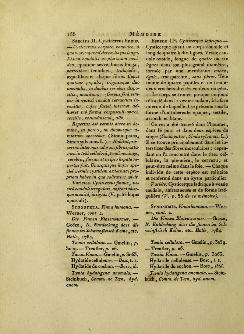 Species II. -Cysticercus finnus. — Cysticercus cor pore conoideo, à quatuor u s que ad decemlinqas longo. Vesica caudaiis ut plurimùm ouoi- dea , quatuor sexve lineas longa , parietibus tenuibus , tralucidis , aequalibus et absque fibris. Caput quatuor papillis, trigintaque duo uncinulis, in duabus seriebus dispo- sais , munitum. —forpus ferè sem- per in vesicd caudali retractum in- venitur, cujus faciei internes ad- hceret sub formd corpusculi opaci, sessilis, rotundiusculi, albi. Repertus est verrais hicce in ho- mine, in porco , in duobusque si- miarum speciebus ( Simia patas., Simia sylvanus. L.)—Habitatprœ- sertim inter musculorumfibras; atta- men in telâ cellulosâ, tenui méningé ^ cerebro, forsan et in ipso hepate re- pertus fuit. Unusquisque hujus spe- ciei verrais cystidem externam pro- priam habet in qua solitarius vivit. Varietas. Cysticercusfinnus, ve- sicâ caudaliirregulari, anfractubus- que munitâ, insignis (V. p. 55 hujus opusculi). Synonymia. Finna humana. — Werner, cont. 2. Die Finnen Blasenwurmer. — Goëze , N. Entdeckung dass die finnen im Schweinfleisch Keine, etc. Halle, 1784. Tcenia cellulosâ. — Gmelin, p. 3o5g.—Treutler,p. 26. Taenia Finna.—Gmelin, p. 3o63. Hydatide celluleuse.—Bosc,t. 1. Hydatide du cochon. —Bosc, ib. Tcenia hydatigena anomala. — Steinbuch, Comm. de Tœn. hyd. anom. Espece IIe. Cysticerque ladrique.— Cysticerque ayant un corps conoïde et long de quatre à dix lignes. Vessie cau- dale ovoïde, longue de quatre ou six lignes dans son plus grand diamètre, formée par une membrane mince, égale, transparente, sans fibres. Tête munie de quatre papilles et de trente- deux crochets divisés en deux rangées. — Le corps se trouve presque toujours rétracté dans la vessie caudale, à la face interne de laquelle il se présente sous la forme d’un tubercule opaque, sessile, arrondi et hlanc. Ce ver a été trouvé dans l’homme, dans le porc et dans deux espèces de singes (Simia patas , Simia sylvanus. L.) Il se trouve principalement dans les in- terstices des fibres musculaires : cepen- dant on l’a rencontré dans le tissu cel- lulaire, la pie-mère, le cerveau, et peut-être même dans le foie. — Chaque individu de cette espèce est solitaire et renfermé dans un kyste particulier. Variété. Cysticerque ladrique à vessie caudale, anfractueuse et de forme irré- gulière (V. p. 55 de ce mémoire J. Synonymie. Finna humana, —Wer- ner, cont. 2. Die Finnen Blasenwurmer.—Goëze, N. Entdeckung dass die finnen im Sch- weinfleisch Keine, etc. Halle, 1784. Tcenia cellulosâ. -— Gmelin, p. 3o5g. —-Treutler, p. 26. Tcenia Finna. —'Gmelin, p. 3o63. Hydatide celluleuse. — Bosc, 1.1. Hydatide du cochon. — Bosc , ibid. Tcenia hydatigena anomala. — Stein- buch , Comm. de Tœn. hyd. anom.