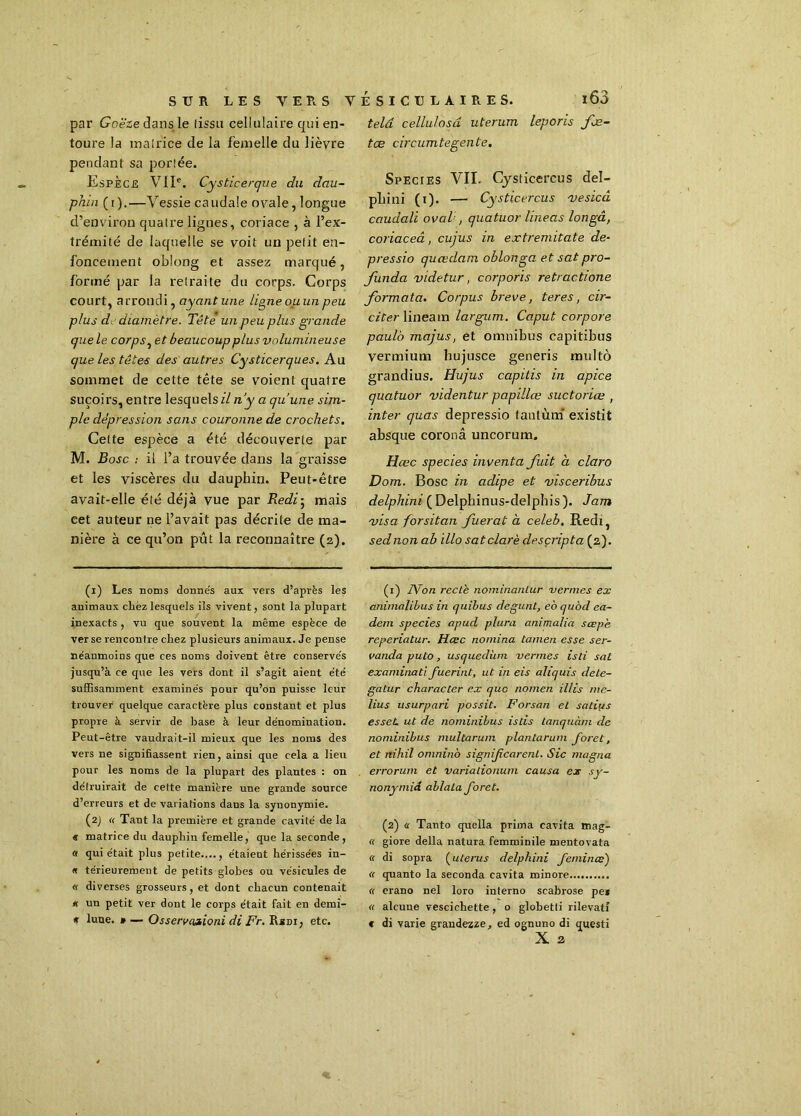 par Goëze dans le (issu cellulaire qui en- toure la matrice de la femelle du lièvre pendant sa portée. Espèce VIIe. Cysticerque du dau- phin (i).—Vessie caudale ovale, longue d’environ quatre lignes, coriace , à l’ex- trémité de laquelle se voit un petit en- foncement oblong et assez marqué, formé par la retraite du corps. Corps court, arrondi, ayant une ligne ou un peu plus d diamètre. Tête un peu plus grande que le corps, et beaucoup plus volumineuse que les têtes des autres Cysticerques. Au sommet de cette tête se voient quatre suçoirs, entre lesquels zï n'y a qu’une sim- ple dépression sans couronne de crochets. Celte espèce a été découverte par M. Bosc : il l’a trouvée dans la graisse et les viscères du dauphin. Peut-être avait-elle été déjà vue par R edi 5 mais cet auteur ne l’avait pas décrite de ma- nière à ce qu’on pût la reconnaître (2). (x) Les noms donne's aux vers d’après les animaux cirez lesquels ils vivent, sont la plupart inexacts , vu que souvent la même espèce de ver se rencontre chez plusieurs animaux. Je pense néanmoins que ces noms doivent être conservés jusqu’à ce que les vers dont il s’agit aient été suffisamment examinés pour qu’on puisse leur trouver quelque caractère plus constant et plus propre à servir de base à leur dénomination. Peut-être vaudrait-il mieux que les noms des vers ne signifiassent rien, ainsi que cela a lieu pour les noms de la plupart des plantes : on détruirait de cette manière une grande source d’erreurs et de variations dans la synonymie. (2J « Tant la première et grande cavité de la « matrice du dauphin femelle, que la seconde , « qui était plus petite...., étaient hérissées in- « térieurement de petits globes ou vésicules de « diverses grosseurs, et dont chacun contenait * un petit ver dont le corps était fait en demi- * lune. » — Ossereaaioni di Fr. Rini, etc. telâ cellulosd uterum leporis foe- tæ circumtegente. Species VII. Cysticercus del- phini (1). — Cysticercus vesicâ caudalï ovaV, quatuor line as longâ, coriaceâ, cujus in extremitate de- pressio qucedam oblonga et sat pro- funda videtur, corporis retractione formata. Corpus breve, ter es, cir- citer lineain largum. Caput corpore paulo majus, et omnibus capitibus vermium hujusce generis multô grandius. Hujus capitis in apice quatuor videntur papillœ suctoriæ , inter quas depressio tantum existit absque coronâ uncorum. Hœc species inventa fuit a claro Dom. Bosc in adipe et visceribus delphini (Delphinus-delphis). Jam visa forsitan fuerat a celeb. Redl, sednon ab illo satclarè desçripta (2). (1) IVon recle nominanlur vernies ex animalibus in quibus degunt, eo quod aa- dem species apud plura anima.Ua sœpb reperiatur. Hœc nomina tamen esse ser- vanda puto, usquedàni vernies isli sat examinai] fuerint, ut in eis aliquis dete- gatur character ex que nomen illis me- lius usurpari possit. Forsan et satiiis esseL ut de nominibus istis tanquàni de nominibus multarum plantarum foret, et nihil omninà signifearent. Sic magna errorum et varialionum causa ex sy- nonymid ablata foret. (2) a Tanto quella prima cavita mag- « giore délia natura femminile mentovata « di sopra (utérus delphini feminœ') « quanto la seconda cavita minore « erano nel loro interno scabrose pe* « alcuue vescichette, o globetti rilevatî « di varie grandezze, ed ognuno di questi X 2