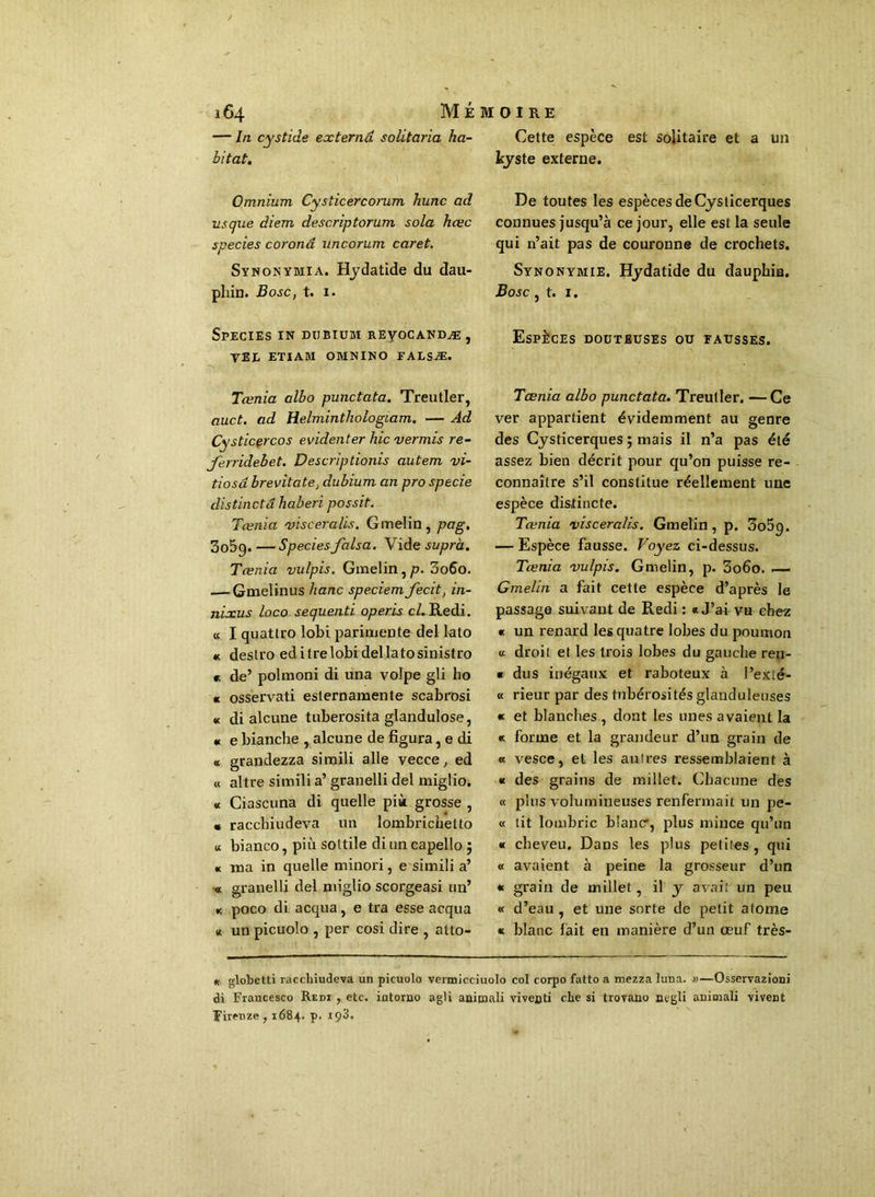 Cette espèce est solitaire et a un kyste externe. — In cystide externâ solitaria ha- bitat. Omnium. Cysticercorum hune ad us que diem descriptorum sola hœc species coronâ uncorum caret. Synonymia. Hydatide du dau- phin. Bosc, t. 1. Species in dubium reyocandæ, VEL ETIAM OMNINO FALSÆ. Tœnia albo punctata. Treutler, auct. ad Helminthologiam. — Ad Cysticercos evidenter hic ver mis re- Jerridebet. Descriptionis autem vi- tiosâ brevitate, dubium an pro specie distinctâ haberi possit. Tœnia visceralis. Gmelin , pag. 305g. — Species falsa. Vide supra. Tœnia vulpis. Gmelin,/?. 3o6o. Gmelinus liane speciem fecit, in- nixus loco sequenti operis c/. Redi. « I quattro lobi parimente del lato « destro ed i tre lobi del lato sinistro r, de’ polmoni di una volpe gli ho « osservati esternamente scabrosi « di alcune tuberosita glandulose, « e bianche , alcune de figura, e di « grandezza simili aile vecce, ed « altre simili a’ granelli del miglio. « Ciascuna di quelle pià grosse , • racchiudeva un lombrichetto « bianco, più sottile di un capello 5 « ma in quelle minori, e simili a’ « granelli del miglio scorgeasi un’ * poco di acqua, e tra esse acqua « un picuolo , per cosi dire , atto- De toutes les espèces de Cysticerques connues jusqu’à ce jour, elle est la seule qui n’ait pas de couronne de crochets. Synonymie. Hydatide du dauphiu. Bosc, t. 1. Espèces douteuses ou fausses. Tœnia albo punctata. Treutler, —Ce ver appartient évidemment au genre des Cysticerques ; mais il n’a pas été assez bien décrit pour qu’on puisse re- connaître s’il constitue réellement une espèce distincte. Tœnia visceralis. Gmelin, p. 3o5q. — Espèce fausse. Voyez ci-dessus. Tœnia vulpis. Gmelin, p. 3o6o. .— Gmelin a fait cette espèce d’après le passage suivant de Redi : «J’ai vu chez « un renard les quatre lobes du poumon « droit et les trois lobes du gauche ren- « dus inégaux et raboteux à l’exté- « rieur par des tubérosités glanduleuses « et blanches , dont les unes avaient la « forme et la grandeur d’un grain de « vesce, et les autres ressemblaient à « des grains de millet. Chacune des « plus volumineuses renfermait un pe- « tit lombric blanc*, plus mince qu’un « cheveu. Dans les plus petites, qui « avaient à peine la grosseur d’un « grain de millet, il y avait un peu « d’eau , et une sorte de petit atome « blanc lait en manière d’un œuf très- « globetti racchiudeva un picuolo vermicciuolo col corpo fatto a mezza luna. »—Osservazioni di Francesco Redi , etc. intorno agi i animali viveoti che si trovauo oegli animali vivent Firenze , 1684. p. 193.