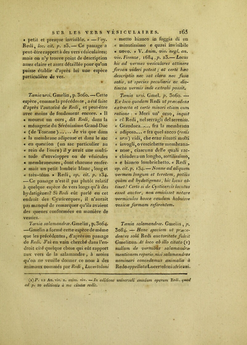 « petit et presque invisible. » — Foy. Redi, loc. cit. p. zo.— Ce passage a peut-être rapport à des vers vésiculaires; mais on n’y trouve point de description assez claire et assez détaillée pour qu’on puisse établir d’après lui une espèce particulière de ver. ♦ Ténia ursi. Gmelin, p. 3o6o.— Cette espèce, comme la précédente , a été faite d’après l’autorité de Redi, et peut-être avec moins de fondement encore. « Il « mourut un ours, dit Redi, dans la « ménagerie du Sérénissime Grand-Duc « (de Toscane. Je vis que dans * la membrane adipeuse et dans le sac « en question (un sac particulier au « rein de l'ours) il y avait une multi- « tude d’enveloppes ou de vésicules « membraneuses , dont chacune renfer- me mait un petit lombric blanc,long et « très-ténu. » Redi, op. cit. p. 134. — Ce passage n’est-il pas plutôt relatif à quelque espèce de vers longs qu’à des hydafigènes? Si Redi eût parlé en cet endroit des Cyslicerques, il n’aurait pas manqué de remarquer qu’ils avaient des queues conformées en manière de vessies. Tcenia salamandres. Gmelin , p. 3064. .—Gmelin a formé cette espèce de même que les précédentes, d’après un passage de Redi. J’ai en vain cherché dans l’en- droit cité quelque chose qui eût rapport aux vers de la salamandre , à moins qu’on ne veuille donner ce nom à des animaux nommés par Redi, Lucertoloni « metto bianco in foggia di un « minutissimo e quasi invisibile « uovo. » V. Anim. viv. negl. an. viv. Firenze, 1684 , p. z3.— Locus hic ad vernies vesiculares attinere forsan videri potest ; at certè hœc descriptio nec sat clara nec fusa satis, ut species pecuUaris ac dis- tincta vermis indè extrahi possit. Tœnia ursi. Gmel. p. 3o6o. — Ex loco quodam Redi ut précédais extrada et certè minori etiam cum ratione : « Mori un’ orso, inquit « cl. Redi, nelserragli delsereniss. « Granduca fra la membrana « adiposa.... e fra quel sacco (renis « ursi) vidi, cheeran situati molfi « invogli, ovescichette membrana- « nose , ciascuna delle quali rac- « ebiudevaun longho, sottilissimo, « e bianco lombrichetto. » Redi , op. cit. p. 134 Nonne ad aliquem vermem longum et teretem, potiùs quhm ad hydatigenas, hic locus at- tinet? Certè si de Cysticercis locutus esset auctor, non omisisset notare vermiculos hosce caudam habuisse vesicœ formam referentem. Tcenia salamandres. Gmelin , p. 3064. —■ Hanc speciem ut prece- dentes solâ Redi auctoritate fulcit Gmelinus. Al loco ab illo citato (t) nullam de vermibüs salamandre mentionemreperio ,nisi salamandres nominari concedamus animaha à RedooppeZ/cfaLucertoloniafricaHi. * - —  ■ — (1) P. 12 An. viv. n. anim. viv. —In éditions universali omnium operum Redi, quod ad p. 20 edilionis à me cilatœ redit.