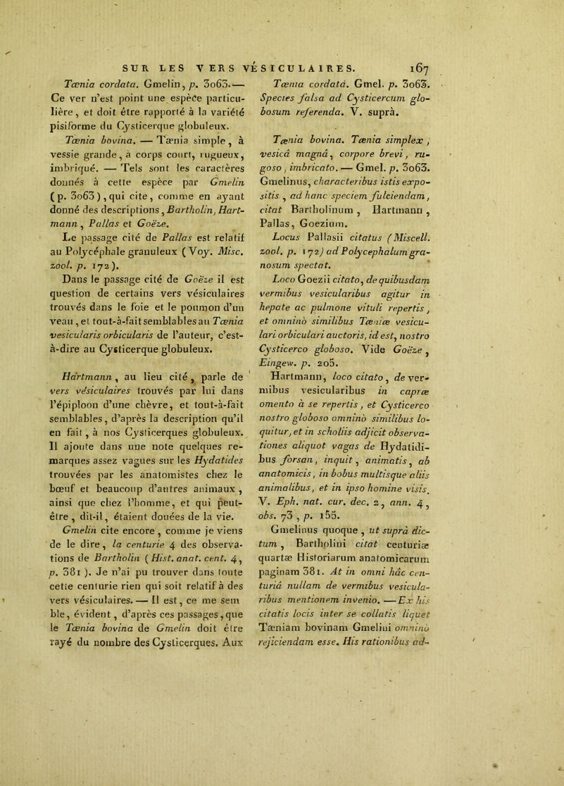 Tœnia corclata. Gmelin,/?. 3o63.—• Ce ver n’est point une espèce particu- lière, et doit être rapporté à la variété pisiforme du Cysticerque globuleux. Tœnia bovina.— Taenia simple, à vessie grande, a corps court, rugueux, imbriqué. — Tels sont les caractères donnés à cette espèce par Gmelin ( p. 3o63),qui cite, comme en ayant donné des descriptions , Bartholin, Hart- mann , Pa/las et Goëze. Le passage cité de Pallas est relatif au Polycéphale granuleux ( Voy. Mise, zool. p. 172). Dans le passage cité de Goëze il est question de certains vers vésiculaires trouvés dans le foie et le poumon d’un veau ,el. tout-à-fait semblables au Tœnia vesicularis orbicularis de l’auteur, c’est- à-dire au Cysticerque globuleux. Hartmann, au lieu cité , parle de vers vésiculaires trouvés par lui dans l’épiploon d’une chèvre, et tout-à-fait semblables, d’après la description qu’il en fait, à nos Cyslicerques globuleux. Il ajoute dans une note quelques re- marques assez vagues sur les Hydatides trouvées par les anatomistes chez le bœuf et beaucoup d’antres animaux , ainsi que chez l’homme, et qui peut- être , dit-il, étaient douées de la vie. Gmelin cite encore , comme je viens de le dire, la centurie 4 des observa- tions de Bartholin {Hist, anat. cent. 4, p. 381 ). Je n’ai pu trouver dans toute cette centurie rien qui soit relatif à des vers vésiculaires. — 11 est, ce me sem ble, évident, d’après ces passages,que le Tœnia bovina de Gmelin doit être rayé du nombre des Cyslicerques. Aux Tœnia cordatci. Gmel. p. 3o63. Species falsa ad Cysticercum glo- bosum rejerenda. V. supra. Tœnia bovina. Tœnia simplex , vesicâ magna, corpore brevi, ru- goso, imbricato. — Gmel. p. 3o65. Gmelinus, charactenbus istis expo- sitis , ad liane speciem fulciendam, citât Bartholinum , Hartmann , Pallas, Goezium. Locus Pallasii citatus (Miscell. zool. p. 172) ad Polycephalumgra- nosum spectat. Loco Goezii citato, de quibusdam vermibus vesicularibus agitur in hepate ac pulmone vituli repertis, et omninb similibus Tœmœ vesicu- lari orbiculari auctoris, id est, nostro Cysticerco globoso. Vide Goëze , Eingew. p. 2o5. Hartmann, loco citato , de ver- mibus vesicularibus in caprœ omento à se repertis, et Cysticerco nostro globoso omninb similibus lo- quitur, et in scholiis adjicit observa- tiones aliquot vagas de Hydatidi- bus forsan, inquit, animatis, a b anatomicis, in bobus multisque aliis animalibus, et in ipso homine visis. V. Eph. nat. cur. dec. 2, ann. 4, obs. 73 , p. 155. Gmelinus quoque , ut suprà dic- tum , Bartholini citât centurise quartæ Historiarum anatomicarum paginam 381. At in omni hâc cen- turiâ nullam de vermibus vesicula- ribus mentionem invenio.—Ex his citatis locis inter se collatis liquet Tæniam bovinam Gmeliui omninb rejiciendam esse. His rationibus ad-