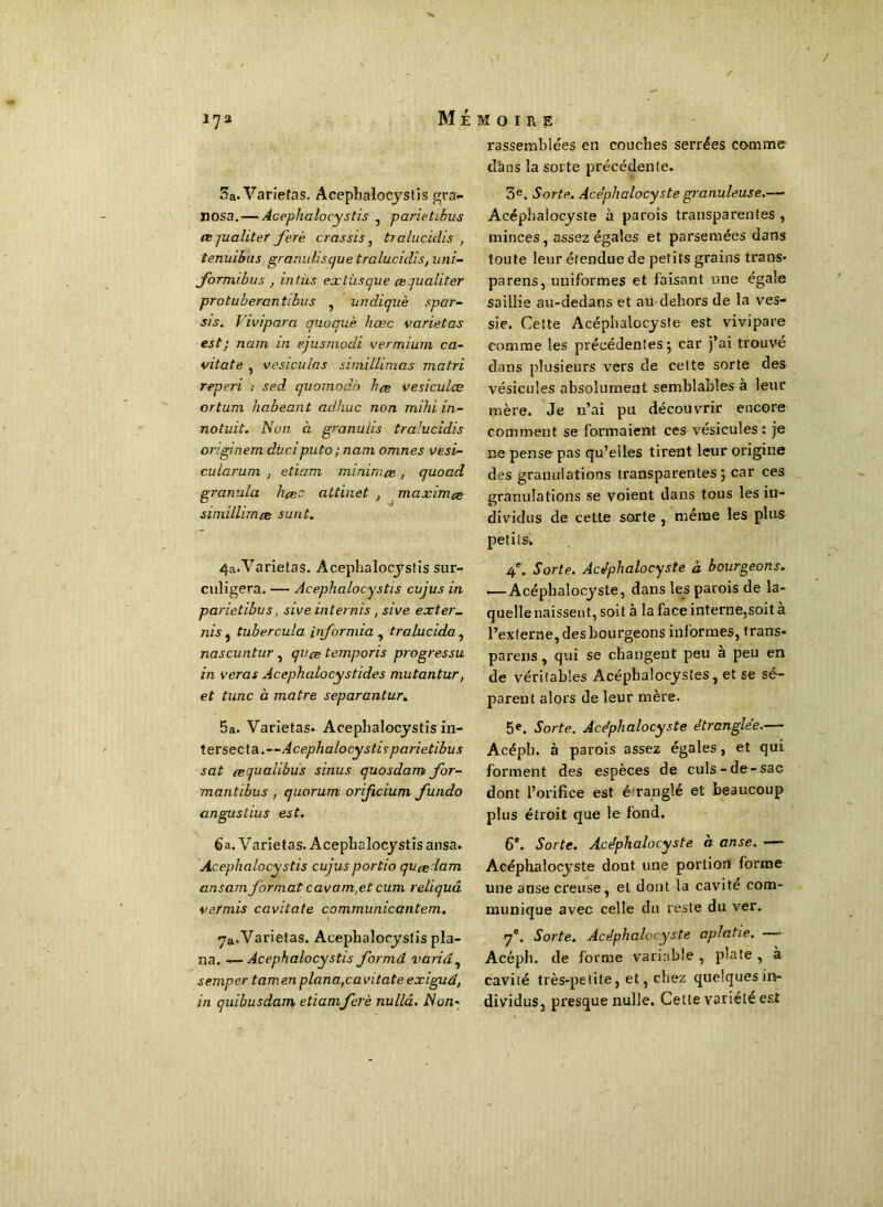 3a. Varietas. Acephalocystis gra- nosa.— Acephalocystis , parietibus œ jualiter j'erè crassis, tralucidis , tenuibus granulisque tralucidis, uni- Jormibus , intùs extùsque cequaliter protuberantibus , undiquè spar- sis. Vivipara quoquè hæc varietas est; nam m ejusmodi vermium ca- vitate , vesiculas simillimas matri reperi : sed quomodo hce vesiculæ ortum habeant adhixc non mihi in- notuit. Non à granulis tralucidis originem dû ci puto; nam omnes vesi- cularuni , etiam minirr.ee, quoad granula hcec attinet , maximes siniillimcs sunt. 4a.Varietas. Acephalocystis sur- culigera. — Acephalocystis cujus in parietibus, sive inter nis, sive ex ter- ni s , tubercula Informia , tralucida, nascuntur} qvce temporis progressu in veras Acephcilocystides mutantur, et tune à matre separantur. 5a. Varietas. Acephalocystis in- tersecta.—Acephalocystis parietibus sat eequalibus sinus quosdam for- mantibus , quorum orificium fundo angustius est. 6a. Varietas. Acephalocystis ansa. Acephalocystis cujusportio qucedam ansamjormatcavam,etcum reliquâ vermis cavitate communicantem. 7&.Varietas. Acephalocystis pla- na. — Acephalocystis forma varia, semper tamen plana,cavitate exiguâ, in quibusdam etiamferè nullâ. Non- rassemblées en couches serrées comme dans la sorte précédenle. 3e. Sorte. Acéphalocyste granuleuse.— Acéphalocyste à parois transparentes, minces, assez égales et parsemées dans toute leur étendue de petits grains trans. parens, uniformes et faisant une égale saillie au-dedans et au dehors de la ves- sie. Cette Acéphalocyste est vivipare comme les précédentes 5 car j’ai trouve dans plusieurs vers de cette sorte des vésicules absolument semblables à leur mère. Je n’ai pu découvrir encore comment se formaient ces vésicules: je 11e pense pas qu’elles tirent leur origine des granulations transparentes ; car ces granulations se voient dans tous les in- dividus de cette sorte , même les plus petits-. 4'. Sorte. Acéphalocyste à bourgeons. — Acéphalocyste, dans les parois de la- quelle naissent, soit à la face interne,soit à l’externe, des bourgeons informes, trans- parens, qui se changent peu à peu en de véritables Acéphalocystes, et se sé- parent alors de leur mère. 5e. Sorte. Acéphalocyste étranglée.— Acépb. à parois assez égales, et qui forment des espèces de culs-de-sac dont l’orifice est étranglé et beaucoup plus étroit que le fond. 6e. Sorte. Acéphalocyste à anse. — Acéphalocyste dont une portion forme une anse creuse, et dont la cavité com- munique avec celle du reste du ver. 7e. Sorte. Acéphalocyste aplatie. — Acéph. de forme variable , plate , à cavité très-petite, et, chez quelques in- dividus, presque nulle. Cette yoriété est