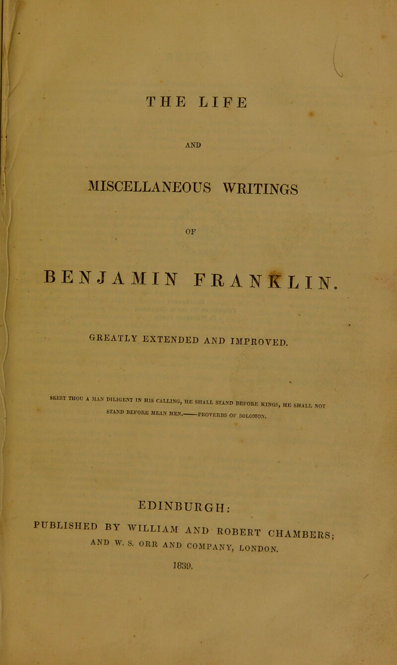 THE LIFE AND MISCELLANEOUS WRITINGS OF ” 1 BENJAMIN FRANKLIN. GREATLY EXTENDED AND IMPROVED. SEEST THOU A MAN DILIGENT IN HIS CALLING, IIE SHALL STAND BEFORE KINGS, HE SHALL NOT STAND BEFORE MEAN MEN PROVERBS OF SOLOMON. EDINBURGH: PUBLISHED BY WILLIAM ANI) ROBERT CHAMBERS AND W. S. ORR AND COMPANY, LONDON. J839.