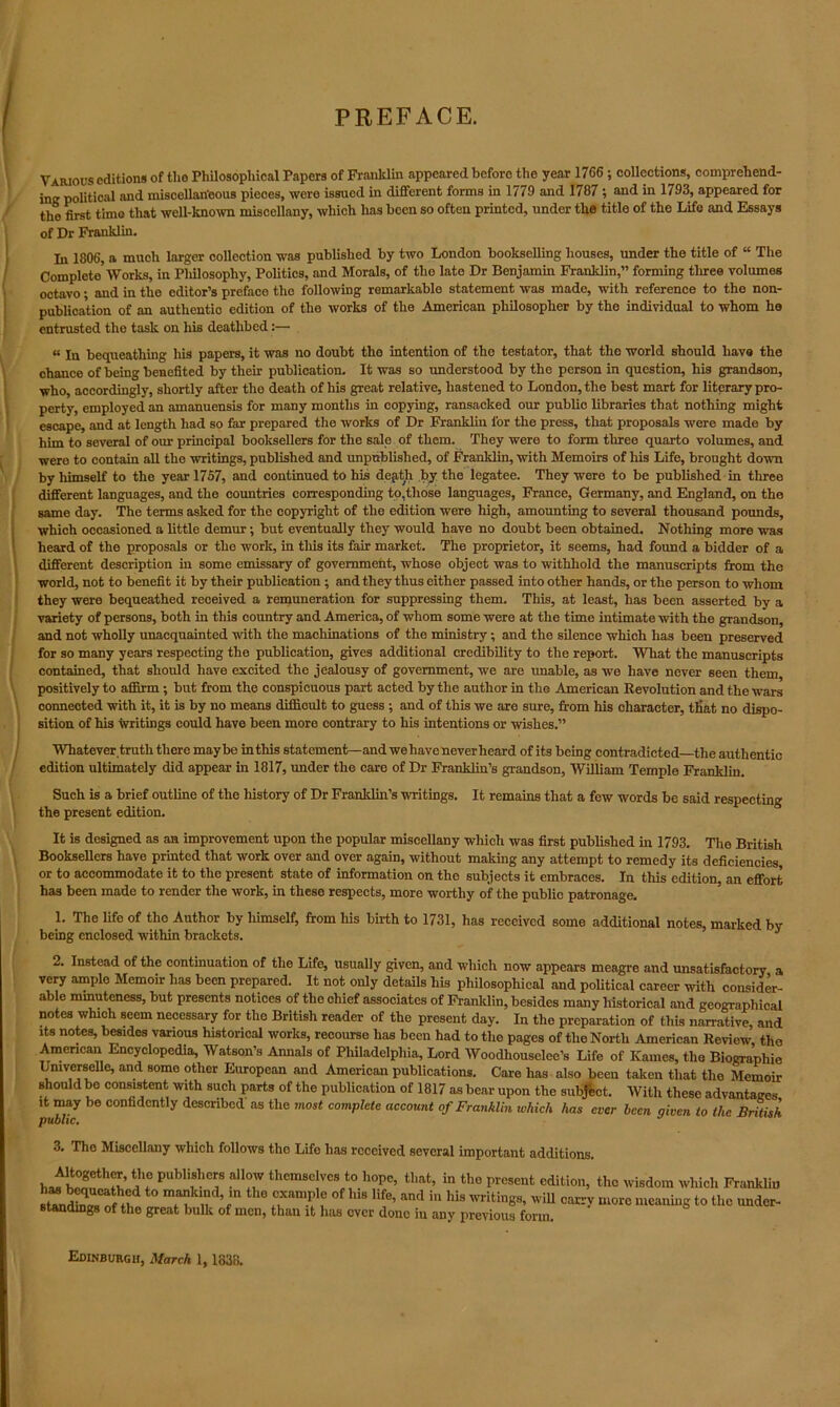 PREFACE. Various editions of tho Philosophical Papers of Franklin appeared before the year 1766 ; collections, comprehend- ing political and miscellaneous pieces, were issued in different forms in 1779 and 1787 ; and in 1793, appeared for tho first time that well-know miscellany, which has been so often printed, under the title of the Life and Essays of Dr Franklin. In 1806, a much larger collection was published by two London bookselling houses, under the title of “ The Complete’Works, in Philosophy, Politics, and Morals, of the late Dr Benjamin Franklin,” forming tliree volumes octavo; and in the editor’s preface tho following remarkable statement was made, with reference to the non- publication of an authentic edition of the works of the American philosopher by the individual to whom he entrusted the task on his deathbed:— « jn bequeathing his papers, it was no doubt the intention of the testator, that the world should have the chance of being benefited by their publication. It was so understood by the person in question, his grandson, who, accordingly, shortly after tho death of his great relative, hastened to London, the best mart for literary pro- perty, employed an amanuensis for many months in copying, ransacked our public libraries that nothing might escape, and at length had so far prepared the works of Dr Franklin l'or the press, that proposals were made by him to several of our principal booksellers for the sale of them. They were to form tliree quarto volumes, and were to contain all the writings, published and unpublished, of Franklin, with Memoirs of his Life, brought down by himself to the year 1757, and continued to his depth by the legatee. They were to be published in three different languages, and the countries corresponding to,those languages, France, Germany, and England, on the same day. The terms asked for the copyright of the edition were high, amounting to several thousand pounds, which occasioned a little demur •, but eventually they would have no doubt been obtained. Nothing more was heard of the proposals or the work, in this its fair market. The proprietor, it seems, had found a bidder of a different-, description in some emissary of government, whose object was to withhold the manuscripts from the world, not to benefit it by their publication ; and they thus either passed into other hands, or the person to whom they were bequeathed received a remuneration for suppressing them. This, at least, has been asserted by a variety of persons, both in this country and America, of whom some were at the time intimate with the grandson, and not wholly unacquainted with the machinations of the ministry; and the silence which has been preserved for so many years respecting the publication, gives additional credibility to the report. What the manuscripts contained, that should have excited the jealousy of government, we are unable, as we have never seen them, positively to affirm ; but from the conspicuous part acted by the author in the American Revolution and the wars connected with it, it is by no means difficult to guess ; and of this we are sure, from his character, that no dispo- sition of his writings could have been more contrary to his intentions or wishes.” Whatever, truth there maybe in this statement—and we have neverheard of its being contradicted—the authentic edition ultimately did appear in 1817, under the care of Dr Franklin’s grandson, William Temple Franklin. Such is a brief outline of the history of Dr Franklin’s writings. It remains that a few words be said respecting the present edition. It is designed as an improvement upon the popular miscellany which was first published in 1793. The British Booksellers have printed that work over and over again, without making any attempt to remedy its deficiencies, or to accommodate it to the present state of information on the subjects it embraces. In this edition, an effort ha3 been made to render the work, in these respects, more worthy of the public patronage. 1. The life of tho Author by himself, from his birth to 1731, has received some additional notes, marked by being enclosed within brackets. 2. Instead of the continuation of the Life, usually given, and which now appears meagre and unsatisfactory a very amplo Memoir has been prepared. It not only details his philosophical and political career with consider- able minuteness, but presents notices of the chief associates of Franklin, besides many historical and geographical notes which seem necessary for the British reader of the present day. In the preparation of this narrative, and its notes, besides various historical works, recourse has been had to the pages of the North American Review, tho American Encyclopedia, Watson’s Annals of Philadelphia, Lord AVoodhouselee’s Life of Karnes, the Biograpliie Lmverselle, and somo other European and American publications. Care has also been taken that the Memoir should bo consistent with such parts of the publication of 1817 as bear upon the subject. With these advantages it may be confidently described as the most complete account of Franklin ivhich has ever been given to the British, 3. Tho Miscellany which follows tho Life has received several important additions. hi!!thu’ ?! PUbli?”8 all7 thcmsc!vcs‘° h°Pe’ that, in tho present edition, the wisdom which Franklin ^SsCof fh the 0f lns and in his writings, will carry more meaning to the under- standings of the great bulk of men, than it has over done in any previous form.
