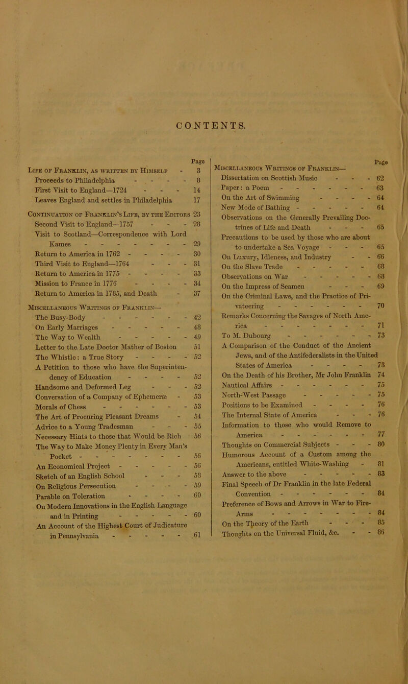 Life of Franklin, as written by Himself Proceeds to Philadelphia - First Visit to England—1724 ... Leaves England and settles in Philadelphia Continuation of Franklin’s Life, by the Editors Second Visit to England—1757 - Visit to Scotland—Correspondence with Lord Kames ------- Return to America in 1762 - Third Visit to England—1764 ... Return to America in 1775 - Mission to France in 1776 .... Return to America in 1785, and Death Miscellaneous Writings of Franklin— The Busy-Body ------ On Early Marriages - - - - - The Way to Wealth - - - - - Letter to the Late Doctor Mather of Boston The Whistle: a True Story - - - - A Petition to those who have the Superinten- dency of Education - - - - Handsome and Deformed Leg - - - Conversation of a Company of Ephemeras Morals of Chess ------ The Art of Procuring Pleasant Dreams Advice to a Young Tradesman - - - Necessary Hints to those that Would be Rich The Way to Make Money Plenty in Every Man’s Pocket ------- An Economical Project - - - - - Sketch of an English School - - - On Religious Persecution - - - - Parable on Toleration - On Modern Innovations in the English Language and in Printing - An Account of the Highest Court of Judicature in Pennsylvania - - - - Page Miscellaneous Writings of Franklin— Dissertation on Scottish Music - - - 62 Paper: a Poem 63 On the Art of Swimming - - - - 64 New Mode of Bathing ----- 64 Observations on the Generally Prevailing Doc- trines of Life and Death - - - 65 Precautions to be used by those who are about to undertake a Sea Voyage 65 On Luxury, Idleness, and Industry - - 66 On the Slave Trade ----- 68 Observations on War - - - - - 68 On the Impress of Seamen 69 On the Criminal Laws, and the Practice of Pri- vateering ------ 70 Remarks Concerning the Savages of North Ame- rica -------71 To M. Dubourg ------ 73 A Comparison of the Conduct of the Ancient Jews, and of the Antifederalists in the United States of America - - - - 73 On the Death of his Brother, Mr John Franklin 74 Nautical Affairs - - - - - - 75 North-West Passage - - - - - 75 Positions to be Examined 76 The Internal State of America - - - 76 Information to those who would Remove to America - - - - - 77 Thoughts on Commercial Subjects - - - 80 Humorous Account of a Custom among the Americans, entitled White-Washing - 81 Answer to the above ----- 83 Final Speech of Dr Franklin in the late Federal Convention ------ 84 Preference of Bows and Arrows in War to Fire- Arms -------84 On the Theory of the Earth - - - 85 Thoughts on the Universal Fluid, &c. - - 86 Pago 3 8 14 17 ; 23 28 29 30 31 33 34 37 42 48 49 51 52 52 52 53 53 54 55 56 56 56 58 59 60 60 61