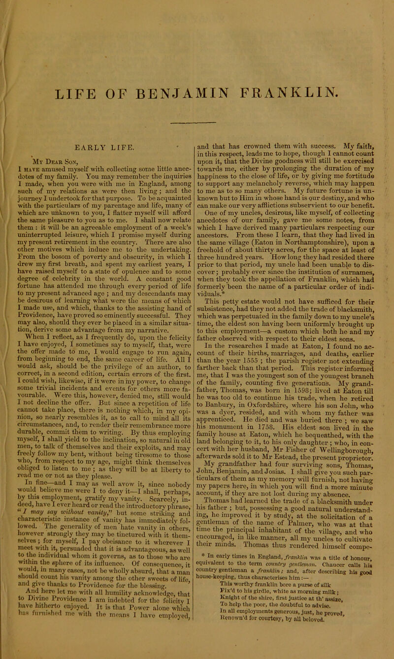 LIFE OF BENJAMIN FRANKLIN EARLY LIFE. My Dear Son, I have amused myself with collecting some little anec- dotes of my family. You may remember the inquiries I made, when you were with me in England, among such of my relations as were then living ; and the journey I undertook for that purpose. To be acquainted with the particulars of my parentage and life, many of which are unknown to you, I flatter myself will afford the same pleasure to you as to me. I shall now relate them : it will be an agreeable employment of a week’s uninterrupted leisure, which I promise myself during my present retirement in the country. There are also other motives which induce me to the undertaking. From the bosom of poverty and obscurity, in which I drew my first breath, and spent my earliest years, I have raised myself to a state of opulence and to some degree of celebrity in the world. A constant good fortune has attended me through every period of life to my present advanced age ; and my descendants may be desirous of learning what were the means of which I made use, and which, thanks to the assisting hand of Providence, have proved so eminently successful. They may also, should they ever be placed in a similar situa- tion, derive some advantage from my narrative. When I reflect, as I frequently do, upon the felicity I have enjoyed, I sometimes say to myself, that, were the offer made to me, I would engage to run again, from beginning to end, the same career of life. All I would ask, should be the privilege of an author, to correct, in a second edition, certain errors of the first. I could wish, likewise, if it were in my power, to change some trivial incidents and events for others more fa- vourable. Were this, however, denied me, still would I not decline the offer. But since a repetition of life cannot take place, there is nothing which, in my opi- nion, so nearly resembles it, as to call to mind all its circumstances, and, to render their remembrance more durable, commit them to writing. By thus employing myself, I shall yield to the inclination, so natural in old men, to talk of themselves and their exploits, and may freely follow my bent, without being tiresome to those who, from respect to my age, might think themselves obliged to listen to me ; as they will be at liberty to read me or not as they please. In fine—and I may as well avow it, since nobody would believe me were I to deny it—I shall, perhaps, by this employment, gratify my vanity. Scarcely, in- deed, have I ever heard or read the introductory phrase, “ I may say without vanity,” but some striking and characteristic instance of vanity has immediately fol- lowed. The generality of men hate vanity in others, however strongly they may be tinctured with it them- selves ; for myself, I pay obeisance to it wherever I meet with it, persuaded that it is advantageous, as well to the individual whom it governs, as to those who are within the sphere of its influence. Of consequence, it would, in many cases, not be wholly absurd, that a man should count his vanity among the other sweets of life and give thanks to Providence for the blessing. And here let me with all humility acknowledge, that to Divine Providence I am indebted for the felicity I have hitherto enjoyed. It is that Power alone which has furnished me with the means I have employed, and that has crowned them with success. My faith, in this respect, leads me to hope, though I cannot count upon it, that the Divine goodness will still be exercised towards me, either by prolonging the duration of my happiness to the close of life, or by giving me fortitude to support any melancholy reverse, which may happen to me as to so many others. My future fortune is un- known but to Him in whose hand is our destiny, and who can make our very afflictions subservient to our benefit. One of my uncles, desirous, like myself, of collecting anecdotes of our family, gave me some notes, from which I have derived many particulars respecting our ancestors. From these I learn, that they had lived in the same village (Eaton in Northamptonshire), upon a freehold of about thirty acres, for the space at least of three hundred years. How long they had resided there prior to that period, my uncle had been unable to dis- cover ; probably ever since the institution of surnames, when they took the appellation of Franklin, which had formerly been the name of a particular order of indi- viduals.* This petty estate would not have sufficed for their subsistence, had they not added the trade of blacksmith, which was perpetuated in the family down to my uncle’s time, the eldest son having been uniformly brought up to this employment—a custom which both he and my father observed with respect to their eldest sons. In the researches I made at Eaton, I found no ac- count of their births, marriages, and deaths, earlier than the year 15.55 ; the parish register not extending farther back than that period. This register informed me, that I was the youngest son of the youngest branch of the family, counting five generations. My grand- father, Thomas, was born in 1598; lived at Eaton till he was too old to continue his trade, when he retired to Banbury, in Oxfordshire, where his son John, who was a dyer, resided, and with whom my father was apprenticed. He died and was buried there ; we saw his monument in 1758. His eldest son lived in the family house at Eaton, which he bequeathed, with the land belonging to it, to his only daughter ; who, in con- cert with her husband, Mr Fisher of Wellingborough, afterwards sold it to Mr Estead, the present proprietor. My grandfather had four surviving sons, Thomas, John, Benjamin, and Josias. I shall give you such par- ticulars of them as my memory will furnish, not having my papers here, in which you will find a more minute account, if they are not lost during my absence. Thomas had learned the trade ef a blacksmith under his father ; but, possessing a good natural understand- ing, he improved it by study, at the solicitation of a gentleman of the name of Palmer, who was at that time the principal inhabitant of the village, and who encouraged, in like manner, all my uncles to cultivate their minds, iliomas thus rendered himself cornpe- * enrly times in England, franklin was a title of honour, equivalent to the term country gentleman. Chaucer calls his country gentleman a franklin; and, after describing his good house-keeping, thus characterises him :— This worthy franklin boro a purse of silk Fix'd to his girdle, white as morning milk; Knight of the shire, first justice at th’ assize To help the poor, the doubtful to advise. In all employments generous, just, he proved lienown'd for courtesy, by all beloved. ’