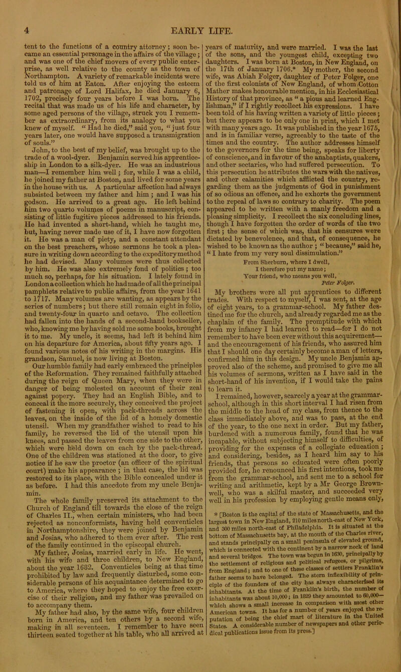 tent to the functions of a counti’y attorney; soon be- came an essential personage in the affairs of the village; and was one of the chief movers of every public enter- prise, as well relative to the county as the town of Northampton. A variety of remarkable incidents were told us of him at Eaton. After enjoying the esteem and patronage of Lord Halifax, he died January 6, 1702, precisely four years before I was born. The recital that was made us of his life and character, by some aged persons of the village, struck you I remem- ber as extraordinary, from its analogy to what yon knew of myself. “ Had he died,” said you, “ just four years later, one would have supposed a transmigration of souls.” Jolin, to the best of my belief, was brought up to the trade of a wool-dyer. Benjamin served his apprentice- ship in London to a silk-dyer. He was an industrious man—I remember him well; for, while I was a child, he joined my father at Boston, and lived for some years in the house with us. A particular affection had always subsisted between my father and him ; and I was his godson. He arrived to a great age. He left behind him two quarto volumes of poems in manuscript, con- sisting of little fugitive pieces addressed to his friends. He had invented a short-hand, which he taught me, but, having never made use of it, I have now forgotten it. He was a man of piety, and a constant attendant on the best preachers, whose sermons he took a plea- sure in writing down according to the expeditory method he had devised. Many volumes were thus collected by him. He was also extremely fond of politics ; too much so, perhaps, for his situation. I lately found in London a collection which he had made of all the principal pamphlets relative to public affairs, from the year 1641 to 1717. Many volumes are wanting, as appears by the series of numbers; but there still remain eight in folio, and twenty-four in quarto and octavo. The collection had fallen into the hands of a second-hand bookseller, who, knowing me by having sold me some books, brought it to me. My uncle, it seems, had left it behind him on his departure for America, about fifty years ago. I found various notes of his writing in the margins. His grandson, Samuel, is now living at Boston. Our humble family had early embraced the principles of the Reformation. They remained faithfully attached during the reign of Queen Mary, when they were in danger of being molested on account of their zeal against popery. They had an English Bible, and to conceal it the more securely, they conceived the project of fastening it open, with pack-threads across the leaves, on the inside of the lid of a homely domestic utensil. When my grandfather wished to read to his family, he reversed the lid of the utensil upon his knees, and passed the leaves from one side to the other, which were held down on each by the pack-thread. One of the children was stationed at the door, to give notice if he saw the proctor (an officer of the spiritual court) make his appearance ; in that case, the lid was restored to its place, with the Bible concealed under it as before. I had this anecdote from my uncle Benja- min. The whole family preserved its attachment to the Church of England till towards the close of the reign of Charles II., when certain ministers, who had been rejected as nonconformists, having held conventicles in Northamptonshire, they were joined by Benjamin and Josias, who adhered to them ever after. The rest of the family continued in the episcopal church. My father, Josias, married early in life. He went, with Ills wife and three children, to New England, about the year 1682. Conventicles being at that time prohibited by law and frequently disturbed, some con- siderable persons of his acquaintance determined to go to America, where they hoped to enjoy the free exer- cise of their religion, and my father was prevailed on to accompany them. , My father had also, by the same wife, four children born in America, and ten others by a second wife, making in all seventeen. I remember to have seen thirteen seated together at his table, who all arrived at years of maturity, and were married. I was the last of the sons, and the youngest child, excepting two daughters. I was born at Boston, in New England, on the 17th of January 1706* My mother, the second wife, was Abiah Folger, daughter of Peter Folger, one of the first colonists of New England, of whom.Cotton Mather makes honourable mention, in his Ecclesiastical History of that province, as “ a pious and learned Eng- lishman,” if I rightly recollect his expressions. I have been told of his having written a variety of little pieces; but there appears to be only one in print, which I met with many years ago. It was published in the year 1676, and is in familiar verse, agreeably to the taste of the times and the country. The author addresses himself to the governors for the time being, speaks for liberty of conscience, and in favour of the anabaptists, quakers, and other sectaries, who had Buffered persecution. To this persecution he attributes the wars with the natives, and other calamities which afflicted the country, re- garding them as the judgments of God in punishment of so odious an offence, and he exhorts the government to the repeal of laws so contrary to charity. The poem appeared to be written with a manly freedom and a pleasing simplicity. I recollect the six concluding lines, though I have forgotten the order of words of the two first; the sense of which was, that his censures were dictated by benevolence, and that, of consequence, he wished to be known as the author ; “ because,” said he, “ I hate from my very soul dissimulation.” From Sherburn, whero X dwell, I therefore put my name; Your friend, who means you woll, Peter Folger. My brothers were all put apprentices to different trades. With respect to myself, I was sent, at the age of eight years, to a grammar-school. My father des- tined me for the church, and already regarded me as the chaplain of the family. The promptitude with which from my infancy I had learned to read—for I do not remember to have been ever without this acquirement— and the encouragement of his friends, who assured him that I should one day certainly become a man of letters, confirmed him in this design. My uncle Benjamin ap- proved also of the scheme, and promised to give me all his volumes of sermons, written as I have said in the short-hand of his invention, if I would take the pains to learn it. I remained, however, scarcely a year at the grammar- school, although in this short interval I had risen from the middle to the head of my class, from thence to the class immediately above, and was to pass, at the end of the year, to the one next in order. But my father, burdened with a numerous family, found that he was incapable, without subjecting himself to difficulties, of providing for the expenses of a collegiate education ; and considering, besides, as I heard him say to his friends, that persons so educated were often poorly provided for, he renounced his first intentions, took me from the grammar-school, and sent me to a school for writing and arithmetic, kept by a Mr George Brown- well, who was a skilful master, and succeeded very well in his profession by employing gentle means only, * [Boston is the capital of the state of Massachusetts, and the argest town in New England, 210 miles north-eastof Now York, md 300 miles north-east of Philadelphia. It is situated at the idttorn of Massachusetts hay, at the mouth of the Charles river, md stands principally on a small peninsula of elevated ground, vhich is connected with the continent by a narrow neck of land md several bridges. Tho town was begun in 1630, principally by the settlement of religious and political refugees, or pilgrims, 'rom England; and to one of these classes of settlers Franklin’s atlier seems to have belonged. The stern inflexibility of prin- jiplo of the founders of the city has always characterised its nhabitants. At tho time of Franklin's birth, tho number of jiliabitants was about 10,000; in 1829 they amounted to 60,0W- n-hicli shows a small increase in comparison with most other American towns. It has for a number of years enjoyed the re- putation of being the chief mart of literature in the United States. A considerable number of newspapers and other perio- dical publications issue from its press.]