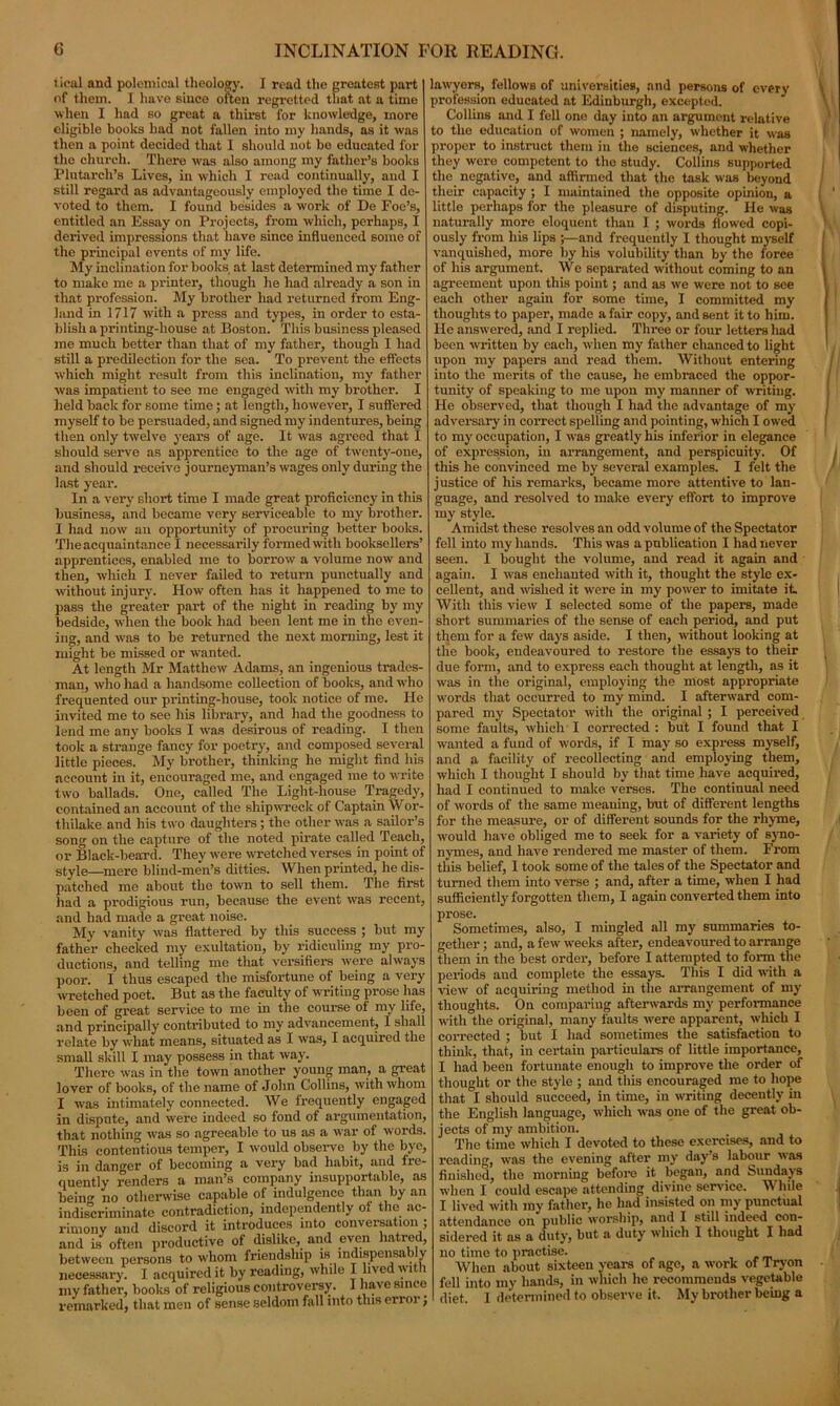 tical and polemical theology. I read the greatest part of them. I have since often regretted that at a time when I had so great a thirst for knowledge, more eligible books had not fallen into my hands, as it was then a point decided that I should not be educated for the church. There was also among my father’s books Plutarch’s Lives, in which I read continually, and I still regard as advantageously employed the time I de- voted to them. I found besides a work of De Foe’s, entitled an Essay on Projects, from which, perhaps, I derived impressions that have since influenced some of the principal events of my life. My inclination for books at last determined my father to make me a printer, though he had already a son in that profession. My brother had returned from Eng- land in 1717 with a press and types, in order to esta- blish a printing-house at Boston. This business pleased me much better than that of my father, though I had still a predilection for the sea. To prevent the effects which might result from this inclination, my father was impatient to see me engaged with my brother. I held back for some time ; at length, however, I suffered myself to be persuaded, and signed my indentures, being then only twelve years of age. It was agreed that I should serve as apprentice to the age of twenty-one, and should receive journeyman’s wages only during the last year. In a very short time I made great proficiency in this business, and became very serviceable to my brother. I had now an opportunity of procuring better books. The acquaintance I necessarily formed with booksellers’ apprentices, enabled me to borrow a volume now and then, which I never failed to return punctually and without injury. How often has it happened to me to pass the greater part of the night in reading by my bedside, when the book had been lent me in the even- ing, and was to be returned the next morning, lest it might be missed or wanted. At length Mr Matthew Adams, an ingenious trades- man, who had a handsome collection of books, and who frequented our printing-house, took notice of me. He invited me to see his library, and had the goodness to lend me any books I was desirous of reading. I then took a strange fancy for poetry, and composed several little pieces. My brother, thinking he might find his account in it, encouraged me, and engaged me to write two ballads. One, called The Light-liouse Tragedy, contained an account of the shipwreck of Captain Wor- thilake and his two daughters; the other was a sailor’s song on the capture of the noted pirate called Teach, or Black-beard. They were wretched verses in point of style—mere blind-men’s ditties. When printed, he dis- patched me about the town to sell them. The first had a prodigious run, because the event was recent, and had made a great noise. My vanity was flattered by this success ; but my father checked my exultation, by ridiculing my pro- ductions, and telling me that versifiers were always poor. I thus escaped the misfortune of being a very wretched poet. But as the faculty of writing prose lias been of great service to me in the course ot my life, and principally contributed to my advancement, I shall relate by what means, situated as I was, I acquired the small skill I may possess in that way. There was in the town another young man, a great lover of books, of the name of John Collins, with whom I was intimately connected. We frequently engaged in dispute, and were indeed so fond of argumentation, that nothing was so agreeable to us as a war of words. This contentious temper, I would observe by the bye, is in danger of becoming a very bad habit, and fre- quently renders a man’s company insupportable, as being no otherwise capable of indulgence than by an indiscriminate contradiction, independently of the ac- rimony and discord it introduces into conversation ; and is often productive of dislike, and even hatred, between persons to whom friendship is indispensably necessary. I acquired it by reading, while I lived w 1 1 my father, books of religious controversy. I have since remarked, that men of sense seldom fall into this erroi j lawyers, fellows of universities, and persons of every profession educated at Edinburgh, excepted. Collins and I fell one day into an argument relative to the education of women ; namely, whether it was proper to instruct them in the sciences, and whether they were competent to the study. Collins supported the negative, and affirmed that the task was beyond their capacity ; I maintained the opposite opinion, a little perhaps for the pleasure of disputing. He was naturally more eloquent than I ; words flowed copi- ously from his lips ;—and frequently I thought myself vanquished, more by his volubility than by the force of his argument. We separated without coming to an agreement upon this point; and as we were not to see each other again for some time, I committed my thoughts to paper, made a fair copy, and sent it to him. He answered, and I replied. Three or four letters laid been written by each, when my father chanced to light upon my papers and read them. Without entering into the merits of the cause, he embraced the oppor- tunity of speaking to me upon my manner of writing. He observed, that though I had the advantage of my adversary in correct spelling and pointing, which I owed to my occupation, I was greatly his inferior in elegance of expression, in arrangement, and perspicuity. Of this he convinced me by several examples. I felt the justice of his remarks, became more attentive to lan- guage, and resolved to make every effort to improve my style. Amidst these resolves an odd volume of the Spectator fell into my hands. This was a publication I had never seen. I bought the volume, and read it again and again. I was enchanted with it, thought the style ex- cellent, and wished it were in my power to imitate it With this view I selected some of the papers, made short summaries of the sense of each period, and put them for a few days aside. I then, without looking at the book, endeavoured to restore the essays to their due form, and to express each thought at length, as it was in the original, employing the most appropriate words that occurred to my mind. I afterward com- pared my Spectator with the original ; I perceived some faults, which I corrected : but I found that I wanted a fund of words, if I may so express myself, and a facility of recollecting and employing them, which I thought I should by that time have acquired, had I continued to make verses. The continual need of words of the same meaning, but of different lengths for the measure, or of different sounds for the rhyme, would have obliged me to seek for a variety of syno- nymes, and have rendered me master of them. From this belief, I took some of the tales of the Spectator and turned them into verse ; and, after a time, when I had sufficiently forgotten them, I again converted them into prose. Sometimes, also, I mingled all my summaries to- gether ; and, a few weeks after, endeavoured to arrange them in the best order, before I attempted to form the periods and complete the essays. This I did with a view of acquiring method in the arrangement of my thoughts. On comparing afterwards my performance with the original, many faults were apparent, which I corrected ; but I had sometimes the satisfaction to think, that, in certain particulars of little importance, I had been fortunate enough to improve the order of thought or the style ; and this encouraged me to hope that I should succeed, in time, in writing decently in the English language, which was one of the great ob- jects of my ambition. The time which I devoted to these exercises, and to reading, was the evening after my days labour was finished, the morning before it began, and Sundays when I could escape attending divine service. While I lived with my father, he had insisted on my punctual attendance on public worship, and I still indeed con- sidered it as a duty, but a duty which I thought I had no time to practise. When about sixteen years of ago, a work of Tryon fell into my hands, in which he recommends vegetable diet. I determined to observe it. My brother being a