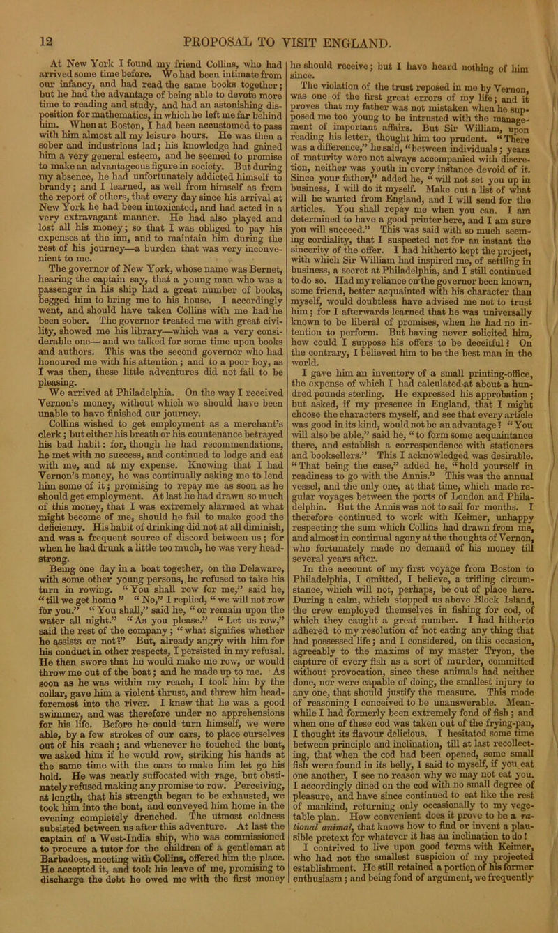 At New York I found my friend Collins, who lmd arrived some time before. Wo had been intimate from our infancy, and had read the same books together; but he had the advantage of being able to devote more time to reading and study, and had an astonishing dis- position for mathematics, in which ho left me far behind him. When at Boston, I had been accustomed to pass with him almost all my leisure hour’s. He was then a sober and industrious lad; his knowledge had gained him a very general esteem, and he seemed to promise to make an advantageous figure in society. But during my absence, he had unfortunately addicted himself to brandy; and I learned, as well from himself as from the report of others, that every day since his arrival at New York he had been intoxicated, and had acted in a very extravagant manner. He had also played and lost all his money; so that I was obliged to pay his expenses at the km, and to maintain him during the rest of his journey—a burden that was very inconve- nient to me. • t ... The governor of New York, whose name was Bernet, hearing the captain say, that a young man who was a passenger in his ship had a great number of books, begged him to bring me to his house. I accordingly went, and should have taken Collins with me had he been sober. The governor treated me with great civi- lity, showed me his library—which was a very consi- derable one— and we talked for some time upon books and authors. This was the second governor who had honoured me with his attention; and to a poor boy, as I was then, these little adventures did not fail to be pleasing. We arrived at Philadelphia. On the way I received Vernon’s money, without which we should have been unable to have finished our journey. Collins wished to get employment as a merchant’s clerk; but either his breath or his countenance betrayed his bad habit: for, though he had recommendations, he met with no success, and continued to lodge and eat with me, and at my expense. Knowing that I had Vernon’s money, he was continually asking me to lend him some of it; promising to repay me as soon as he should get employment. At last he had drawn so much of this money, that I was extremely alarmed at what might become of me, should he fail to make good the deficiency. His habit of drinking did not at all diminish, and was a frequent source of discord between us; for when he had drunk a little too much, he was very head- strong. Being one day in a boat together, on the Delaware, with some other young persons,, he refused to take his turn in rowing. “You shall row for me,” said he, “ till we get homo ” “ No,” I replied, “ we will not row for you.” “ You shall,” said he, “ or remain upon the water all night.” “ As you please.” “ Let us row,” said the rest of the company; “ what signifies whether he assists or not 1” But, already angry with him for his conduct in other respects, I persisted in my refusal. He then swore that he would make me row, or would throw me out of the boat; and he made up to me. As soon as he was within my reach, I took him by the collar, gave him a violent thrust, and threw him head- foremost into the river. I knew that he was a good swimmer, and was therefore under no apprehensions for his life. Before he could turn himself, we were able, by a few strokes of our oars, to place ourselves out of his reach; and whenever he touched the boat, we asked him if he would row, striking his hands at the same time with the oars to make him let go his hold. He was nearly suffocated with rage, but obsti- nately refused making any promise to row. Perceiving, at length, that his strength began to bo exhausted, we took him into the boat, and conveyed him home in the evening completely drenched. The utmost coldness subsisted between us after this adventure. At last the captain of a West-India ship, who was commissioned to procure a tutor for the children of a gentleman at Barbadoes, meeting with Collins, offered him the place. He accepted it, and took his leave of me, promising to discharge the debt he owed me with the first money he should receive; but I have heard nothing of him since. The violation of the trust reposed in me by Vernon was one of the first great errors of my life; and it proves that my father was not mistaken when he sup- posed me too young to be intrusted with the manage- ment of important affairs. But Sir William, upon reading liis letter, thought him too prudent. “ There was a difference,” he said, “ between individuals; years of maturity were not always accompanied with discre- tion, neither was youth in every instance devoid of it. Since your father,” added he, “ will not set you up in business, I will do it myself. Make out a list of what will be wanted from England, and I will send for the articles. You shall repay me when you can. I am determined to have a good printer here, and I am sura you will succeed.” This was said with so much seem- ing cordiality, that I suspected not for an instant the sincerity of the offer. I had hitherto kept the project, with which Sir William had inspired me, of settling in business, a secret at Philadelphia, and I still continued to do so. Had my reliance on the governor been known, some friend, better acquainted with his character than myself, would doubtless have advised me not to trust him; for I afterwards learned that he was universally known to be liberal of promises, when he had no in- tention to perform. But having never solicited him, how could I suppose his offers to be deceitful ? On the contrary, I believed him to be the best man in the world. I gave him an inventory of a small printing-office, the expense of which I had calculated at about a hun- dred pounds sterling. He expressed his approbation ; but asked, if my presence in England, that I might choose the characters myself, and see that every article was good in its kind, would not be an advantage 1 “You will also be able,” said he, “ to form some acquaintance there, and establish a correspondence with stationers and booksellers.” This I acknowledged was desirable. “That being the case,” added he, “hold yourself in readiness to go with the Annis.” This was the annual vessel, and the only one, at that time, which made re- gular voyages between the ports of London and Phila- delphia. But the Annis was not to sail for months. I therefore continued to work with Keimer, unhappy respecting the sum which Collins had drawn from me, and almost in continual agony at the thoughts of Vernon, who fortunately made no demand of his money till several years after. In the account of my first voyage from Boston to Philadelphia, I omitted, I believe, a trifling circum- stance, which will not, perhaps, be out of place here. During a calm, which stopped us above Block Island, the crew employed themselves in fishing for cod, of which they caught a great number. I had hitherto adhered to my resolution of not eating any thing that had possessed life; and I considered, on this occasion, agreeably to the maxims of my master Tryon, the capture of every fish as a sort of murder, committed without provocation, since these animals had neither done, nor were capable of doing, the smallest injury to any one, that should justify the measure. This mode of reasoning I conceived to bo unanswerable. Mean- while I had formerly been extremely fond of fish; aud when one of these cod was taken out of the frying-pan, I thought its flavour delicious. I hesitated some time between principle and inclination, till at last recollect- ing, that when the cod had been opened, some small fish were found in its belly, I said to myself, if you eat one another, I see no reason why we may not eat you. I accordingly dined on the cod with no small degreo of pleasure, aud have since continued to eat like the rest of mankind, returning only occasionally to my vege- table plan. How convenient does it prove to be a ra- tional animal, that knows how to find or invent a plau- sible pretext for whatever it lias an inclination to do! I contrived to live upon good terms with Keimer, who had not the smallest suspicion of my projected establishment. He still retained a portion of his former enthusiasm; and being fond of argument, we frequently