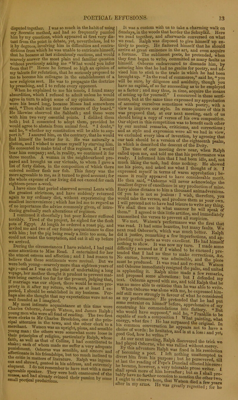 disputed together. I was so much in the habit of using my Socratic method, and had so frequently puzzled him by my questions, which appeared at first very dis- tant from the point in debate, yet, nevertheless, led to it by degrees, involving him in difficulties and contra- dictions from which ho was unable to extricate himself, that he became at last ridiculously cautious, and would scarcely answer the most plain and familiar question without previously asking mo “What would you infer from that 1” Hence ho formed so high an opinion of my talents for refutation, that he seriously proposed to me to become his colleague in the establishment of a new religious sect. He was to propagate the doctrine by preaching, and I to refute every opponent. When ho explained to me iiis tenets, I found many absurdities, winch I refused to admit unless he would agree in turn to adopt some of my opinions. Keimer wore his beard long, because Moses had somewhere said, “ Thou shalt not mar tho corners of thy beard.” He likewise observed the Sabbath ; and these were with him two very essential points. I disliked them both ; but I consented to adopt them, provided he would agree to abstain from animal food. “ I doubt,” said he, “ whether my constitution will be able to sup- port it.” I assured him, on the contrary, that he would find himself the better for it. He was naturally a glutton, and I wished to amuse myself by starving him. He consented to make trial of this regimen, if I would bear him company; and, in reality, we continued it for three months. A woman in the neighbourhood pre- pared and brought us our victuals, to whom I gave a list of forty dishes, in the composition of 'which there entered neither flesh nor fish. This fancy was the more agreeable to me, as it turned to good account; for the whole expense of our living did not exceed for each eighteen-pence a-week. I have since that period observed several Lents with the greatest strictness, and have suddenly retui'ned again to my ordinary diet, without experiencing the smallest inconvenience ; which has led me to regard as of no importance the advice commonly given, of intro- ducing gradually such alterations of regimen. I continued it cheerfully; but poor Keimer suffered terribly. Tired of the project, lie sighed for the flesh pots of Egypt. At length he ordered a roast pig, and invited me and two of our female acquaintance to dine with him; but the pig being ready a little too soon, he could not resist the temptation, and eat it all up before we arrived. During the circumstances I have related, I had paid some attentions to Miss Read. I entertained for her the utmost esteem and affection; and I had reason to believe that these sentiments were mutual. But we were both young—scarcely more than eighteen years of age;—and as I was on the point of undertaking a long voyage, her mother thought it prudent to prevent mat- ter's being carried too far for the present, judging that, if marriage was our object, there would be more pro- priety in it after my return, when, as at least I ex- pected, I should be established in my business. Per- haps also she thought that my expectations were not so well founded as I imagined. ri mtlmaTte acquaintance at this time were Charles Osborne, Joseph Watson, and James Ralph; young men who were all fond of reading. The two first were clerks to Mr Charles Brockdon, one of tho prin- cipal attormes m the town, and the other clerk to a wunJ ™ n • ^atS°*i,WaS an upri8ht> Pious, and sensible young man. the others were somewhat more loose in their principles of religion, particularly Ralph, whose shako.*18 Wi ?st.hat of Collins, I had contributed to snake, each of whom made mo suffer a very adeciuato Osborne was sensible, and sfnS and fh^vat? m h,S friendshiPs, but too much inclined to 1 3°» nnatters of literature. Ralph was ingenu! Z » genteel in his nMress, and extremely d<? 0t remcmber to have met with a more StLl ?°y WCr° b0th cn!~d o7tho It was a custom with us to take a charming walk on Sundays, in the woods that border the Schuyllul. Here we read together, and afterwards conversed on what we read. Ralph was disposed to give himself up en- tirely to poetry. He flattered himself that he should arrive at great eminence in the art, and even acquire a fortune. The sublimest poets, he pretended, when they first began to write, committed as many faults as himself. Osborne endeavoured to dissuade him, by assuring him that ho had no genius for poetry, and am- vised him to stick to the trade in which he had been brought up. “ In the road of commerce,” said he, “ you will be sure, by diligence and assiduity, though you have no capital, of so far succeeding as to be employed as a factor; and may thus, in time, acquire the means of setting up for yourself.” I concurred in these senti- ments, but at the same time expressed my approbation of amusing ourselves sometimes with poetry, with a view to improve our style. In consequence of this it was proposed that, at our next meeting, each of us should bring a copy of verses of Ids own composition. Our object in this competition was to benefit each other by our mutual remarks, criticisms, and corrections; and as style and expression were all we had in view, we excluded every idea of invention, by agreeing that our task should be a version of the eighteenth psalm, m which is described the descent of the Deity. The time of our meeting drew near, when Ralph called upon me, and told me that his performance was ready. I informed him that I had been idle, and, not much liking the task, had done nothing. He showed me his piece, and asked me what I thought of it. I expressed myself in terms of warm approbation; be- cause it really appeared to have considerable merit. He then said, “Osborne will never acknowledge the smallest degree of excellence in any production of mine. Envy alone dictates to him a thousand animadversions. Of you he is not so jealous: I wish, therefore, you wou d take the verses, and produce them as your own. Iwdl pretend not to have had leisure to write any thing. We shall then see m what manner he will speak of them. I agreed to this little artifice, and immediately transcribed the verses to prevent all suspicion. y We met. Watson’s performance was the first that was read. It had some beauties, but many faults. We next read Osborne’s, which was much better. Ralph did it justice, remarking a few imperfections, and ap- plauding such parts as were excellent. He had himself nothing to show. It was now my turn. I made some difficulty; seemed as if I wished to be excused; pre- Nodevntllat l1 had 110 tune t0 make coi-rections, &c. No excuse, however, was admissible, and the niece mu,s*b® produced. It was read and re-read. Watson and Osborne immediately resigned the palm, and united m applauding it. Ralph alone made a few remarks WPrnPnSed S°me alterations: bu* I defended my text. Osborne agreed with me, and told Ralph that he wZfn n able t0 C1'jticise than he was able to write, qplf ln? 0 bolT was,alone Wlth me> he expressed him, seif stili more strongly m favour of. wliat he considered as my performance. He pretended that he had put some restraint on himself before, apprehensive of my construing his commendations into flattery “But hT SUpp0Sed’” said he, “ Franklin to be capable of such a composition ? What mini inn- + “f5- *» I He lias sarp aSIlXK£ Ins common conversation he appears nnt tf 1 choice of wort,: ho hesitate ‘,3%% °L“oX £ good God, how he writes!” ' yet» had pIavoro!k?eetingi’ Ralpl1 discovered the trick we find played Osborne, who was rallied witliout.merey. of w,? -ad Ure Ra,ph was fixed in his resolution dLert hbm? a PiC-L 1 lcft llothi,1S unattempted to divert him from his purpose; but he persevered till he Wnm° rfading °f Pope’s Huueiad effected his cure- lie became, however, a very tolerable prose writer I* shall speak more of him hereafter; but as I shall pro •*1,1 -r—• «—