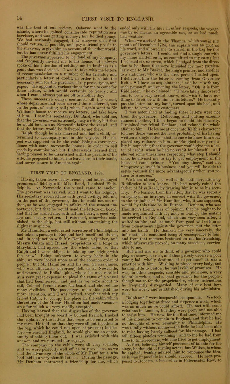 FIRST VISIT TO ENGLAND. was the best of our society. Osborne went to the islands, whore he gained considerable reputation as a barrister, and was getting money; but ho died young. We had seriously engaged, that whoever died first should return, if possible, and pay a friendly visit to the survivor, to give him an account of tho other world j but he has never fulfilled his engagement. The governor appeared to be fond of my company, and frequently invited me to his house. He always spoke of his intention of settling me in business as a point that was decided. I was to take with me letters of recommendation to a number of his friends ; and particularly a letter of credit, in order to obtain the necessary sum for the purchase of my press, types, and paper. He appointed various times for me to come for these letters, which would certainly be ready; and when I came, always put me off- to another day. These successive delays continued till the vessel, whose departure had been several times deferred, was on the point of setting sail; when I again went to Sir William’s house to receive my letters, and take leave of him. I saw his secretary, Dr Bard, who told me, that the governor was extremely busy writing, but that he would be down at Newcastle before the vessel, and that the letters would be delivered to mC there. Ralph, though he was married and had a child, de- termined to accompany me in this voyage. His ob- ject was supposed to be the establishing a correspon- dence with some mercantile houses, in order to sell goods by commission ; but I afterwards learned that, having reason to be dissatisfied with the parents of his wife, he proposed to himself to leave her on their hands, and never return to America again. FIRST VISIT TO ENGLAND, 1724. Having taken leave of my friends, and interchanged promises of fidelity with Miss Read, I quitted Phila- delphia. At Newcastle the vessel came to anchor. The governor was arrived, and I went to his lodgings. His secretary received me with great civility, told me, on the part of the governor, that he could not see me then, as he was engaged in affairs of the utmost im- portance, but that he would send the letters on board, and that he wished me, with all his heart, a good voy- age and speedy return. I returned, somewhat asto- nished, to the ship, but still without entertaining the slightest suspicion. Mr Hamilton, a celebrated barrister of Philadelphia, had taken a passage to England for himself and his son, and, in conjunction with Mr Denham, a Quaker, and Messrs Oniam and Russel, proprietors of a forge in Maryland, had agreed for the whole cabin, so that Ralph and I were obliged to take up our lodging with the crew.' Being unknown to every body in the ship, we were looked upon as of the common order of people : but Mr Hamilton and his son (it was James, who was afterwards governor) left us at Newcastle, and returned to Philadelphia, where he was recalled at a very great expense to plead the cause of a vessel that had been seized: and just as we were about to sail, Colonel French came on board and showed me many civilities. The passengers upon this paid me more attention, and I was invited, together with my friend Ralph, to occupy the place in the cabin which the return of the Messi-s Hamilton had made vacant— an offer which we very readily accepted. Having learned that the dispatches of the governor had been brought on board by Colonel French, I asked the captain for the letters that were to be entrusted to my care. He told me that they were all put together in the bag, which he could not open at present; but be- fore we reached England, he would give me an oppor- tunity of taking them out. I was satisfied with this answer, and we pursued our voyage. The company in the cabin were all very sociable, and we were perfectly well off as to provisions, as we had the advantage of the whole of Mr Hamilton’s, who had laid in a very plentiful stock. During the passage, Mr Denham contracted a friendship for me, which ended only with his life: in other respects, the voyage was by no means an ngrccable one, as we had much bad weather. When wo arrived in the Thames, which was in the month of December 1724, the captain was as good as his word, and allowed me to search in the bag for the governor’s letters. I could not find a single one with my name written on it, as committed to my care ; but I selected six or seven, which I judged from the direc- tion to be those that were intended for me; particu- larly one to Mr Basket, the king’s printer, and another to a stationer, who was the first person I called upon. I delivered him the letter as coming frotn Governor Keith. “ I have no acquaintance,” said he, “ with any such person and opening the letter, “ Oh, it is from Riddlesden !” he exclaimed: “ I have lately discovered him to be a very arrant knave, and wish to have no- thing to do either with him or his letters.” He instantly put the letter into my hand, turned upon his heel, and left me to serve some customers. • I was astonished at finding these letters were not from the governor. Reflecting, and putting circum- stances together, I then began to doubt his sincerity. I rejoined my friend Denham, and related the whole affair to him. He let me at once into Keith’s character; told me there was not the least probability of his having written a single letter—that no one who knew him ever placed any reliance on him—and laughed at my credu- lity in supposing that the governor would give me a let- ter of credit, when he had no credit for himself. As I showed some uneasiness respecting what step I should take, he advised me to try to get employment in the house of some printer. “ You may there,” said he, “ improve yourself in business, and you will be able to settle yourself the more advantageously when you re- turn to America.” We knew already, as well as the stationer, attorney Riddlesden to be a knave. He had nearly ruined the father of Miss Read, by drawing him in to be his secu- rity. We learned from his letter, that he was secretly carrying on an intrigue, in concert with the governor, to the prejudice of Mr Hamilton, who, it was supposed, would by this time be in Europe. Denham, who was Hamilton’s friend, was of opinion that he ought to be made acquainted with it; and, in reality, the instant he arrived in England, which was very soon after, I waited on him, and, as much from good will to him as from resentment against the governor, put the letter into his hands. He thanked me very sincerely, the information it contained being of consequence to him ; and from that moment bestowed on me his friendship, which afterwards proved, on many occasions, service- able to me. But what are we to think of a governor who could play so scurvy a trick, and thus grossly deceive a poor youug lad, wholly destitute of experience? It was a practice with him. Wishing to please every body, and having little to bestow, he was lavish of promises. He was, in other respects, sensible and judicious, a very tolerable writer, and a good governor for the people; though not so for the proprietaries, whose instructions he frequently disregarded. Many of our best laws were his work, and established during his administra- tion. Ralph and I were inseparable companions. We took a lodging together at three and sixpence a-week, which was as much as we could afford. He met with some relations in London, but they were poor, and not able to assist him. He now, for the first time, informed me of his intention to remain in England, and that he had no thoughts of ever returning to Philadelphia. He wras totally without money—the little he had been able to raise having barely sufficed for his passage. I had still fifteen pistoles remaining; and to me he had from time to time recourse, while he tried to get employment. At first, believing himself possessed of talents for the stage, lie thought of turning actor; but Wilkes, to whom he applied, frankly advised him to renounce the idea, as it was impossible he should succeed. He next pro- posed to Roberts, a bookseller in Paternoster Row, to