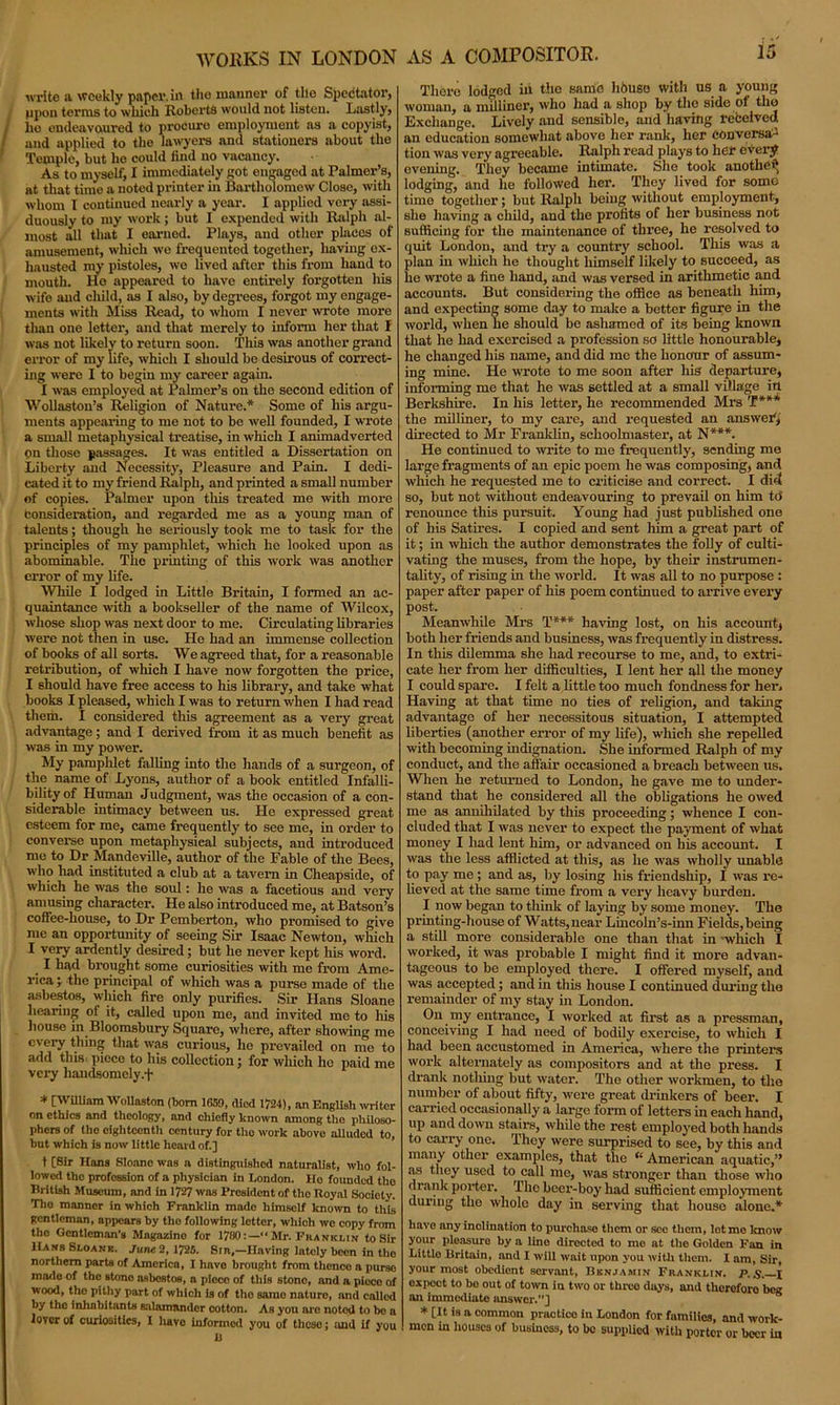 WORKS IN LONDON write a weekly paper, in the manner of tile Spectator, ppon terms to which Roberts would not listen. Lastly, lie endeavoured to procure employment as a copyist, and applied to the lawyers and stationers about the Temple, but he could find no vacancy. As to myself, I immediately got engaged at Palmer’s, at that time a noted printer in Bartholomew Close, with whom I continued nearly a year. I applied very assi- duously to my work; but I expended with Ralph al- most all that I earned. Plays, and other places of amusement, which we frequented together, having ex- hausted my pistoles, we lived after this from hand to mouth. He appeared to have entirely forgotten his wife and child, as I also, by degrees, forgot my engage- ments with Miss Read, to whom I never wrote more than one letter, and that merely to inform her that I was not likely to return soon. This was another grand error of my life, which I should be desirous of correct- ing were I to begin my career again. I was employed at Palmer’s on the second edition of Wollaston’s Religion of Nature.* * Some of his argu- ments appearing to me not to be well founded, I wrote a small metaphysical treatise, in which I animadverted on those passages. It was entitled a Dissertation on Liberty and Necessity, Pleasure and Pain. I dedi- cated it to my friend Ralph, and printed a small number of copies. Palmer upon this treated me with more consideration, and regarded me as a young man of talents; though he seriously took me to task for the principles of my pamphlet, which he looked upon as abominable. The printing of this work was another error of my life. While I lodged in Little Britain, I formed an ac- quaintance with a bookseller of the name of Wilcox, whose shop was next door to me. Circulating libraries were not then in use. He had an immense collection of books of all sorts. We agreed that, for a reasonable retribution, of which I have now forgotten the price, I should have free access to his library, and take what books I pleased, which I was to return when I had read them. I considered this agreement as a very great advantage; and I derived from it as much benefit as was in my power. My pamphlet falling into the hands of a surgeon, of the name of Lyons, author of a book entitled Infalli- bility of Human Judgment, was the occasion of a con- siderable intimacy between us. He expressed great esteem for me, came frequently to see me, in order to converse upon metaphysical subjects, and introduced mo to Dr Mandeville, author of the Fable of the Bees, who had instituted a club at a tavern in Cheapside, of which he was the soul: he was a facetious and very amusing character. He also introduced me, at Batson’s coffee-house, to Dr Pemberton, who promised to give me an opportunity of seeing Sir Isaac Newton, which I very ardently desired; but he never kept his word. I had brought some curiosities with me from Ame- rica \ the principal of which was a purse made of the asbestos, which fire only purifies. Sir Hans Sloane hearing of it, called upon me, and invited me to his house in Bloomsbury Square, where, after showing me every thing that was curious, lie prevailed on me to add this piece to his collection; for which he paid me very haudsomely.f * [William Wollaston (bom 1659, died 1724), an English writer on ethics and theology, and chiefly known among the philoso- phers of the eighteenth century for tlio work above alluded to, but which is now little heard of.] t [Sir Hans Sloano was a distinguished naturalist, who fol- lowed the profession of a physician in London. He founded tho British Museum, and in 1727 was President of tho Royal Society. Tho manner in which Franklin made himself known to this gentleman, appears by tho following letter, which we copy from the Gentleman’s Magazine for 1780:—“Mr. Franklin to Sir HansSloank. June 2,1725. Sin,—Having lately been in tho northern parts of America, I have brought from thence a purso made of the stono asbestos, a pieco of this stone, and a piece of wood, the pithy part of which is of tho sarno nature, and called by tho Inhabitants salamander cotton. As you are noted to be a lover of curiosities, I havo informed you of theso; and if you U AS A COMPOSITOR. 15 There lodged in the same house with us a young woman, a milliner, who had a shop by the side of the Exchange. Lively aud sensible, and having refcelved an education somewhat above her rank, her conversa- tion was very agreeable. Ralph read plays to her every evening. They became intimate. She took another lodging, and he followed her. They lived for some time together; but Ralph being without employment, she having a child, and the profits of her business not sufficing for the maintenance of three, he resolved to quit London, and try a country school. This was a plan in which he thought himself likely to succeed, as lie wrote a fine hand, and was versed in arithmetic and accounts. But considering the office as beneath him, and expecting some day to make a better figure in the world, when he should be ashamed of its being known that he had exercised a profession so little honourable, he changed his name, and did me the honour of assum- ing mine. He wrote to me soon after his departure, informing me that he was settled at a small village in Berkshire. In his letter, he recommended Mrs T*** the milliner, to my care, and requested an answer,' directed to Mr Franklin, schoolmaster, at N***. He continued to write to me frequently, sending me large fragments of an epic poem he was composing, and which he requested me to criticise and correct. I did so, but not without endeavouring to prevail on him td renounce this pursuit. Young had just published one of his Satires. I copied and sent him a great part of it; in which the author demonstrates the folly of culti- vating the muses, from the hope, by their instrumen- tality, of rising in the world. It was all to no purpose : paper after paper of his poem continued to arrive every post. Meanwhile Mrs T*** having lost, on his account, both her friends and business, was frequently in distress. In this dilemma she had recourse to me, and, to extri- cate her from her difficulties, I lent her all the money I could spare. I felt a little too much fondness for her. Having at that time no ties of religion, and taking advantage of her necessitous situation, I attempted liberties (another error of my life), which she repelled with becoming indignation. She informed Ralph of my conduct, and the affair occasioned a breach between us. When he returned to London, he gave me to under- stand that he considered all the obligations he owed me as annihilated by this proceeding; whence I con- cluded that I was never to expect the payment of what money I had lent him, or advanced on his account. I was the less afflicted at this, as he was wholly unable to pay me ; and as, by losing his friendship, I wras re- lieved at the same time from a very heavy burden. I now began to think of laying by some money. The printing-house of Watts, near Lmcoln’s-inn Fields, being a still more considerable one than that in ’which I worked, it was probable I might find it more advan- tageous to be employed there. I offered myself, and was accepted; and in this house I continued during the remainder of my stay in London. On my entrance, I worked at first as a pressman, conceiving I had need of bodily exercise, to which I had been accustomed in America, where the printer’s work alternately as compositors and at the press. I drank nothing but water. The other workmen, to the number of about fifty, were great drinkers of beer. I carried occasionally a large form of letters in each hand, up and down stairs, while the rest employed both hands to carry one. They were surprised to see, by this and many other examples, that the (c American aquatic,” as they used to call me, was stronger than those who drank porter. The beer-boy had sufficient employment during the whole day in serving that house alone.* liavo nny inclination to purchase them or sec them, lot mo know your pleasure by a line directed to mo at the Golden Fan in Little Britain, and I will wait upon you with them. I am, Sir, your most obedient servant, Benjamin Franklin. P.S. I oxpcct to bo out of town in two or threo days, and therefore bee an immediate answer.”] s * [It is n common practico in London for families, and work- men in houses of business, to be supplied with porter or beer in