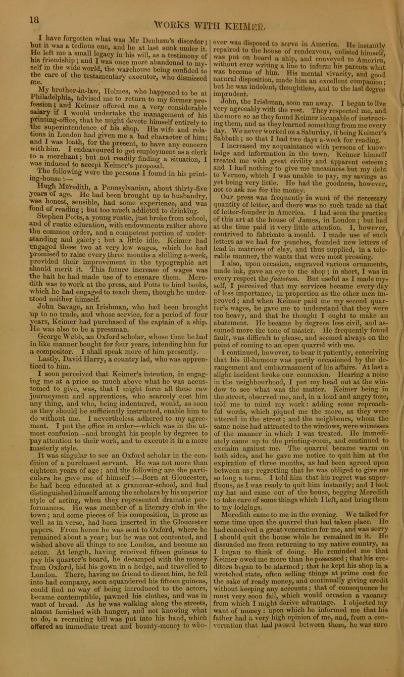 WORKS WITH KjEIMER. I havo forgotten what was Mr Denham’s disorder s r’J’k it was a tedious one, and he at last sunk under it. He left mo a small legacy in his will, ns a testimony of his friendship ; and I was once more abandoned to my- self Hi the wide world, the warehouse being confided to tlic care ol the testamentary executor, who dismissed me. in 'Nfyab.1'°Lt!1Cr‘iV'la'v’ Holmes> 'vho happened to be at 1 inladelphla, advised me to return to my former pro*- iession 5 and Keimer offered me a very considerable salary if I WOuld undertake the management of his printing-office, that he might devote himself entirely to the superintendence of his shop. Ilis wife and rela- tions in London had given me a bad character of him: ai?^ * .was loath, for the present, to have any concern with him. I endeavoured to get employment as a clerk to a merchant; but not readily finding a situation, I wasmdueed to accept Kenner’s proposal. . ,le following wore the persons I found in his print- ing-house :—* Hugh Meredith, a Pennsylvanian, about thirty-five years of age. He had been brought up to husbandry, 'vas honest, sensible, had some experience, and was Fond of reading; blit too much addicted to drinking. Stephen Potts, a young rustic, just broke from school, and of rustic education, with endowments rather above the common order, and a competent portion of under- standing and gaiety ; but a little idle. Keimer had ungaged these two at very low wages, which he had promised to raise every three months a shilling a-week, provided their improvement in the typographic art should merit it. This future increase of wages was the bait he had made use of to ensnare them. Mere- dith was to work at the press, and Potts to bind books, which lie had engaged to teach them, though he under- stood neither himself. John Savage, an Irishman, who had been brought up to no trade, and whose service, for a period of four years, Keimer had purchased of the captain of a ship. He was also to be a pressman. George Webb, an Oxford scholar, whose time lie had in like manner bought for four years, intending him for a compositor. I shall speak more of him presently. Lastly, David Harry, a country lad, who was appren- ticed to him. I soon perceived that Kenner’s intention, in engag- ing me at a price so much above what he was accus- tomed to give, was, that I might form all these raw journeymen and apprentices, who scarcely cost him any thing, and who, being indentured, would, as soon as they should be sufficiently instructed, enable him to do without me. I nevertheless adhered to my agree- ment. I put the office in order—which was in the ut- most confusion—and brought his people by degrees to pay attention to tlieir work-, and to execute it iu a more masterly style. It was singular to see an Oxford scholar in the con- dition of a purchased servant. He was not more than eighteen years of age ; and the following are the parti- culars he gave me of himself:—Born at Gloucester, he had been educated at a grammar-school, and had distinguished himself among the scholars by his superior style of acting, when they represented dramatic per- formances. He was member of a literary club in the town; and some pieces of his composition, in prose as well as in verse, had been inserted in the Gloucester papers. From hence he was sent to Oxford, where he remained about a year; but he was not contented, and wished above all things to see London, and become an actor. At length, having received fifteen guineas to pay his quarter’s board, he decamped with the money from Oxford, hid his gown in a hedge, and travelled to London. There, having no friend to direct him, he fell into bad company, soon squandered his fifteen guineas, could find no way of being introduced to the actors, became contemptible, pawned his clothes, and was in want of bread. As he was walking along the streets, almost famished with hunger, and not knowing what to do, a recruiting bill was put into his hand, which offered an immediate treat and bounty-money to who- ever was disposed to servo in America. He instantly repaired to the house of rendezvous, enlisted himself was put on board a ship, and conveyed to America! without over writing a lino to inform his parents what was become of him. His mental vivacity, and good natural disposition, made him an excellent companion; but he was indolent, thoughtless, and to the last degree imprudent. John, the Irishman, soon ran away. I began to live * very agreeably with the rest. They respected me, and the more so as they found Keimer incapable of instruct- ing them, and as they learned something from me every day. We never worked on a Saturday, it being Keimer’s Sabbath; so that I had two days a-week for reading. I increased my acquaintance with persons of know- ledge and information in the town. Keimer himself treated me with great civility and apparent esteem; and I had nothing to give me uneasiness but my debt to Vernon, which I was unable to pay, my savings as yet being very little. He had the goodness, however, not to ask me for the money; Our press was frequently in want of thd hecessary quantity of letter, and there was no such trade as that of letter-founder in America. I had seen the practice of this art at the house of James, in London; but had at the time paid it very little attention. I, however, contrived to fabricate a mould. I made use of sucli letters as we had for punches, founded new letters of lead in matrices of clay, and thus supplied, in a tole- rable manner, the wants that were most pressing. I also, upon occasion, engraved various ornaments, made ink, gave an eye to the shop; in short, I was in every respect the factotum. But useful as I made my- self, I perceived that my services became every day of less importance, in proportion as the other men im- proved ; and when Keimer paid me my second quar- ter’s wages, he gave me to understand that they were too heavy, and that he thought I ought to make an abatement. He became by degrees less civil, and as- sumed more the tone of master. He frequently found fault, was difficult to please, and seemed always on the point of coming to an open quarrel with me. I continued, however, to bear it patiently, conceiving that his ill-humour was partly occasioned by the de- rangement and embarrassment of his affairs. At last a slight incident broke our connexion. Hearing a noise in the neighbourhood, I put my head out at the win- dow to see what was the matter. Keimer being in the street, observed me, and, in a loud and angry tone, told me to mind my work: adding some reproach- ful words, which piqued me the more, as they were uttered in the street; and the neighbours, whom the same noise had attracted to the windows, were witnesses of the manner in which I was treated. He immedi- ately came up to the printing-room, and continued to exclaim against me. The quarrel became warm on both sides, and he gave me notice to quit him at the expiration of three months, as had been agreed upon between us; regretting that he was obliged to give me so long a term. I told him that liis regret was super- fluous, as I was ready to quit him instantly; and I took my hat and came out of the house, begging Meredith to take care of some things which I left, and bring them to my lodgings. Meredith came to me in the evening. We talked for some time upon the quarrel that had taken place. He had conceived a great veneration for me, and was sorry I should quit the house while he remained in it. He dissuaded me from returning to my native country, as I began to think of doing. He reminded me that Keimer owed me more than he possessed; that his cre- ditors began to be alarmed; that he kept liis shop iu a wretched state, often selling things at prime cost for the sake of ready money, and continually giving credit without keeping any accounts ; that of consequence he must very soon fail, which would occasion a vacancy from which I might derive advantage. I objected my want of money : upon which lie informed me that his father had a very high opinion of me, and, from a con- versation that laid passed betwoen them, he was sure