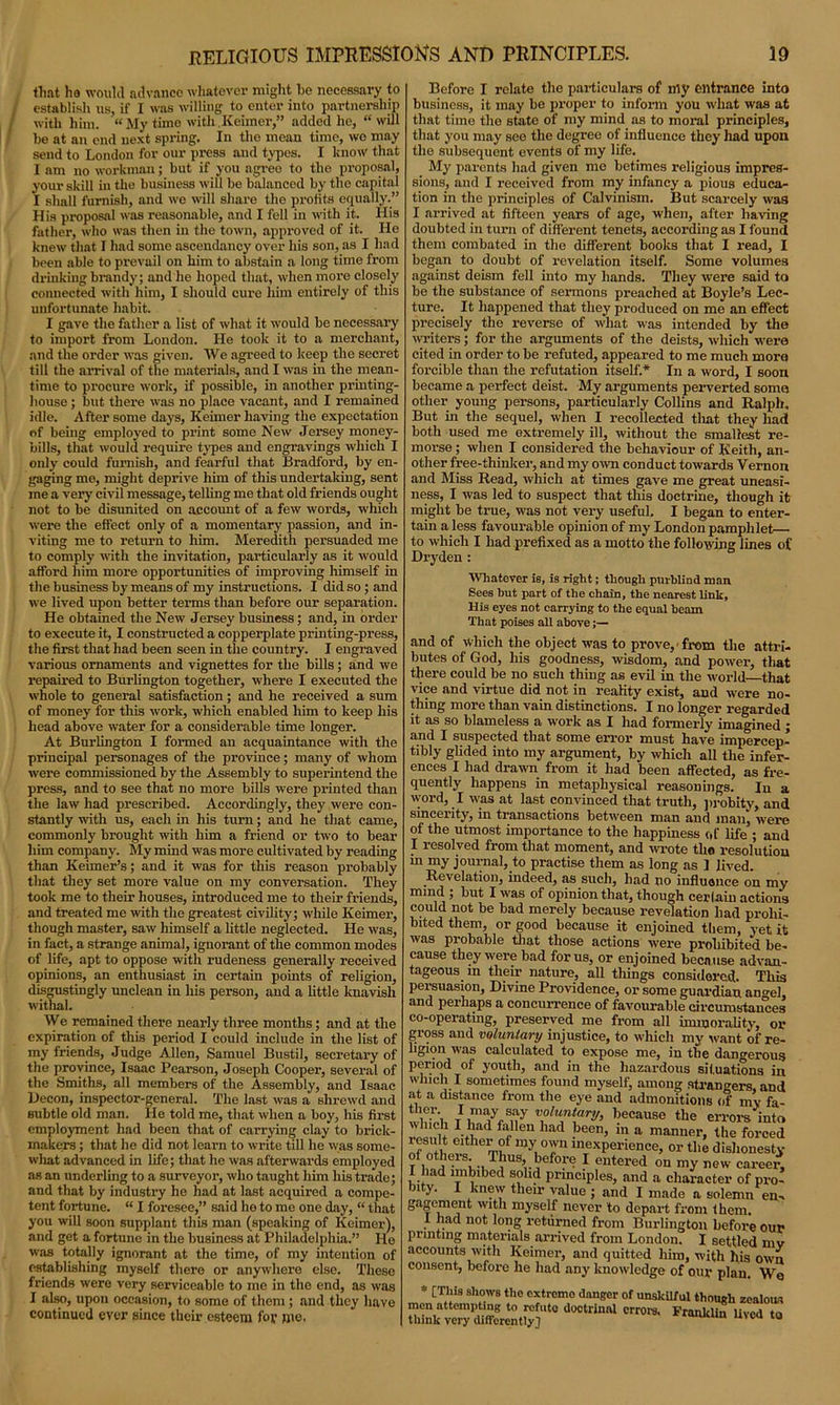 tliat ha would advance whatever might be necessary to establish us, if I was willing to enter into partnership with him. “My time with.Keimer,” added he, “ will be at an end next spring. In the mean time, wo may send to London for our press and types. I know that I am no workman; but if you agree to the proposal, your skill in the business will be balanced by the capital I shall furnish, and we will share the profits equally.” His proposal was reasonable, and I fell in with it. His father, who was then in the town, approved of it. He knew that I had some ascendancy over his son, as I had been able to prevail on him to abstain a long time from drinking brandy; and he hoped that, when more closely connected with him, I should cure him entirely of this unfortunate habit. I gave the father a list of what it would be necessary to import from London. He took it to a merchant, and the order was given. We agreed to keep the secret till the arrival of the materials, and I was in the mean- time to procure work, if possible, in another printing- house ; but there was no place vacant, and I remained idle. After some days, Keimer having the expectation of being employed to print some New Jersey money- bills, that would require types and engravings which I only could furnish, and fearful that Bradford, by en- gaging me, might deprive him of this undertaking, sent me a very civil message, telling me that old friends ought not to be disunited on account of a few words, which were the effect only of a momentary passion, and in- viting me to return to him. Meredith persuaded me to comply with the invitation, particularly as it would afford him more opportunities of improving himself in the business by means of my instructions. I did so ; and we lived upon better terms than before our separation. He obtained the New Jersey business; and, hi order to execute it, I constructed a copperplate printing-press, the first that had been seen in the country. I engraved various ornaments and vignettes for the bills; and we repaired to Burlington together, where I executed the whole to general satisfaction; and he received a sum of money for this work, which enabled him to keep his head above water for a considerable time longer. At Burlington I formed an acquaintance with the principal personages of the province; many of whom were commissioned by the Assembly to superintend the press, and to see that no more bills were printed than the law had prescribed. Accordingly, they were con- stantly with us, each in his turn; and he that came, commonly brought with him a friend or two to bear him company. My mind was more cultivated by reading than Keimer’s; and it was for this reason probably that they set more value on my conversation. They took me to their houses, introduced me to their friends, and treated me with the greatest civility; while Keimer, though master, saw himself a little neglected. He was, in fact, a strange animal, ignorant of the common modes of life, apt to oppose with rudeness generally received opinions, an enthusiast in certain points of religion, disgustingly unclean in liis person, and a little knavish withal. We remained there nearly three months; and at the expiration of this period I could include in the list of my friends, Judge Allen, Samuel Bustil, secretary of the province, Isaac Pearson, Joseph Cooper, several of the Smiths, all members of the Assembly, and Isaac Decon, inspector-general. The last was a shrewd and subtle old man. He told me, that when a boy, his first employment had been that of carrying clay to brick- makers ; that he did not learn to write till he was some- what advanced in life; that he was afterwards employed as an underling to a surveyor, who taught him his trade; and that by industry he had at last acquired a compe- tent fortune. “ I foresee,” said he to me one day, “ that you will soon supplant this man (speaking of Keimer), and get a fortune in the business at Philadelphia.” He was totally ignorant at the time, of my intention of establishing myself there or anywhere else. These friends were very serviceable to me in the end, as was I also, upon occasion, to some of them; and they have continued ever since their esteem for me. Before I relate the particulars of my entrance into business, it may be proper to inform you what was at that time the state of my mind as to moral principles, that you may see the degree of influence they had upon the subsequent events of my life. My parents had given me betimes religious impres- sions, and I received from my infancy a pious educa- tion in the principles of Calvinism. But scarcely was I arrived at fifteen years of age, when, after having doubted in turn of different tenets, according as I found them combated in the different books that I read, I began to doubt of revelation itself. Some volumes against deism fell into my hands. They were said to be the substance of sermons preached at Boyle’s Lec- ture. It happened that they produced on me an effect precisely the reverse of what was intended by the writers; for the arguments of the deists, which were cited in order to be refuted, appeared to me much more forcible than the refutation itself.* In a word, I soon became a perfect deist. My arguments perverted soma other young persons, particularly Collins and Ralph. But in the sequel, when I recollected that they had both used me extremely ill, without the smallest re- morse ; when I considered the behaviour of Keith, an- other free-thinker, and my own conduct towards Vernon and Miss Read, which at times gave me great uneasi- ness, I was led to suspect that this doctrine, though it might be true, was not very useful. I began to enter- tain a less favourable opinion of my London pamphlet— to which I had prefixed as a motto the following lines of Dryden : Whatever is, is right; though purblind man Sees but part of the chain, the nearest link, His eyes not carrying to the equal beam That poises all above and of which the object was to prove, from the attri- butes of God, his goodness, wisdom, and power, that there could be no such thing as evil in the world that vice and virtue did not in reality exist, and were no- thing more than vain distinctions. I no longer regarded it as so blameless a work as I had formerly imagined ; and I suspected that some error must have impercep- tibly glided into my argument, by which all the infer- ences I had drawn from it had been affected, as fre- quently happens in metaphysical reasonings. In a word, I was at last convinced that truth, probity, and sincerity, in transactions between man and man, were of the utmost importance to the happiness of life ; and I resolved from that moment, and wrote the resolution in my journal, to practise them as long as 1 lived. Revelation, indeed, as such, had no influence on my mind ; but I was of opinion that, though certain actions could not be bad merely because revelation had prohi- bited them, or good because it enjoined them, yet it was probable that those actions were proliibited be- cause they were bad for us, or enjoined because advan- tageous in their nature, all things considered. This persuasion, Divine Providence, or some guardian an^el, and perhaps a concurrence of favourable circumstances co-operating, preserved me from all immorality, or gross and voluntary injustice, to which my want of re- ligion was calculated to expose me, in the dangerous period of youth, and in the hazardous situations in which I sometimes found myself, among strangers and at a distance from the eye and admonitions of my fa- ther I may say voluntary, because the errors into reslilt 5tuad fflen had !Jeun> in a manner, the forced lesult either of my own inexperience, or the dishonesty of otheis. Thus, before I entered on my new career, I had imbibed solid principles, and a character of pro- bity. I knew their value ; and I made a solemn en- gagement with myself never to depart from them. I had not long returned from Burlington before our printing materials arrived from London. I settled mv accounts with Keimer, and quitted him, with his own consent, before he had any knowledge of our plan. We * [This shows the extromo danger of unskilful though zealous men attempting to refute dootrinal errors. Franklin lived to think very differently] u uvea 10