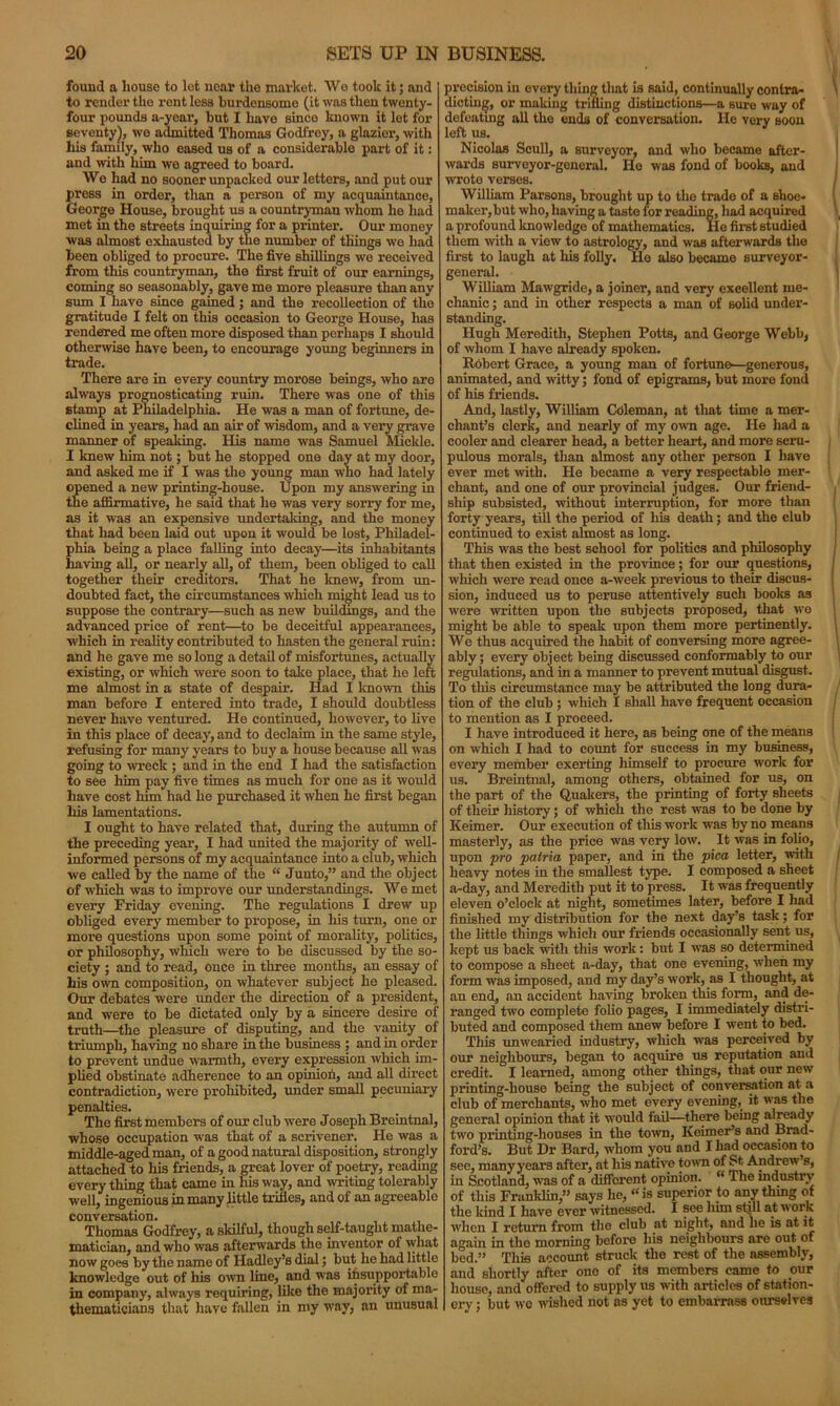 found a house to let near tho market. We took it; and to render the rent less burdensome (it was then twenty- four pounds a-year, but I have since known it let for seventy), we admitted Thomas Godfrey, a glazier, with his family, who eased us of a considerable part of it: and with him we agreed to board. We had no sooner unpacked our letters, and put our press in order, than a person of my acquaintance, George House, brought us a countryman whom he had met in the streets inquiring for a printer. Our money was almost exhausted by the number of things we had been obliged to procure. The five shillings we received from this countryman, the first fruit of our earnings, coming so seasonably, gave me more pleasure than any sum I have since gained; and the recollection of the gratitude I felt on this occasion to George House, has rendered me often more disposed than perhaps I should otherwise have been, to encourage young beginners in trade. There are in every country morose beings, who are always prognosticating ruin. There was one of this stamp at Philadelphia. He was a man of fortune, de- clined in years, had an air of wisdom, and a very grave manner of speaking. His name was Samuel Mickle. I knew him not; but he stopped one day at my door, and asked me if I was the young man who had lately opened a new printing-house. Upon my answering in the affirmative, he said that he was very sorry for me, as it was an expensive undertaking, and the money that had been laid out upon it would be lost, Philadel- phia being a place falling into decay—its inhabitants having all, or nearly all, of them, been obliged to call together their creditors. That he knew, from un- doubted fact, the circumstances which might lead us to suppose the contrary—such as new buildings, and the advanced price of rent—to be deceitful appearances, which in reality contributed to hasten the general ruin: and he gave me so long a detail of misfortunes, actually existing, or which were soon to take place, that ho left me almost in a state of despair. Had I known this man before I entered into trade, I should doubtless never have ventured. He continued, however, to five in this place of decay, and to declaim in the same style, refusing for many years to buy a house because all was going to wreck ; and in the end I had the satisfaction to see him pay five times as much for one as it would have cost him had he purchased it when he first began liis lamentations. I ought to have related that, during the autumn of the preceding year, I had united the majority of well- informed persons of my acquaintance into a club, which we called by the name of the “ Junto,” and the object of which was to improve our understandings. We met every Friday evening. The regulations I drew up obliged every member to propose, in his turn, one or more questions upon some point of morality, politics, or philosophy, which were to be discussed by the so- ciety ; and to read, once in three months, an essay of his own composition, on whatever subject he pleased. Our debates were under the direction of a president, and were to be dictated only by a sincere desire of truth—the pleasure of disputing, and the vanity of triumph, having no share in the business ; and in order to prevent undue warmth, every expression which im- plied obstinate adherence to an opinioii, and all direct contradiction, were prohibited, under small pecuniary penalties. The first members of our club were Joseph Breintnal, whose occupation was that of a scrivener. He was a middle-aged man, of a good natural disposition, strongly attached to his friends, a great lover of poetry, reading every thing that came in Ills way, and writing tolerably well, ingenious in many little trilies, and of an agreeable conversation. Thomas Godfrey, a skilful, though self-taught mathe- matician, and who was afterwards the inventor of what now goes by the name of Hadley’s dial; but he had little knowledge out of his own line, and was insupportable in company, always requiring, like the majority of ma- thematicians that have fallen in my way, an unusual precision in every tiling that is said, continually contra- dicting, or making trifling distinctions—a sure way of defeating all the ends of conversation. He very soon left us. Nicolas Scull, a surveyor, and who became after- wards surveyor-general. He was fond of books, and wrote verses. William Parsons, brought up to tho trade of a shoe- maker, but who, having a taste for reading, had acquired a profound knowledge of mathematics. He first studied them with a view to astrology, and was afterwards the first to laugh at his folly. Ho also became surveyor- general. William Mawgride, a joiner, and very excellent me- chanic ; and in other respects a man of solid under- standing. Hugh Meredith, Stephen Potts, and George Webb, of whom I have already spoken. Robert Grace, a young man of fortune—generous, animated, and witty; fond of epigrams, but more fond of his friends. And, lastly, William Coleman, at that time a mer- chant’s clerk, and nearly of my own age. He had a cooler and clearer head, a better heart, and more scru- pulous morals, than almost any other person I have ever met with. He became a very respectable mer- chant, and one of our provincial judges. Our friend- ship subsisted, without interruption, for more than forty years, till the period of his death; and the club continued to exist almost as long. This was the best school for politics and philosophy that then existed in the province; for our questions, which were read once a-week previous to their discus- sion, induced us to peruse attentively such books as were written upon the subjects proposed, that we might be able to speak upon them more pertinently. We thus acquired the habit of conversing more agree- ably ; every object being discussed conformably to our regulations, and in a manner to prevent mutual disgust. To this circumstance may be attributed the long dura- tion of the club ; which I shall have frequent occasion to mention as I proceed. I have introduced it here, as being one of the means on which I had to count for success in my business, every member exerting himself to procure work for us. Breintnal, among others, obtained for us, on the part of the Quakers, the printing of forty sheets of their history; of which the rest was to be done by Keimer. Our execution of this work was by no means masterly, as the price was very low. It was in folio, upon pro patria paper, and in the pica letter, with heavy notes in the smallest type. I composed a sheet a-day, and Meredith put it to press. It was frequently eleven o’clock at night, sometimes later, before I had finished my distribution for the next day’s task; for the little things which our friends occasionally sent us, kept us back with this work: but I was so determined to compose a sheet a-day, that one evening, when my form was imposed, and my day’s work, as I thought, at an end, an accident having broken this form, and de- ranged two complete folio pages, I immediately distri- buted and composed them anew before I went to bed. This unwearied industry, which was perceived by our neighbours, began to acquire us reputation aud credit. I learned, among other things, that our new printing-house being the subject of conversation at a club of merchants, who met every evening, it was the general opinion that it would fail—there being already two printing-houses in the town, Keimer’s and Brad- ford’s. But Dr Bard, whom you and I had occasion to see, many years after, at his native town of St Andrew’s, in Scotland, was of a different opinion. “ The industry of this Franklin,” says he, “is superior to anything of the kind I have ever witnessed. I see him still at work when I return from the club at night, and he is at it again in the morning before his neighbours are out of bed.” This account struck the rest of the assembly, and shortly after one of its members came to our house, and offered to supply us with articles of station- ery ; but we wished not as yet to embarrass ourselves