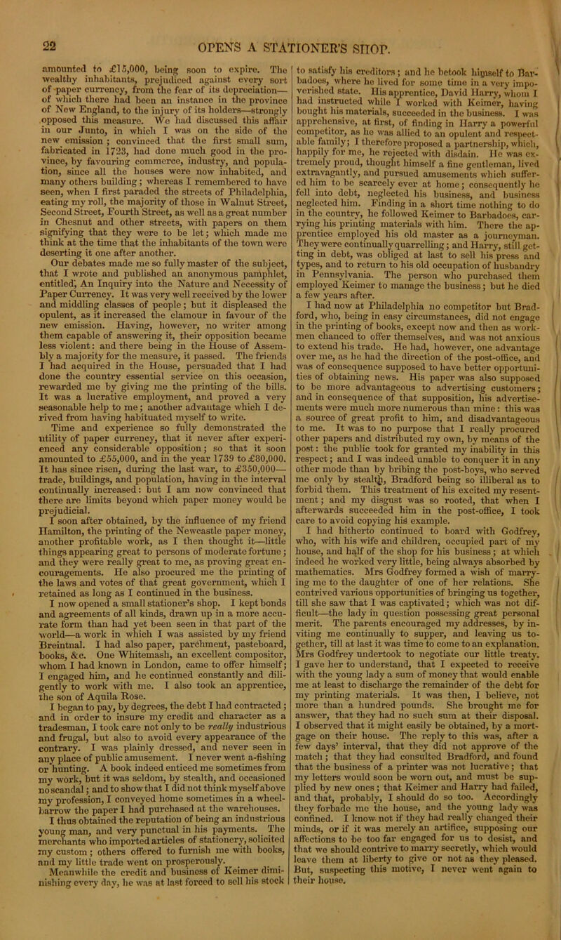 amounted to £15,000, being Boon to expire. The wealthy inhabitants, prejudiced against every sort of paper currency, from the fear of its depreciation— of which there had been an instance in tho province of New England, to the injury of its holders—strongly opposed this measure. We had discussed this aftair in our Junto, in which I was on the side of the new emission ; convinced that the first small sum, fabricated in 1723, had done much good in the pro- vince, by favouring commerce, industry, and popula- tion, since all the houses were now inhabited, and many others building; whereas I remembered to have seen, when I first paraded the streets of Philadelphia, eating my roll, the majority of those in Walnut Street, Second Street, Fourth Street, as well as a great number in Chesnut and other streets, with papers on them signifying that they were to be let; which made me think at the time that the inhabitants of the town were deserting it one after another. Our debates made me so fully master of the subject, that I wrote and published an anonymous pamphlet, entitled; An Inquiry into the Nature and Necessity of Paper Currency. It was very well received by the lower and middling classes of people; but it displeased the opulent, as it increased the clamour in favour of the new emission. Having, however, no writer among them capable of answering it, their opposition became less violent: and there being in the House of Assem- bly a majority for the measure, it passed. The friends I had acquired in the House, persuaded that I had done the country essential service on this occasion, rewarded me by giving me the printing of the bills. It was a lucrative employment, and proved a very seasonable help to me; another advantage which I de- rived from having habituated myself to write. Time and experience so fully demonstrated the utility of paper currency, that it never after experi- enced any considerable opposition; so that it soon amounted to £55,000, and in the year 1739 to £80,000. It has since risen, during the last wai’, to £350,000— trade, buildings, and population, having in the interval continually increased: but I am now convinced that there are limits beyond which paper money would be prejudicial. I soon after obtained, by the influence of my friend Hamilton, the printing of the Newcastle paper money, another profitable work, as I then thought it—little things appearing great to persons of moderate fortune; and they were really great to me, as proving great en- couragements. He also procured me the printing of the laws and votes of that great government, which I retained as long as I continued in the business. I now opened a small stationer’s shop. I kept bonds and agreements of all kinds, drawn up in a more accu- rate form than had yet been seen in that part of the world—a work in which I was assisted by my friend Breintnal. I had also paper, parchment, pasteboard, books, &c. One Whitemasli, an excellent compositor, whom I had known in London, came to offer himself; I engaged him, and he continued constantly and dili- gently to work with me. I also took an apprentice, the son of Aquila Rose. I began to pay, by degrees, the debt I had contracted; and in order to insure my credit and character as a tradesman, I took care not only to be really industrious and frugal, but also to avoid every appearance of the contrary. I was plainly dressed, and never seen in any place of public amusement. I never went a-fishing or hunting. A book indeed enticed me sometimes from my work, but it was seldom, by stealth, and occasioned no scandal; and to show that I did not think myself above my profession, I conveyed home sometimes in a wheel- barrow the paper 1 had purchased at the warehouses. I thus obtained the reputation of being an industrious young man, and very punctual in his payments. . The merchants who imported articles of stationery, solicited my custom; others offered to furnish me with books, and my little trade went on prosperously. Meanwhile the ci’cdit and business of Keimer dimi- nishing every day, he was at last forced to sell his stock to satisfy his creditors; and he betook hqjiself to Bar- badoes, where he lived for some time in a very impo- verished state. His apprentice, David Harry, whom I had instructed while I worked with Keimer, having bought his materials, succeeded in the business. I was apprehensive, at first, of finding in Harry a powerful competitor, as he was allied to an opulent and respect- able family; I therefore proposed a partnership, which, happily for me, he rejected with disdain. He was ex- tremely proud, thought himself a fine gentleman, lived extravagantly, and pursued amusements which suffer- ed him to be scarcely ever at home; consequently he fell into debt, neglected his business, and business neglected him. Finding in a short time nothing to do in the country, he followed Keimer to Barbadoes, car- rying his printing materials with him. There the ap- prentice employed his old master as a journeyman. They were continually quarrelling; and Harry, still get- ting in debt, was obliged at last to sell his press and types, and to return to his old occupation of husbandry in Pennsylvania. The person who purchased them employed Keimer to manage the business; but he died a few years after. I had now at Philadelphia no competitor but Brad- ford, who, being in easy circumstances, did not engage in the printing of books, except now and then as work- men chanced to offer themselves, and was not anxious to extend his trade. He had, however, one advantage over me, as ho had the direction of the post-office, and was of consequence supposed to have better opportuni- ties of obtaining news. His paper was also supposed to be more advantageous to advertising customers; and in consequence of that supposition, his advertise- ments were much more numerous than mine: this was a source of great profit to him, and disadvantageous to me. It was to no purpose that I really procured other papers and distributed my own, by means of the post: the public took for granted my inability in this respect; and I was indeed unable to conquer it in any other mode than by bribing the post-boys, who served me only by stealtji, Bradford being so’ illiberal as to forbid them. This treatment of his excited my resent- ment ; and my disgust was so rooted, that when I afterwards succeeded him in the post-office, I took care to avoid copying liiS example. I had hitherto continued to board with Godfrey, who, with Iris wife and children, occupied part of my house, and half of the shop for his business ; at which indeed he worked very little, being always absorbed by mathematics. Mrs Godfrey formed a wish of marry- ing me to the daughter of one of her relations. She contrived various opportunities of bringing us together, till she saw that I was captivated; which was not dif- ficult—the lady in question possessing great personal merit. The parents encouraged my addresses, by in- viting me continually to supper, and leaving us to- gether, till at last it was time to come to an explanation. Mrs Godfrey undertook to negotiate our little treaty. I gave her to understand, that I expected to receive with the young lady a sum of money that would enable me at least to discharge the remainder of the debt for my printing materials. It was then, I believe, not more than a hundred pounds. She brought me for answer, that they had no such sum at their disposal. I observed that it might easily be obtained, by a mort- gage on their house. The reply to this was, after a few days’ interval, that they did not approve of the match ; that they had consulted Bradford, and found that the business of a printer was not lucrative; that my letters would soon be worn out, and must be sup- plied by new ones; that Keimer and Harry had failed, and that, probably, I should do so too. Accordingly they forbade me the house, and the young lady was confined. I know not if they had really changed their minds, or if it was merely an artifice, supposing our affections to be too far engaged for us to desist, and that we should contrive to marry secretly, which would leave them at liberty to give or not as they pleased. But, suspecting this motive, I never went again to their house.