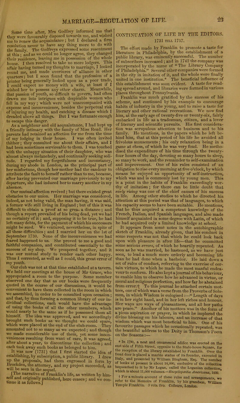 MARRIAGE—REGULATION OF LIFE. Some time after, Mrs Godfrey informed me that they were favourably disposed towards me, and wished me to renew the acquaintance J but X declared a firm resolution never to have any thing more to do with the family. Tho Godfreys expressed some resentment at this; and as we could no longer agree, they changed their residence, leaving me in possession of the whole house. I then resolved to take no more lodgers. This affair having turned my thoughts to marriage, I looked round me, and made overtures of alliance in other quarters; but I soon found that the profession of a printer being generally looked upon as a poor trade, 1 could expect no money with a wife, at least if I wished her to possess any other charm. Meanwhile, that passion of youth, so difficult to govern, had often drawn me into intrigues with despicable women who fell in my way; which were not unaccompanied with expense and inconvenience, besides the perpetual risk of injuring my health, and catching a disease which I dreaded above all things. But I was fortunate enough to escape this danger. As a neighbour and old acquaintance, I had kept up a friendly intimacy with the family of Miss Read. Her parents had retained an affection for me from the time of my lodging in their house. I was often invited thither; they consulted me about their affairs, and I had been sometimes serviceable to them. I was touched with the unhappy situation of their daughter, who was almost always melancholy, and continually seeking soli- tude. I regarded my forgetfulness and inconstancy, during my abode in London, as the principal part of her misfortune, though her mother had the candour to attribute the fault to herself rather than to me, because, after having prevented our marriage previously to my departure, she had induced her to marry another in my absence. Our mutual affection revived; but there existed great obstacles to our union. Her marriage was considered, indeed, as not being valid, the man having, it was said, a former wife still living in England; but of this it was difficult to obtain a proof at so greau a distance ; and though a report prevailed of his being dead, yet we had no certainty of it; and, supposing it to be true, he had left many debts, for the payment of which his successors might be sued. We ventured, nevertheless, in spite of all these difficulties; and I married her on the 1st of September 1730. None of the inconveniences we had feared happened to us. She proved to me a good and faithful companion, and contributed essentially to the success of my shop. We prospered together, and it was our mutual study to render each other happy. Thus I corrected, as well as I could, this great error of my youth. Our club was not at that time established at a tavern. We held our meetings at the house of Mr Grace, who appropriated a room to the purpose. Some member observed one day that as our books were frequently quoted in the course of our discussions, it would be convenient to have them collected in the room in which we assembled, in order to be consulted upon occasion; and that, by thus forming a common library of our in- dividual collections, each would have the advantage of using the books of all the other members, which would nearly be the same as if he possessed them all himself. The idea was approved, and we accordingly brought such books as we thought we coidd spare, which were placed at the end of the club-room. They amounted not to so many as we expected; and though we made considerable use of them, yet some incon- veniences resulting from want of care, it was agreed, after about a year, to discontinue the collection; and each took away such books as belonged to him. It was now (1731) that I first started the idea of establishing, by subscription, a public library. I drew up the proposals, had them engrossed in form by Brockden, the attorney, and my project succeeded, as will be seen in the sequel. [The narrative of Franklin’s life, as written by him- self and originally published, here ceases: and we con- tinue it as follows.) CONTINUATION OF LIFE BY THE EDITORS. 1731 till 1757. The effort made by Franklin to promote a taste for literature in Philadelphia, by the establishment of a public library, was eminently successful. The number of subscribers increased ; and in 1742 the company was incorporated by the name of “ The Library Company of Philadelphia.” Several other companies were formed in the city in imitation of it, and the whole were finally united in one institution.* The beneficial influence of this establishment was soon evident. A taste for read- ing spread around, and libraries were formed in various places throughout Pennsylvania. Franklin was much gratified by the success of his scheme, and continued by his example to encourage habits of industry in the young, and to raise a taste for literary and other rational recreations. We now find him, at the early age of twenty-five or twenty-six, fairly embarked in life as a tradesman, citizen, and a lover of literary and scientific pursuits. His first considera- tion was scrupulous attention to business and to his family. He mentions, in the papers which he left be- hind him, that at this period of his life he avoided all frivolous amusements; his only relaxation being in a game at chess, of which he was very fond. He metho- dised the expenditure of his time through the twenty- four hours of the day, devoting so many hours to sleep, so many to work, and the remainder to self-examination and improvement. One of his rules consisted of an obligation to rise every morning at five o’clock, by which means he enjoyed an opportunity of self-instruction, which was and is commonly lost by young men. This is a point in the habits of Franklin exceedingly wor- thy of imitation ; for there can be little doubt that early rising was one of the chief causes of his success in life. Among other studies to which he directed his attention at this period was that of languages, to which his capacity seems to have been suitable. He mentions, that he thus acquired a competent knowledge of the French, Italian, and Spanish languages, and also made himself acquainted in some degree with Latin, of which he had acquired only a limited knowledge at school. It appears from some notes in the autobiographic sketch of Franklin, already given, that his conduct in some respects was not that which he could look back upon with pleasure in after life—that he committed some serious errors, of which he heartily repented. As soon as he was married, he hastened, as we have just seen, to lead a much more orderly and becoming life than he had done when a bachelor. He laid down a set of rules of conduct, referring to the exercise of cer- tain virtues, to which he made the most manful endea- vour to conform. He also kept a journal of his behaviour, to enable him to observe how he advanced in virtue, or moral and religious perfection, and how far he abstained from error.i; To this journal he attached certain mot- toes, one of which was a verse from the Proverbs of Solo- mon, in which Wisdom is eulogised :—“Length of days is in her right hand, and in her left riches and honour. Her ways are ways of pleasantness, and all her paths are peace.” Another of his mottoes was in the form of a pious aspiration or prayer, in which lie implored the divine blessing on his labours, and an increase of that wisdom which was most beneficial to him. One of his favourite passages which he occasionally repeated, was the beautiful address to the Deity in Thomson’s Poem on the Seasons:— * In 1790, a neat and ornamental edifice was erected on the east side of Fifth Street, opposite to the State-house Square, for the reception of the library established by Franklin. Over the front door is placed a marble statue of its founder, executed in Italy, and presented by William Bingham, Esq. The number of books at present is about 24,000, exclusivo of the collection bequeathed to it by Mr Logan, called the Loganian collection wliioh is about 11,000 volumes— Encyclopedia Americana, 1832. ' t For a minute account of theso rules and arrangements we refer to tho Memoirs of Franklin, by his grandson, William Temple Franklin. 3 yds. Bvo. Colburn, London.